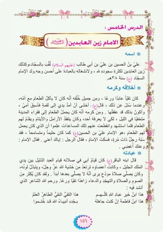 ١٥٦
: ¢ùeÉÿG ¢SQódG
‫اﺳﻣﮫ‬ ‫٭‬
‫ﺎد،وﻛذﻟك‬ّ‫ﺑﺎﻟﺳﺟ‬ َ‫ب‬‫ﱢ‬‫ﻘ‬ُ‫ﻟ‬ (‫اﻟﺴﻼم‬ ‫)ﻋﻠﻴﻬﻢ‬ ‫طﺎﻟب‬ ‫أﺑﻲ‬ ‫ﺑن‬ ّ‫ﻋﻠﻲ‬ ‫ﺑن‬ ‫اﻟﺣﺳﯾن‬ ُ‫ﺑن‬ ّ‫ﻋﻠﻲ‬
‫اﻹﻣﺎم‬ ‫وﺟﮫ.وﻟد‬ ‫أﺣﺳن‬ ‫ﻋﻠﻰ‬ ‫ﺑﺎﻟﻌﺑﺎدة‬ ِ‫ﮫ‬‫وﻻﻧﺷﻐﺎﻟ‬ ، ‫ﮫﻠﻟ‬ ِ‫ه‬‫ﺳﺟود‬ ِ‫ة‬‫ﻟﻛﺛر‬ ‫اﻟﻌﺎﺑدﯾن‬ ‫زﯾن‬
.‫۸۳ھـ‬ ‫ﺳﻧﺔ‬ (‫)ع‬ ‫ﺎد‬ّ‫اﻟﺳﺟ‬
‫وﻛرﻣﮫ‬ ‫أﺧﻼﻗﮫ‬ ‫٭‬
،‫ّﮫ‬‫ﻣ‬‫أ‬ ‫ﻣﻊ‬ َ‫م‬‫اﻟطﻌﺎ‬ ُ‫ل‬‫ﯾﺄﻛ‬ ‫ﻻ‬ ‫ﻛﺎن‬ ‫ﮫ‬ّ‫ﻧ‬‫أ‬ ‫ﻘﮫ‬ُ‫ﻠ‬ُ‫ﺧ‬ ِ‫ﺟﻣﯾل‬ ‫ِن‬‫ﻣ‬‫و‬ ، ‫ًﺎ‬‫ﻋ‬‫ور‬ ‫ا‬ً‫د‬‫ﻋﺎﺑ‬ ً‫ﺎ‬ّ‫ﯾ‬‫ﺗﻘ‬ ‫ﻛﺎن‬
، ّ‫أﻣﻲ‬ َ‫ﻓﺄﺳﺑق‬ ٍ‫ﺔ‬‫ﻟﻘﻣ‬ ‫إﻟﻰ‬ ‫ﯾدي‬ ‫ﱠ‬‫د‬‫أﻣ‬ ْ‫أن‬ ‫أﺧﺷﻰ‬ :(‫ﻗﺎل)ع‬ ، ‫ذﻟك‬ ‫ﻋن‬ َ‫ل‬‫ُﺋ‬‫ﺳ‬ ‫وﻋﻧدﻣﺎ‬
‫اﻟﻣدﯾﻧﺔ‬ ِ‫ء‬‫ﻓﻘرا‬ ‫إﻟﻰ‬ َ‫م‬‫اﻟطﻌﺎ‬ ُ‫ل‬‫ِﻣ‬‫ﺣ‬‫ﯾ‬ َ‫ﻛﺎن‬ ‫ﮫ‬ّ‫ﻧ‬‫أ‬ ‫ﻛرﻣﮫ‬ ‫ِن‬‫ﻣ‬‫و‬ . ‫ﮭﺎ‬ُ‫ﺗ‬‫ﻋﻘﻘ‬ ‫ﻗد‬ ‫ﺑذﻟك‬ ُ‫وأﻛون‬
‫ﻟﮭم‬ ُ‫م‬ّ‫د‬‫وﯾﻘ‬ َ‫م‬‫واﻷﯾﺗﺎ‬ َ‫ل‬‫اﻷراﻣ‬ ُ‫د‬‫ﯾﺗﻔﻘ‬ ‫وﻛﺎن‬ ،‫أﺣد‬ ُ‫ﮫ‬‫ﯾﻌرﻓ‬ ‫ﻻ‬ ‫ﻟﻛﻲ‬ ، ‫اﻟﻠﯾل‬ ‫ﻓﻲ‬ ‫ًﺎ‬‫ﯾ‬‫ﻣﺗﺧﻔ‬
‫ﯾﺣﻣل‬ ‫ﻛﺎن‬ ‫اﻟذي‬ ‫أن‬ ‫ِﻣوا‬‫ﻠ‬‫ﻋ‬ ‫اﻟﻣﺳﺎﻋدات‬ ‫ﺗﻠك‬ ‫ﻋﻧﮭم‬ ‫واﻧﻘطﻌت‬ ‫اﺳﺗﺷﮭد‬ ‫ﻓﻠﻣﺎ‬ ‫اﻟطﻌﺎم‬
‫ﻓﻘد‬ ، ً‫ﺎ‬‫وﻣﺗﺳﺎﻣﺣ‬ ً‫ﺎ‬‫ﺣﻠﯾﻣ‬ ‫ﻛﺎن‬ ‫ﻛﻣﺎ‬ (‫اﻟﺣﺳﯾن)ع‬ ‫ﺑن‬ ّ‫ﻋﻠﻲ‬ ‫اﻹﻣﺎم‬ ‫،ھو‬ ‫اﻟطﻌﺎم‬ ‫ﻟﮭم‬
: ‫اﻹﻣﺎم‬ ‫ﻓﻘﺎل‬ . ‫أﻋﻧﻲ‬ َ‫إﯾﺎك‬ : ‫اﻟرﺟل‬ ‫ﻓﻘﺎل‬ ، ُ‫م‬‫اﻹﻣﺎ‬ َ‫ت‬َ‫ﻛ‬َ‫ﻓﺳ‬ ،ٍ‫ة‬‫ّر‬‫ﻣ‬ َ‫ذات‬ ٌ‫ل‬‫رﺟ‬ ُ‫ﮫ‬ّ‫ﺑ‬َ‫ﺳ‬
. ‫ﻲ‬ ِ‫ﻏﺿ‬ُ‫أ‬ َ‫وﻋﻧك‬
‫ﻋﺑﺎدﺗﮫ‬ ‫٭‬
‫ﯾدي‬ ‫ﺑﯾن‬ ‫اﻟذﻟﯾل‬ ‫اﻟﻌﺑد‬ ‫ﻗﯾﺎم‬ ‫ﺻﻼﺗﮫ‬ ‫ﻓﻲ‬ ‫أﺑﻲ‬ ُ‫م‬‫ﻗﯾﺎ‬ ‫ﻛﺎن‬ (‫اﻟﺑﺎﻗر)ع‬ ‫اﺑﻧﮫ‬ ‫ﻗﺎل‬
،‫ﮫ‬ُ‫ﻧ‬‫ﻟو‬ ُ‫ل‬ّ‫د‬‫وﯾﺗﺑ‬ ،ّ‫ل‬‫وﺟ‬ ّ‫ﻋز‬ ‫ﷲ‬ ‫ﺷﯾﺔ‬َ‫ﺧ‬ ‫ﻣن‬ ُ‫د‬‫ﺗرﺗﻌ‬ ‫أﻋﺿﺎؤه‬ ‫وﻛﺎﻧت‬ ، ‫اﻟﺟﻠﯾل‬ ‫اﻟﻣﻠك‬
َ‫ِن‬‫ﻣ‬ ‫ِﺛر‬‫ﻛ‬ُ‫ﯾ‬ ‫ﻛﺎن‬ ‫وﻟﻘد‬ . ً‫ا‬‫أﺑد‬ ‫ﺑﻌدھﺎ‬ ‫ﻲ‬ّ‫ﻠ‬‫ﯾﺻ‬ ‫ﻻ‬ ُ‫ﮫ‬ّ‫ﻧ‬‫أ‬ ‫ﯾرى‬ ٍ‫ع‬ّ‫د‬‫ﻣو‬ َ‫ة‬‫ﺻﻼ‬ ‫ﻲ‬ّ‫ﻠ‬‫ﯾﺻ‬ ‫وﻛﺎن‬
‫اﻟذي‬ ‫اﻟﺷﺎﻋر‬ ‫ﷲ‬ ‫ورﺣم‬ .‫ًﺎ‬‫ﻋ‬‫ور‬ ‫ًﺎ‬‫ﯾ‬‫ﺗﻘ‬ ‫ا‬ً‫د‬‫زاھ‬ ‫واﻟدﻋﺎء‬ ِ‫د‬ّ‫واﻟﺗﮭﺟ‬ ِ‫ة‬‫واﻟﺻﻼ‬ ِ‫اﻟﺻوم‬
: ‫ﻓﯾﮫ‬ ‫أﻧﺷد‬
ُ‫م‬‫اﻟﻌﻠ‬ ُ‫ر‬‫اﻟطﺎھ‬ ‫اﻟﻧﻘﻲﱡ‬ ‫اﻟﺗﻘﻲﱡ‬ ‫ھذا‬ ‫ــﮭــم‬ّ‫ﻠ‬‫ﻛ‬ ِ‫ﷲ‬ ِ‫د‬‫ﻋﺑﺎ‬ ‫ﯾر‬َ‫ﺧ‬ ُ‫اﺑن‬ ‫ھذا‬
‫ﺗــﻣوا‬ُ‫ﺧ‬ ‫ﻗـد‬ ‫ﷲ‬ ُ‫ء‬‫أﻧﺑﯾـﺎ‬ ِ‫ه‬‫د‬ّ‫ﺑـﺟ‬ ُ‫ﮫ‬‫ﺟﺎھﻠ‬ َ‫ﻛﻧت‬ ْ‫إن‬ َ‫ﺔ‬‫ﻓﺎطﻣ‬ ُ‫اﺑن‬ ‫ھذا‬
(�)øjóHÉ©dG øjR ΩÉe’G
 