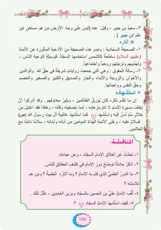 ١٥٨
‫ن‬َ‫ﻋ‬ ٍ‫ﻣﺳﺗﻐن‬ ‫ھو‬ ‫ن‬َ‫ﻣ‬ ‫اﻷرض‬ ِ ‫وﺟﮫ‬ ‫ﻋﻠﻰ‬ َ‫)ﻟﯾس‬ ‫ﻋﻧﮫ‬ َ ‫وﻗﯾل‬ ، ‫ﺟﺑﯾر‬ ‫ﺑن‬ ُ‫د‬‫ﺳﻌﯾ‬ -۳
. ( ‫ﺟﺑﯾر‬ ‫اﺑن‬ ِ‫ﻋﻠم‬
‫آﺛﺎره‬ ‫٭‬
ِ‫ﺔ‬‫اﻷﺋﻣ‬ ‫ﻋن‬ ‫اﻟﻣﺄﺛورة‬ ِ‫ﺔ‬‫اﻷدﻋﯾ‬ ‫ﻣن‬ ‫اﻟﺻﺣﯾﻔﺔ‬ ‫ھذه‬ ‫وﺗﺑدو‬ : ‫ﺎدﯾﺔ‬ّ‫اﻟﺳﺟ‬ ُ‫ﺔ‬‫اﻟﺻﺣﯾﻔ‬ -۱
، ‫اﻟﻧﺎس‬ ‫ﻟﺗوﻋﯾﺔ‬ ٍ‫ﺔ‬‫ﻛوﺳﯾﻠ‬ ُ‫د‬‫ﺎ‬ّ‫اﻟﺳﺟ‬ ‫اﺳﺗﺧدﻣﮭﺎ‬ ‫ﻛﺎﻟﺷﻣس‬ ً‫ﺳﺎطﻌﺔ‬ (‫اﻟﺳﻼم‬ ‫)ﻋﻠﯾﮭم‬
.ً‫ﺎ‬‫واﺟﺗﻣﺎﻋﯾ‬ ً‫ﺎ‬‫روﺣﯾ‬ ‫وﺗرﺑﯾﺗﮭم‬ ‫وﺗﮭذﯾﺑﮭم‬
‫واﻟواﻟدﯾن‬ ‫ﷲ‬ ‫ﱢ‬‫ﺣق‬ ‫ﻓﻲ‬ ً‫ﺷرﯾﻔﺔ‬ ٍ‫ت‬‫رواﯾﺎ‬ ‫ﺟﻣﻌت‬ ‫اﻟﺗﻲ‬ ‫وھﻲ‬ : ‫اﻟﺣﻘوق‬ ُ‫ﺔ‬‫رﺳﺎﻟ‬ -۲
‫واﻟﺧﺻم‬ ‫واﻟﺻﻐﯾر‬ ‫واﻟﻛﺑﯾر‬ ‫واﻟﺻدﯾق‬ ‫واﻟﺟﺎر‬ ‫واﻷﺑﻧﺎء‬ ‫واﻟزوﺟﺔ‬ ‫واﻷﺧوان‬
.‫وواﺟﺑﺎﺗﮭﺎ‬ ‫اﻟﻧﻔس‬ ‫ﱢ‬‫وﺣق‬
‫ُه‬‫د‬‫اﺳﺗﺷﮭﺎ‬ ‫٭‬
‫أنﱠ‬ ‫أدرﻛوا‬ ‫وﻗد‬ . ‫ﮭم‬َ‫ﻓ‬‫ﻣﺧﺎو‬ ُ‫ر‬‫وﯾﺛﯾ‬ ، ‫اﻟظﺎﻟﻣﯾن‬ ُِ‫ُؤرق‬‫ﯾ‬ ‫ﻛﺎن‬ ‫ذﻛره‬ ‫م‬ّ‫د‬‫ﺗﻘ‬ ‫ﻣﺎ‬ ‫ان‬
‫ﻣن‬ ‫اﻏﺗﯾل‬ ‫ﻓﻘد‬ ‫وھﻛذا‬ ، ‫وﻗﺗﻠﮫ‬ ‫ﺑﺗﺻﻔﯾﺗﮫ‬ ‫إﻧﻣﺎ‬ ، ‫ﮫ‬ِ‫ﺑﺈرھﺎﺑ‬ ّ‫م‬‫ﺗﺗ‬ ‫ﻻ‬ ‫اﻹﻣﺎم‬ ِ‫ة‬‫ﻣﺳﯾر‬ َ‫إﯾﻘﺎف‬
(‫)ص‬ ‫ﷲ‬ ‫رﺳول‬ ‫ﺑﯾت‬ ‫آل‬ ُ‫ﺔ‬‫ﻏﺎﻟﺑﯾ‬ َ‫د‬ِ‫ﺷﮭ‬ُ‫ﺗ‬‫اﺳ‬ ‫ﻛﻣﺎ‬ (‫َ)ع‬ ‫د‬ِ‫ﺷﮭ‬ُ‫ﺗ‬‫واﺳ‬ ‫إﻟﯾﮫ‬ ‫سﱠ‬ُ‫د‬ ّ‫م‬ُ‫ﺳ‬ ِ‫ﺧﻼل‬
‫ﻣﻊ‬ ‫ًﺎ‬‫ﻣ‬‫داﺋ‬ ‫ًﺎ‬‫ﻣ‬‫ﺳﻼ‬ ، ‫وأﺑﻧﺎﺋﮫ‬ ‫آﺑﺎﺋﮫ‬ ‫ﻣن‬ ‫اﻟﻣﯾﺎﻣﯾن‬ ِ‫ة‬‫ُدا‬‫ﮭ‬‫اﻟ‬ ِ‫ﺔ‬‫اﻷﺋﻣ‬ ‫وﻋﻠﻰ‬ ، ‫ﻋﻠﯾﮫ‬ ٌ‫م‬‫ﻓﺳﻼ‬ .
.‫اﻟﺧﺎﻟدﯾن‬
:á°ûbÉæŸG
.‫ﻋﺑﺎدﺗﮫ‬ ‫وﻋن‬ ، ‫ﺎد‬ّ‫اﻟﺳﺟ‬ ‫اﻹﻣﺎم‬ ‫أﺧﻼق‬ ‫ن‬َ‫ﻋ‬ ْ‫ث‬ّ‫د‬‫ﺗﺣ‬ -۱
.‫ﻟﻠﻧﺎس‬ ِ‫اﻟﺣﻘﺎﺋق‬ ِ‫ﻛﺷف‬ ‫ﻓﻲ‬ ِ‫اﻹﻣﺎم‬ َ‫دور‬ ُ‫ﺢ‬ّ‫ﺿ‬‫ﺗو‬ ً‫ﺣﺎدﺛﺔ‬ ْ‫اذﻛر‬ -۲
‫ھم‬ ‫ن‬َ‫ﻣ‬‫و‬ ‫؟‬ ُ‫ﺔ‬‫اﻟﻌﻠﻣﯾ‬ ‫ُه‬‫ر‬‫آﺛﺎ‬ ‫وﻣﺎ‬ ‫؟‬ ُ‫م‬‫اﻹﻣﺎ‬ ‫ﺑﮫ‬ ‫ﻗﺎم‬ ‫اﻟذي‬ ‫اﻟﻌﻠﻣﻲﱡ‬ ُ‫ر‬‫اﻟدو‬ ‫ﻣﺎ‬ -۳
‫؟‬ ‫ﺗﻼﻣذﺗﮫ‬
. ‫ذﻟك‬ ْ‫ل‬ّ‫ﻠ‬‫ﻋ‬ ، ‫اﻟﻌﺎﺑدﯾن‬ ‫وﺑزﯾن‬ ‫ﺎد‬ّ‫ﺑﺎﻟﺳﺟ‬ ‫اﻟﺣﺳﯾن‬ ‫ﺑن‬ ‫ﻋﻠﻲﱡ‬ ُ‫م‬‫اﻹﻣﺎ‬ َ‫ب‬‫ﱢ‬‫ﻘ‬ُ‫ﻟ‬ -٤
‫؟‬ (‫)ع‬ ‫ﺎد‬ّ‫اﻟﺳﺟ‬ ُ‫م‬‫اﻹﻣﺎ‬ َ‫د‬ِ‫ﺷﮭ‬ُ‫ﺗ‬‫اﺳ‬ َ‫ﻛﯾف‬ -٥
 
