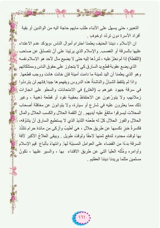 ١٦١
‫ﺑﻘﯾﺔ‬ ‫أو‬ ‫اﻟواﻟدﯾن‬ ‫ﻣن‬ ‫اﻟﯾﮫ‬ ‫ﺣﺎﺟﺔ‬ ‫ﻣﺎﺑﮭم‬ ‫طﻠب‬ ‫اﻷﺑﻧﺎء‬ ‫ﻋﻠﻰ‬ ‫ﯾﺳﮭل‬ ‫ﺣﺗﻰ‬ ،‫اﻟﺗﻌﺑﯾر‬
. ٍ‫ف‬‫اوﺧو‬ ‫د‬ّ‫د‬‫ﺗر‬ ‫دون‬ ‫اﻷﺳرة‬ ‫أﻓراد‬
‫اﻻﻋﺗداء‬ ‫ﻋدم‬ ‫،وﯾؤﻛد‬ ‫اﻟﻧﺎس‬ ‫أﻣوال‬ ‫اﺣﺗرام‬ ‫ﯾﻌﻠﻣﻧﺎ‬ ‫اﻟﺣﻧﯾف‬ ‫دﯾﻧﻧﺎ‬ ، ‫اﻹﺳﻼم‬ ‫ان‬
‫ﺻﺎﺣب‬ ‫ﻋن‬ َ‫ق‬ّ‫د‬‫ﻧﺗﺻ‬ ْ‫أن‬ ‫ﻋﻠﻰ‬ ‫ّﯾﻧﺎ‬‫ﺑ‬‫ﯾر‬ ‫اﻟذي‬ ‫واﻹﺳﻼم‬ .‫اﻟﻐﺻب‬ ‫أو‬ ‫ﺑﺎﻟﺳرﻗﺔ‬ ‫ﻋﻠﯾﮭﺎ‬
‫ﻧﻔﺳﮫ‬ ‫اﻹﺳﻼم‬ ‫ھو‬ ‫ﻷﺣد‬ ‫ﻣﺎل‬ ‫ﯾﺿﯾﻊ‬ ‫ﻻ‬ ‫ﺣﺗﻰ‬ ‫إﻟﯾﮫ‬ ‫ھﺎ‬ّ‫د‬‫ﻟﻧر‬ ، ‫ﻋﻠﯾﮫ‬ْ‫ﻧﻌﺛر‬ ‫ﻟم‬ ‫إذا‬ (‫)اﻟﻠﻘطﺔ‬
‫وﻣﻣﺗﻠﻛﺎﺗﮭم‬ ‫اﻟﻧﺎس‬ ‫ﺣﻘوق‬ ‫ﻋﻠﻰ‬ ‫ﯾﺗﺟﺎوز‬ ‫ﻻ‬ ‫ﻛﻲ‬ ‫اﻟﺳﺎرق‬ ‫ﯾد‬ ‫ﻗطﻊ‬ ‫ﻋﻘوﺑﺔ‬ ‫ﯾﺿﻊ‬ ‫اﻟذي‬
.‫ﻗطﻌﮭﺎ‬ ‫ووﺟب‬ ‫ھﺎﻧت‬ ‫ﺧﺎﻧت‬ ‫ﻓﺈن‬ ‫أﻣﯾﻧﺔ‬ ‫داﻣت‬ ‫ﻣﺎ‬ ‫ﺛﻣﯾﻧﺔ‬ ‫اﻟﯾد‬ ‫أن‬ ‫ﯾﻌﻠﻣﻧﺎ‬ ‫اﻟذي‬ ‫وھو‬
‫وا‬ّ‫د‬‫ﯾﺗرد‬ ‫ﻟن‬ ‫ﺟﯾدا.ﻓﺈﻧﮭم‬ ‫وﯾﻔﮭﻣوھﺎ‬ ‫اﻟدروس‬ ‫ھذه‬ ُ‫ﺔ‬‫واﻟﻧﺎﺷﺋ‬ ُ‫اﻟﺷﺑﺎن‬ ِ‫ﯾﻠﺗﻘط‬ ‫ﻟم‬ ‫واذا‬
‫اﻧﺟﺎزات‬ ‫ﻋﻠﻰ‬ ‫واﻟﺳطو‬ ‫اﻻﻣﺗﺣﺎﻧﺎت‬ ‫ﻓﻲ‬ (‫)اﻟﻐش‬ ‫ﺑـ‬ ‫ﻏﯾرھم‬ ‫ﺟﮭود‬ ‫ﺳرﻗﺔ‬ ‫ﻓﻲ‬
‫وﻏﯾر‬ ، ‫ذھﺑﯾﺔ‬ ‫ﻗطﻌﺔ‬ ‫أو‬ ‫ﻧﻘود‬ ‫ﺑﺣﻘﯾﺑﺔ‬ ِ‫اﻻﺣﺗﻔﺎظ‬ ‫ﻋن‬ َ‫ﻋون‬ّ‫ﯾﺗور‬ ‫وﻻ‬ ،‫زﻣﻼﺋﮭم‬
‫أﺻﺣﺎب‬ ‫ﻣﻐﺎﻓﻠﺔ‬ ‫ﻋن‬ َ‫ﯾﺗواﻧون‬ ‫وﻻ‬ ،‫ﺳﯾﺎرة‬ ‫أو‬ ‫ﺷﺎرع‬ ‫ﻓﻲ‬ ‫ﻋﻠﯾﮫ‬ ‫ﯾﻌﺛرون‬ ‫ﻣﻣﺎ‬ ‫ذﻟك‬
‫واﻟﻣﺎل‬ ‫اﻟﺣﻼل‬ ‫واﻟﻛﺳب‬ ‫اﻟﺣﻼل‬ ‫اﻟﻠﻘﻣﺔ‬ ّ‫إن‬ . ‫أﯾدﯾﮭم‬ ‫ﻋﻠﯾﮫ‬ ُ‫ﻊ‬‫ﻣﺎﺗﻘ‬ ‫ﻟﯾﺳرﻗوا‬ ‫اﻟﻣﺣﻼت‬
،‫ﻗﮫ‬ ّ‫ﯾﺗذو‬ ْ‫أن‬ ‫اﻟﺳﺎرق‬ ‫ﯾﺳﺗطﯾﻊ‬ ‫ﻻ‬ ‫اﻟذي‬ ‫اﻟﻠذﯾذ‬ ‫ُﮫ‬‫ﻣ‬‫طﻌ‬ ‫ﻟﮫ‬ ّ‫ل‬‫ﻛ‬ ‫اﻟﺣﻼل‬ ‫واﻟﻔوز‬ ‫اﻟﺣﻼل‬
‫ذ‬ّ‫ﻧﺗﻠذ‬ ‫ﺣرام‬ ‫ﻣﺎﺋدة‬ ‫ﻣن‬ ‫وأزﻛﻰ‬ ُ‫أطﯾب‬ َ‫ھﻲ‬ ، ‫ﺣﻼل‬ ‫طرﯾق‬ ‫ﻋن‬ ‫ﻧﻛﺳﺑﮭﺎ‬ ٍ‫ﺧﺑز‬ ُ‫ة‬‫ﻓﻛﺳر‬
‫ﻵﻓﺔ‬ ‫اﻷﻛﺑر‬ ُ‫ج‬‫اﻟﻌﻼ‬ ‫وﯾﺑﻘﻰ‬ . ‫طوﯾل‬ ‫وﻟوﻗت‬ ‫ﺎ‬ً‫ﻘ‬‫ﻻﺣ‬ ‫ﺛﻣﻧﮭﺎ‬ ‫ﻟﻧدﻓﻊ‬ ‫ﻣﺣدود‬ ‫ﻟوﻗت‬ ‫ﺑﮭﺎ‬
‫اﻹﺳﻼم‬ ‫ﻗﯾم‬ ‫ﺑﺎع‬ّ‫ﺗ‬‫ﺑﺎ‬ ً‫ء‬‫واﻧﺗﮭﺎ‬ .‫ﻟﮭﺎ‬ ‫ّﺔ‬‫ﺑ‬‫اﻟﻣﺳﺑ‬ ‫اﻟﻌواﻣل‬ ‫ﻋﻠﻰ‬ ‫اﻟﻘﺿﺎء‬ ‫ﻣن‬ ‫ًا‬‫ء‬‫ﺑد‬ ‫اﻟﺳرﻗﺔ‬
ُ‫ﻧﻛون‬ ، ‫ﻋﻠﯾﮭﺎ‬ ‫واﻟﺳﯾر‬ ، ‫ﺑﮭﺎ‬ ‫اﻻﻗﺗداء‬ ‫طرﯾق‬ ‫ﻋن‬ ‫اﻟﺗﻲ‬ ‫اﻟﻌﻠﯾﺎ‬ ‫ﻠﮫ‬ُ‫ُﺛ‬‫ﻣ‬‫و‬ ‫وأواﻣره‬
. ‫اﻟﻌظﯾم‬ ‫دﯾﻧﻧﺎ‬ ‫ﯾرﯾدﻧﺎ‬ ‫ﻣﺛﻠﻣﺎ‬ ‫ﻣﺳﻠﻣﯾن‬
 