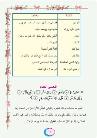 ١٧
ΩÉ©dG ⋲æ©ŸG
( '&% $#" !:‫ﱫ‬ :‫ﺗﻌﺎﻟﻰ‬ ‫ﻗﺎل‬
. 3 210/.-, +*)
‫وﻣﺎ‬ ‫ﺔ‬ّ‫اﻟﺣﺟ‬ ‫ذي‬ ‫ﻣن‬ ‫ل‬ َ‫اﻷو‬ ‫ر‬ْ‫ﺷ‬‫اﻟﻌ‬ ‫واﻟﻠﯾﺎﻟﻲ‬ ،‫اﻟﻔﺟر‬ ‫ﺑوﻗت‬ ‫ﺳﺑﺣﺎﻧﮫ‬ ‫ﷲ‬ ‫أﻗﺳم‬
‫اﻷﻗﺳﺎم‬ ‫ﻓﻲ‬ ‫أﻟﯾس‬ ، ‫ﺑظﻼﻣﮫ‬ ‫ري‬ْ‫ﺳ‬َ‫ﯾ‬ ‫إذا‬ ‫وﺑﺎﻟﻠﯾل‬ ،‫وﻓرد‬ ‫ﻊ‬ْ‫ﻔ‬‫ﺷ‬ ‫وﺑﻛل‬ ، ‫ﺑرﻛﺔ‬ ‫ﻣن‬ ‫ﻓﯾﮭﺎ‬
‫؟‬ ُ‫ﮫ‬‫ووﺣداﻧﯾﺗ‬ ‫ﷲ‬ ‫ﺑﻌظﻣﺔ‬ ‫اﻟﻌﻘول‬ ‫أﺻﺣﺎب‬ ّ‫ل‬‫ﻟﻛ‬ ٌ‫ع‬‫إﻗﻧﺎ‬ ‫اﻟﻣذﻛورة‬
‫ﱫ‬
‫ﻣﻌﻧﺎھﺎ‬ ‫اﻟﻛﻠﻣﺔ‬
. ‫ﻏﯾري‬ ‫ﻋﻠﻰ‬ ‫ﻣزاﯾﺎ‬ ‫ﻣن‬ ّ‫ﻟدي‬ ‫ﻟﻣﺎ‬ ‫ّﻠﻧﻲ‬‫ﺿ‬‫ﻓ‬
.‫ﻋﻠﯾﮫ‬ ‫ﯾوﺳﻌﮫ‬ ‫وﻟم‬ ‫ﺿﯾﻘﮫ‬
.‫وھﺑﮫ‬ ‫ﻣﺎ‬ ‫ﻋﻠﻰ‬ ‫ﷲ‬ ‫ﯾﺷﻛر‬ ‫وﻟم‬ ‫ﺑﺎﻟﻔﻘر‬ ‫ﻧﻲ‬ّ‫ﻟ‬‫أذ‬
. ‫اﻟﻣﯾراث‬
. ً‫ا‬‫ﺷدﯾد‬ ً‫ا‬‫ﻛﺛﯾر‬ ً‫ﻼ‬‫أﻛ‬
. ‫واﻟﺷره‬ ‫اﻟﺣرص‬ ‫ﻣﻊ‬ ً‫ا‬‫ﻛﺛﯾر‬ ً‫ا‬‫ﺷدﯾد‬ ‫ّﺎ‬‫ﺑ‬‫ﺣ‬
.‫اﻟﻌذاب‬ ‫ﻣن‬ ‫اﻵﻣﻧﺔ‬ ‫اﻟﻣؤﻣﻧﺔ‬
.‫اﻟﺟﻧﺔ‬ ‫ﻓﻲ‬ ‫ﺟواره‬ ‫إﻟﻰ‬
ِ‫أﻛرﻣن‬
‫رزﻗﮫ‬ ‫ﻋﻠﯾﮫ‬ ‫ﻓﻘدر‬
ِ‫أھﺎﻧن‬
‫اﻟﺗراث‬
‫ﱠﺎ‬‫ﻣ‬‫ﻟ‬ ً‫ﻼ‬‫أﻛ‬
ً‫ﺎ‬‫ﻣ‬ّ‫ﺟ‬ ً‫ﺎ‬ّ‫ﺑ‬‫ﺣ‬
‫اﻟﻣطﻣﺋﻧﺔ‬ ‫اﻟﻧﻔس‬ ‫أﯾﺗﮭﺎ‬
‫ّك‬‫ﺑ‬‫ر‬ ‫إﻟﻰ‬ ‫إرﺟﻌﻲ‬
 