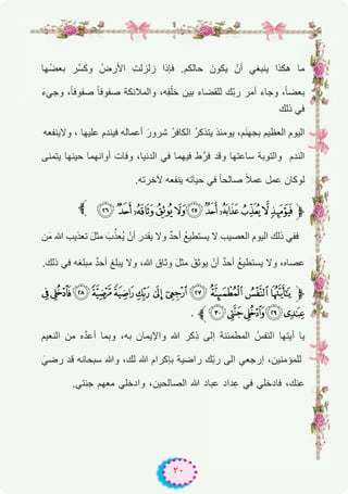 ٢٠
‫ﱫ‬
‫ُﮭﺎ‬‫ﺿ‬‫ﺑﻌ‬ ‫ﱠر‬‫ﺳ‬َ‫ﻛ‬‫و‬ ُ‫اﻷرض‬ ِ‫ت‬‫زﻟزﻟ‬ ‫ﻓﺈذا‬ .‫ﺣﺎﻟﻛم‬ َ‫ﯾﻛون‬ ْ‫أن‬ ‫ﯾﻧﺑﻐﻲ‬ ‫ھﻛذا‬ ‫ﻣﺎ‬
َ‫ء‬‫وﺟﻲ‬ ،ً‫ﺎ‬‫ﺻﻔوﻓ‬ ً‫ﺎ‬‫ﺻﻔوﻓ‬ ‫واﻟﻣﻼﺋﻛﺔ‬ ،‫ِﮫ‬‫ﻘ‬ْ‫ﺧﻠ‬ ‫ﺑﯾن‬ ‫ﻟﻠﻘﺿﺎء‬ ‫ّك‬‫ﺑ‬‫ر‬ ‫أﻣر‬ ‫وﺟﺎء‬ ،ً‫ﺎ‬‫ﺑﻌﺿ‬
‫ذﻟك‬ ‫ﻓﻲ‬
‫وﻻﯾﻧﻔﻌﮫ‬ ، ‫ﻋﻠﯾﮭﺎ‬ ‫ﻓﯾﻧدم‬ ‫أﻋﻣﺎﻟﮫ‬ َ‫ﺷرور‬ ُ‫ر‬‫اﻟﻛﺎﻓ‬ ُ‫ر‬‫ﯾﺗذﻛ‬ ‫ﯾوﻣﺋذ‬ ،‫م‬َ‫ﻧ‬‫ﺑﺟﮭ‬ ‫اﻟﻌظﯾم‬ ‫اﻟﯾوم‬
‫ﯾﺗﻣﻧﻰ‬ ‫ﺣﯾﻧﮭﺎ‬ ‫أواﻧﮭﻣﺎ‬ ‫وﻓﺎت‬ ،‫اﻟدﻧﯾﺎ‬ ‫ﻓﻲ‬ ‫ﻓﯾﮭﻣﺎ‬ ‫ط‬‫ﻓرﱠ‬ ‫وﻗد‬ ‫ﺳﺎﻋﺗﮭﺎ‬ ‫واﻟﺗوﺑﺔ‬ ‫اﻟﻧدم‬
.‫ﻵﺧرﺗﮫ‬ ‫ﯾﻧﻔﻌﮫ‬ ‫ﺣﯾﺎﺗﮫ‬ ‫ﻓﻲ‬ ً‫ﺎ‬‫ﺻﺎﻟﺣ‬ ً‫ﻼ‬‫ﻋﻣ‬ ‫ﻋﻣل‬ ‫ﻟوﻛﺎن‬
. 0 /.- ,+ *)('&‫ﱫ‬
‫ن‬َ‫ﻣ‬ ‫ﷲ‬ ‫ﺗﻌذﯾب‬ َ‫ل‬‫ﻣﺛ‬ َ‫ب‬‫ﱢ‬‫ُﻌذ‬‫ﯾ‬ ْ‫أن‬ ‫ﯾﻘدر‬ ‫وﻻ‬ ٌ‫د‬‫أﺣ‬ ُ‫ﻊ‬‫ﯾﺳﺗطﯾ‬ ‫ﻻ‬ ‫اﻟﻌﺻﯾب‬ ‫اﻟﯾوم‬ ‫ذﻟك‬ ‫ﻓﻔﻲ‬
.‫ذﻟك‬ ‫ﻓﻲ‬ ‫ﻣﺑﻠﻐﮫ‬ ٌ‫د‬‫أﺣ‬ ‫ﯾﺑﻠﻎ‬ ‫وﻻ‬ ،‫ﷲ‬ ‫وﺛﺎق‬ َ‫ل‬‫ﻣﺛ‬ َ‫ِق‬‫ﺛ‬‫ﯾو‬ ْ‫أن‬ ٌ‫د‬‫أﺣ‬ ُ‫ﻊ‬‫ﯾﺳﺗطﯾ‬ ‫وﻻ‬ ،‫ﻋﺻﺎه‬
<;:987 6 54321 ‫ﱫ‬
. ‫ﱪ‬A@ ?>=
‫اﻟﻧﻌﯾم‬ ‫ﻣن‬ ‫ه‬‫ﱠ‬‫د‬‫أﻋ‬ ‫وﺑﻣﺎ‬ ،‫ﺑﮫ‬ ‫واﻹﯾﻣﺎن‬ ‫ﷲ‬ ‫ﻛر‬ِ‫ذ‬ ‫إﻟﻰ‬ ‫اﻟﻣطﻣﺋﻧﺔ‬ ُ‫اﻟﻧﻔس‬ ‫أﯾﺗﮭﺎ‬ ‫ﯾﺎ‬
َ‫رﺿﻲ‬ ‫ﻗد‬ ‫ﺳﺑﺣﺎﻧﮫ‬ ‫وﷲ‬ ،‫ﻟك‬ ‫ﷲ‬ ‫ﺑﺈﻛرام‬ ‫راﺿﯾﺔ‬ ‫ّك‬‫ﺑ‬‫ر‬ ‫اﻟﻰ‬ ‫إرﺟﻌﻲ‬ ،‫ﻟﻠﻣؤﻣﻧﯾن‬
.‫ﺟﻧﺗﻲ‬ ‫ﻣﻌﮭم‬ ‫وادﺧﻠﻲ‬ ،‫اﻟﺻﺎﻟﺣﯾن‬ ‫ﷲ‬ ‫ﻋﺑﺎد‬ ‫داد‬ِ‫ﻋ‬ ‫ﻓﻲ‬ ‫ﻓﺎدﺧﻠﻲ‬ ،‫ﻋﻧك‬
 