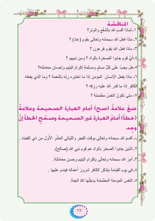 ٢٢
á°ûbÉæŸG
‫واﻟوﺗر؟‬ ‫ﻊ‬ْ‫ﻔ‬‫ﺑﺎﻟﺷ‬ ‫ﷲ‬ َ‫م‬‫أﻗﺳ‬ ‫ﻟﻣﺎذا‬ ‫۱ـ‬
‫؟‬ (‫)ﻋﺎد‬ ‫ﺑﻘوم‬ ‫وﺗﻌﺎﻟﻰ‬ ‫ﺳﺑﺣﺎﻧﮫ‬ ‫ﷲ‬ ‫ﻓﻌل‬ ‫ﻣﺎذا‬ ‫۲ـ‬
‫؟‬ ‫ﻓرﻋون‬ ‫ﺑﻘوم‬ ‫ﷲ‬ ‫ﻓﻌل‬ ‫ﻣﺎذا‬ -۳
‫؟‬ ‫ﻧﺑﯾﮭم‬ ‫وﻣن‬ ‫؟‬ ‫ﺑﺎﻟواد‬ ‫اﻟﺻﺧرة‬ ‫ﺟﺎﺑوا‬ ‫ﻗوم‬ ّ‫٤-أي‬
‫ﻣﻌﺎﻣﻠﺗﮫ؟‬ ‫وإﺣﺳﺎن‬ ‫اﻟﯾﺗﯾم‬ َ‫م‬‫إﻛرا‬ ٍ‫ﺔ‬‫وﻣﺳﻠﻣ‬ ٍ‫ﻣﺳﻠم‬ ‫ﱢ‬‫ل‬‫ﻛ‬ ‫ﻋﻠﻰ‬ ُ‫ﯾﺟب‬ ‫٥-ھل‬
‫ﯾﻔﻌﻠﮫ‬ ‫اﻟذي‬ ‫وﻣﺎ‬ ‫؟‬ ‫ﺑﺎﻟﻧﻌﻣﺔ‬ ‫ّﮫ‬‫ﺑ‬‫ر‬ ‫اﺧﺗﺑره‬ ‫ﻣﺎ‬ ‫إذا‬ ‫اﻟﻣؤﻣن‬ ‫اﻹﻧﺳﺎن‬ ‫ﯾﻔﻌل‬ ‫ﻣﺎذا‬ -٦
‫؟‬ ‫رزﻗﮫ‬ ‫ﻋﻠﯾﮫ‬ ‫ﷲ‬ ‫ﻗدر‬ ‫ﻣﺎ‬ ‫إذا‬ ‫اﻟﻛﺎﻓر‬
‫؟‬ ‫ﻣطﻣﺋﻧﺔ‬ ُ‫اﻟﻧﻔس‬ ُ‫ﺗﻛون‬ ‫ﻣﺗﻰ‬ -۷
náeÓYh áë«ë°üdG IQÉÑ©dG ΩÉeCG (í°U) náeÓY r™°V
r¿EG CÉ£ÿG pí që°Uh áë«ë°üdG ÒZ IQÉÑ©dG nΩÉeCG (CÉ£N)
.ó pLh
. ‫ة‬َ‫ِد‬‫ﻌ‬َ‫ﻘ‬‫اﻟ‬ ‫ذي‬ ‫ﻣن‬ ‫ول‬ُ‫اﻷ‬ ‫ر‬ْ‫ﺷ‬‫اﻟﻌ‬ ‫واﻟﻠﯾﺎﻟﻲ‬ ‫اﻟﻔﺟر‬ ِ‫ت‬‫ﺑوﻗ‬ ‫وﺗﻌﺎﻟﻰ‬ ‫ﺳﺑﺣﺎﻧﮫ‬ ‫ﷲ‬ َ‫م‬‫أﻗﺳ‬ ‫ـ‬۱
.(‫)ﺻﺎﻟﺢ‬ ‫ﷲ‬ ‫ﻧﺑﻲ‬ ‫ﻗوم‬ ‫ھم‬ ‫ﺑﺎﻟواد‬ َ‫اﻟﺻﺧر‬ ‫ﺟﺎﺑوا‬ ‫اﻟذﯾن‬ ‫۲ـ‬
.‫ﻣﻌﺎﻣﻠﺗﺔ‬ ‫وﺣﺳن‬ ‫اﻟﯾﺗﯾم‬ ‫ﺑﺈﻛرام‬ ‫وﺗﻌﺎﻟﻰ‬ ‫ﺳﺑﺣﺎﻧﮫ‬ ‫ﷲ‬ َ‫أﻣر‬ ‫۳ـ‬
. ‫ﻋﻠﯾﮭﺎ‬ ‫ﻓﯾﻧدم‬ ‫أﻋﻣﺎﻟﮫ‬ َ‫ﺷرور‬ ‫اﻟﻛﺎﻓر‬ ‫ﯾﺗذﻛر‬ ‫اﻟﻘﯾﺎﻣﺔ‬ ‫ﯾوم‬ ‫ﻓﻲ‬ ‫٤ـ‬
.‫اﻟﺟﻧﺔ‬ ُ‫ﷲ‬ ‫ﮭﺎ‬ُ‫ﻠ‬ِ‫ﺧ‬‫ﯾد‬ ‫اﻟﻣطﻣﺋﻧﺔ‬ ‫اﻟﻣؤﻣﻧﺔ‬ ‫اﻟﻧﻔس‬ ‫٥ـ‬
 