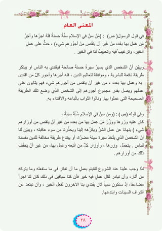 ٢٨
ΩÉ©dG ⋲æ©ŸG
ُ‫ر‬َ‫وأﺟ‬ ‫ُھﺎ‬‫ر‬‫اﺟ‬ ُ‫ﮫ‬َ‫ﻠ‬‫ﻓ‬ ً‫ﺣﺳﻧﺔ‬ ً‫ﺔ‬‫ﱠ‬‫ﻧ‬‫ﺳ‬ ‫اﻹﺳﻼم‬ ‫ﻓﻲ‬ ‫ﺳنﱠ‬ ْ‫ن‬َ‫ﻣ‬) : (‫ص‬ )‫اﻟرﺳول‬ ‫ﻗول‬ ‫ﻓﻲ‬
ِ‫ﻋﻣل‬ ‫ﻋﻠﻰ‬ ‫ﱞ‬‫ﺣث‬ ، (‫ﺷﻲء‬ ‫رھم‬ ُ‫أﺟو‬ ْ‫ﻣن‬ ‫ص‬ُ‫ﻘ‬‫ﯾﻧ‬ ْ‫أن‬ ِ‫ﯾر‬َ‫ﻏ‬ ْ‫ﻣن‬ ‫ده‬ْ‫ﺑﻌ‬ ‫ﺑﮭﺎ‬ ‫ﻣل‬َ‫ﻋ‬ ‫ن‬َ‫ﻣ‬
. ‫اﻟﺧﯾر‬ ‫ﻓﻲ‬ ‫ﻟﻧﺎ‬ ٌ‫وﺗﺣﺑﯾب‬ ‫ٌﻓﯾﮫ‬ ‫وﺗرﻏﯾب‬ ،‫اﻟﺧﯾر‬
‫ﯾﺑﺗﻛر‬ ‫او‬ ‫اﻟﻧﺎس‬ ‫ﺑﮫ‬ ‫ﻓﯾﻘﺗدي‬ ‫ﺻﺎﻟﺣﺔ‬ ً‫ﺣﺳﻧﺔ‬ ً‫ة‬‫ﺳﯾر‬ ُ‫ر‬‫ﯾﺳﯾ‬ ‫اﻟذي‬ ‫اﻟﺷﺧص‬ ‫أنﱠ‬ ‫ّن‬‫ﯾ‬‫وﯾﺑ‬
‫اﻗﺗدى‬ ‫ﻣن‬ ّ‫ل‬‫ﻛ‬ ‫وأﺟور‬ ‫أﺟرھﺎ‬ ‫ﻓﻠﮫ‬ ، ‫اﻟدﯾن‬ ‫ﻟﺗﻌﺎﻟﯾم‬ ‫وﻣواﻓﻘﺔ‬ ، ‫ﻟﻠﺑﺷرﯾﺔ‬ ‫ﻧﺎﻓﻌﺔ‬ ‫طرﯾﻘﺔ‬
‫ﻋﻠﻰ‬ ‫ﯾﺛﺎﺑون‬ ‫ﻓﮭم‬ ‫ﺷﻲء‬ ‫أﺟورھم‬ ‫ﻣن‬ ‫ﯾﻧﻘص‬ ْ‫أن‬ ‫ﻏﯾر‬ ‫ﻣن‬ ، ‫ﺑﻌده‬ ‫ﺑﮭﺎ‬ ‫وﻋﻣل‬ ‫ﺑﮫ‬
‫اﻟطرﯾﻘﺔ‬ ‫ﺗﻠك‬ ‫وﺿﻊ‬ ‫اﻟذي‬ ‫اﻟﺷﺧص‬ ‫إﻟﻰ‬ ‫أﺟورھم‬ ‫ﻣﺟﻣوع‬ ‫ﺑﻘدر‬ ‫وﯾﺻل‬ ‫ﻋﻣﻠﮭم‬
.‫ﺑﮫ‬ ‫واﻻﻗﺗداء‬ ‫ﺑﺎﻋﮫ‬ّ‫ﺗ‬‫ﺑﺎ‬ ‫اﻟﺛواب‬ ‫وﻧﺎﻟوا‬ .‫ﺑﮭﺎ‬ ‫ﻋﻣﻠوا‬ ‫اﻟﺗﻲ‬ ‫اﻟﺻﺣﯾﺣﺔ‬
، ً‫ﺳﯾﺋﺔ‬ ً‫ﺔ‬ّ‫ﻧ‬ُ‫ﺳ‬ ‫اﻹﺳﻼم‬ ‫ﻓﻲ‬ ‫ﺳنﱠ‬ َ‫)وﻣن‬ : ( ‫ص‬) ‫ﻗوﻟﮫ‬ ‫وﻓﻲ‬
‫أوزارھم‬ ‫ﻣن‬ ‫ﯾﻧﻘص‬ ْ‫أن‬ ‫ﻏﯾر‬ ‫ﻣن‬ ‫ﺑﻌده‬ ‫ﻣن‬ ‫ﺑﮭﺎ‬ ‫ﻣل‬ِ‫ﻋ‬ ْ‫ن‬َ‫ﻣ‬ ُ‫ر‬ْ‫ووز‬ ‫وزرھﺎ‬ ‫ﻋﻠﯾﮫ‬ ‫ﻛﺎن‬
‫ﻟﻧﺎ‬ ‫ّن‬‫ﯾ‬‫وﯾﺑ‬ ، ‫ﻋﺎﻗﺑﺗﮫ‬ ‫ﺳوء‬ ‫ﻣن‬ ‫رﻧﺎ‬ّ‫وﯾﺣذ‬ ‫إﻟﯾﻧﺎ‬ ‫ھﮫ‬‫وﯾﻛرﱢ‬ ‫اﻟﺷرﱢ‬ ‫ﻋﻣل‬ ‫ﻋن‬ ‫ﯾﻧﮭﺎﻧﺎ‬ ( ‫ﺷﻲء‬
‫ﻣﻔﺳدة‬ ‫ﻟﻠدﯾن‬ ‫ﻣﺧﺎﻟﻔﺔ‬ ‫طرﯾﻘﺔ‬ ‫ﯾﺑﺗدع‬ ‫أو‬ ،‫ة‬‫ﻣﺿرﱠ‬ ‫ﺳﯾﺋﺔ‬ ‫ﺳﯾرة‬ ‫ﺧذ‬ّ‫ﺗ‬‫ﯾ‬ ‫اﻟذي‬ َ‫اﻟﺷﺧص‬ ّ‫أن‬
َ‫ف‬ّ‫ﻔ‬‫ﯾﺧ‬ ْ‫أن‬ ‫ﻏﯾر‬ ‫ﻣن‬ ،‫ﺑﮭﺎ‬ ‫وﻋﻣل‬ ‫ﺑﻌﮫ‬ّ‫ﺗ‬‫ا‬ ‫ﻣن‬ ‫ﱢ‬‫ل‬‫ﻛ‬ ‫وأوزار‬ ، ‫وزرھﺎ‬ ‫ّل‬‫ﻣ‬‫ﯾﺗﺣ‬ . ‫ﻟﻠﻧﺎس‬
. ‫أوزارھم‬ ‫ﻣن‬ ‫ذﻟك‬
‫ﯾﺗرﻛﮫ‬ ‫وﻣﺎ‬ ‫ﺳﻧﻔﻌﻠﮫ‬ ‫ﻣﺎ‬ ‫ﻓﻲ‬ ‫ﻧﻔﻛر‬ ‫أن‬ ‫ﻣﺎ‬ ٍ‫ﺑﻌﻣل‬ ‫ﻟﻠﻘﯾﺎم‬ ‫اﻟﺷروع‬ ‫ﻋﻧد‬ ‫ﻋﻠﯾﻧﺎ‬ ‫وﺟب‬ ‫ﻟذا‬
ً‫ا‬‫اﺟر‬ ‫ﻟﻧﺎ‬ ‫ﻛﺎن‬ ‫ذﻟك‬ ‫ﻓﻲ‬ ‫ﺳﺑﺎﻗﯾن‬ ‫ﻛﻧﺎ‬ ‫ﻓﺄن‬ ‫ﺧﯾر‬ ‫ﻓﯾﮫ‬ ٍ‫ﻋﻣل‬ ‫ﻟﻛل‬ ‫ﻧﺑﺎدر‬ ‫وأن‬ ،‫أﺛﺎر‬ ‫ﻣن‬
‫ﻋن‬ ‫ﻧﺑﺗﻌد‬ ‫وأن‬ ، ‫اﻟﺧﯾر‬ ‫ﻟﻔﻌل‬ ‫اﻻﺧرون‬ ‫ﺑﻧﺎ‬ ‫ﯾﻘﺗدي‬ ‫ﻻن‬ ً‫ﺎ‬‫ﺳﺑﺑ‬ ‫ﺳﻧﻛون‬ ‫إذ‬ ،‫ﻣﺿﺎﻋﻔﺎ‬
.‫واﺑﺗدﻋﮭﺎ‬ ‫اﻟﺳﯾﺋﺎت‬ ‫أﻗﺗراف‬
 