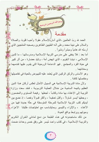 ٣
‫واﻟﺻﻼة‬ ،‫ﻗﻠوﺑﺎ‬ ‫وأﺣﯾــﺎ‬ ‫ﻋﻘوﻻ‬ ‫أﻧـﺎرﺑﺎﻹﺳـﻼم‬ ‫،اﻟذي‬ ‫اﻟﻌﺎﻟﻣﯾن‬ ّ‫رب‬ ‫ﮫﻠﻟ‬ ‫اﻟﺣﻣد‬
‫اﻟذي‬ ‫اﻟﻣﻧﺗﺟﺑﯾن‬ ‫وﺻﺣﺑﮫ‬ ‫اﻟطﺎھرﯾن‬ ‫اﻟطﯾﺑﯾن‬ ‫آﻟـﮫ‬ ‫وﻋﻠﻰ‬ ‫ﻣﺣﻣد‬ ‫ﻧﺑﯾﻧﺎ‬ ‫ﻋﻠﻰ‬ ‫واﻟﺳﻼم‬
. ً‫ا‬‫وﻧذﯾر‬ ً‫ا‬‫وﻣﺑﺷر‬ ً‫ﺎ‬‫ھﺎدﯾ‬ ‫ﷲ‬ ‫أرﺳﻠﮫ‬
‫ﻟﻠدﯾن‬ ‫ﻣﺎ‬ ، ‫وﻣـدرﺳﺎﺗﮭـﺎ‬ ‫اﻹﺳـﻼﻣﯾﺔ‬ ‫اﻟﺗرﺑﯾﺔ‬ ‫ﻣدرﺳﻲ‬ ‫ﻋﻠﻰ‬ ‫ﯾﺧﻔﻰ‬ ‫ﻓﻼ‬ : ‫ﺑﻌد‬ ‫أﻣﺎ‬
‫ﻛﺑﯾر‬ ‫أﺛر‬ ‫ﻣن‬ ، ‫ﺣﺿﺎرة‬ ‫ّد‬‫ﯾ‬‫وﺷ‬ ، ‫أﻣﺔ‬ ‫اﻧﮭض‬ ‫اﻟذي‬ ، ‫اﻟـﻘوﯾم‬ ‫دﯾﻧﻧـﺎ‬ ، ‫اﻹﺳـﻼﻣﻲ‬
‫ﺗﻘـدﻣﮭﻣﺎ‬ ‫ﻋﻠﯾﮭﺎ‬ ‫ﯾﻘـوم‬ ‫اﻟﺗﻲ‬ ‫ﺔ‬ّ‫ـ‬‫اﻟروﺣﯾ‬ ‫اﻟدﻋـﺎﻣﺔ‬ ‫ﻓﮭو‬ . ‫واﻟﻣﺟﺗﻣﻊ‬ ‫اﻟﻔرد‬ ‫ﺣﯾﺎة‬ ‫ﻓﻲ‬
. ‫وﺳﻌﺎدﺗﮭﻣﺎ‬
‫ﺗﻔﺎﺻﯾﻠﮭﺎ‬ ‫ﻓﻲ‬ ‫ﺑﺎﻟﺣﯾﺎة‬ ‫ﻟﻠﻧﮭـوض‬ ‫ﻋﻠﯾﮫ‬ ‫ُﻌﺗﻣد‬‫ﯾ‬ ‫اﻟذي‬ ‫اﻟرﻛﯾـن‬ ‫واﻟرﻛن‬ ‫اﻷﺳﺎس‬ ‫وھو‬
. ‫ﻛﺎﻓـﺔ‬ ‫وﻣﻔﺎﺻﻠﮭﺎ‬
‫اﻟدﯾن‬ ‫ھـذا‬ ‫أرﻛﺎن‬ ‫ﻟﻌﻛس‬ ‫اﻷﻣﺛـل‬ ‫اﻟﺳﺑﯾـل‬ ‫ھﻲ‬ ‫اﻹﺳـﻼﻣﯾﺔ‬ ‫اﻟﺗـرﺑﯾﺔ‬ ‫ﻣﺎدة‬ ‫وﻷن‬
‫وزارة‬ ‫ﺳﻌت‬ ‫ﻓـﻘـد‬ ، ‫اﻟﺗرﺑـوﯾـﺔ‬ ‫اﻟﻌﻣﻠﯾـﺔ‬ ‫ﺧـﻼل‬ ‫ﻣن‬ ‫اﻟﺳﺎﻣﯾـﺔ‬ ‫وﻗـﯾﻣﮫ‬ ‫اﻟﻌظﯾم‬
‫واﻟﻣﺿﻣون‬ ‫اﻟﻣﺳﺗوى‬ ‫رﻓﯾﻌـﺔ‬ ‫ﻟﺟﻌﻠﮭﺎ‬ ، ً‫ﺎ‬‫وﻛﺗﺎﺑـ‬ ‫ﻣﺎدة‬ ‫ﺑﮭﺎ‬ ‫اﻹﻋﺗﻧﺎء‬ ‫إﻟﻰ‬ ‫اﻟﺗرﺑﯾـﺔ‬
‫ﺑﯾن‬ ‫ﻧﺿﻊ‬ ‫إذ‬ ، ‫وﻧﻔﻌــﺎ‬ ً‫ﻻ‬‫ﻗﺑـو‬ ‫وأﻛﺛر‬ ، ً‫ا‬‫ﺗﻌـﻘﯾـد‬ ‫وأﻗـل‬ ، ً‫ﻻ‬‫ﺗﻧـﺎو‬ ‫أﯾﺳـر‬ ‫وﺟﻌﻠﮭﺎ‬ ،
‫ﻣن‬ ‫ﻓﯾﮭﺎ‬ ‫ﺟدﯾدة‬ ‫ﺔ‬ّ‫ﻠ‬‫ﺣ‬ ‫ﻓﻲ‬ ‫اﻟﻣﺗوﺳطﺔ‬ ‫ﻟﻠﻣرﺣﻠﺔ‬ ‫اﻹﺳﻼﻣﯾﺔ‬ ‫اﻟﺗرﺑﯾﺔ‬ ‫ﻛﺗب‬ ‫أﯾدﯾﻛم‬
‫اﻷﻋزاء‬ ‫طﻠﺑﺗﻧﺎ‬ ‫اﺣﺗﯾﺎﺟـﺎت‬ ‫ﻣﻊ‬ ‫وﺑﻣﺎﯾﺗﻧـﺎﺳب‬ ‫واﻟﺗﯾﺳﯾر‬ ‫واﻹﺛراء‬ ، ‫اﻷﻏﻧﺎء‬
. ‫اﻟﺣﯾـﺎة‬ ‫ﺑواﻗﻊ‬ ‫وﯾرﺗﺑـط‬ ‫وﻣﯾوﻟﮭم‬
‫اﻟـﻛـرﯾم‬ ‫اﻟـﻘـرآن‬ ‫ﻟﻣﺎدﺗﻲ‬ ‫دﻣﺞ‬ ‫ﻣن‬ ‫اﻟطﺑﻌﺔ‬ ‫ھـذه‬ ‫ﻓﻲ‬ ‫ﻣﺎﺳﺗﺟـدوﻧﮫ‬ ‫ذﻟك‬ ‫ﻣن‬
‫ﺿﻣت‬ ‫وﺣدات‬ ‫ﺧﻣس‬ ‫وﻓق‬ ‫ﻋﻠﻰ‬ ‫ُﯾﺳر‬‫ﻣ‬ ‫واﺣـد‬ ‫ﻛﺗﺎب‬ ‫ﻓﻲ‬ ، ‫اﻹﺳﻼﻣﯾـﺔ‬ ‫واﻟﺗرﺑﯾـﺔ‬
‫ﻣﻘدﻣﺔ‬
 