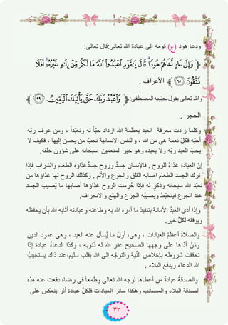٣٢
:‫ﺗﻌﺎﻟﻰ‬ ‫ﺗﻌﺎﻟﻰ:ﻗﺎل‬ ‫ﷲ‬ ‫ﻋﺑﺎدة‬ ‫إﻟﻰ‬ ‫ﻗوﻣﮫ‬ (‫)ع‬ ‫ھود‬ ‫ودﻋﺎ‬
¼»º ¹¸¶µ´³²±°¯ ®¬«‫ﱫ‬
. ‫اﻷﻋﺮاف‬ ‫¾ﱪ‬½
‫ﱪ‬WVUTSR‫ﱫ‬:‫اﻟﻣﺻطﻔﻰ‬‫ّﯾﺑﮫ‬‫ﺑ‬‫ﻟﺣ‬‫ﯾﻘول‬ ‫ﺗﻌﺎﻟﻰ‬ ‫وﷲ‬
. ‫اﻟﺣﺟر‬
‫ّﮫ‬‫ﺑ‬‫ر‬ ‫ﻋرف‬ ‫وﻣن‬ ، ً‫ا‬‫ّد‬‫ﺑ‬‫وﺗﻌ‬ ‫ﻟﮫ‬ ً‫ﺎ‬ّ‫ﺑ‬‫ﺣ‬ ‫ازداد‬ ‫ﷲ‬ ‫ﺑﻌظﻣﺔ‬ ‫اﻟﻌﺑد‬ ‫ﻣﻌرﻓﺔ‬ ‫زادت‬ ‫وﻛﻠﻣﺎ‬
‫ﻻ‬ ‫ﻓﻛﯾف‬ ، ‫إﻟﯾﮭﺎ‬ ‫ﯾﺣﺳن‬ ‫ﻣن‬ ّ‫ﺗﺣب‬ ‫اﻹﻧﺳﺎﻧﯾﺔ‬ ‫واﻟﻧﻔس‬ ، ‫ﷲ‬ ‫ﻣن‬ ‫ھﻲ‬ ‫ﻧﻌﻣﺔ‬ ّ‫ل‬‫ﻓﻛ‬ ‫ّﮫ‬‫ﺑ‬‫أﺣ‬
.‫ﺧﻠﻘﮫ‬ ‫ﺷؤون‬ ‫ﻋﻠﻰ‬ ‫ﺳﺑﺣﺎﻧﮫ‬ ‫اﻟﻣﻧﻌﻣﯾن‬ ‫ﺧﯾر‬ ‫وھو‬ ‫ﯾﻌﺑده‬ ‫وﻻ‬ ‫ّﮫ‬‫ﺑ‬‫ر‬ ‫اﻟﻌﺑد‬ ّ‫ﯾﺣب‬
‫ﻓﺈذا‬ ‫واﻟﺷراب‬ ‫اﻟطﻌﺎم‬ ‫ﻏذاؤه‬ٌ‫د‬‫ﺟﺳ‬ ‫وروح‬ ٌ‫د‬‫ﺟﺳ‬ ‫ﻓﺎﻹﻧﺳﺎن‬ . ‫ﻟﻠروح‬ ٌ‫ء‬‫ﻏذا‬ ‫اﻟﻌﺑﺎدة‬ ّ‫إن‬
‫ﻣن‬ ‫ﻏذاؤھﺎ‬ ‫ﻟﮭﺎ‬ ‫اﻟروح‬ ‫وﻛذﻟك‬ . ‫واﻷﻟم‬ ‫واﻟﺟوع‬ ‫اﻟﻘﻠق‬ ‫اﺻﺎﺑﮫ‬ ‫اﻟطﻌﺎم‬ ‫اﻟﺟﺳد‬ ‫ﺗرك‬ َ
‫اﻟﺟﺳد‬ ‫ّﺻﯾب‬‫ﯾ‬ ‫ﻣﺎ‬ ‫أﺻﺎﺑﮭﺎ‬ ‫ﻏذاؤھﺎ‬ ‫اﻟروح‬ ‫ﻣت‬ ِ‫ُر‬‫ﺣ‬ ‫ﻓﺈذا‬ ‫ﻟﮫ‬ ٍ‫وذﻛر‬ ‫ﺳﺑﺣﺎﻧﮫ‬ ‫ﷲ‬ ‫ّد‬‫ﺑ‬‫ﺗﻌ‬
.‫واﻻﻧﺣراف‬ ‫واﻟﮭﻠﻊ‬ ‫اﻟﺟزع‬ ‫ُﮫ‬‫ﺑ‬‫وﯾﺻﯾ‬ ‫ّط‬‫ﺑ‬‫ﻓﯾﺗﺧ‬ ‫اﻟﺟوع‬ ‫ﻋﻧد‬
‫ﮫ‬َ‫ﯾﺣﻔظ‬ ‫ﺑﺄن‬ ‫ﷲ‬ ‫أﺛﺎﺑﮫ‬ ‫وﻋﺑﺎدﺗﮫ‬ ‫وطﺎﻋﺗﮫ‬ ‫ﺑﮫ‬ ‫ﷲ‬ ‫أﻣره‬ ‫ﻣﺎ‬ ‫ﺑﺗﻧﻔﯾذ‬ ‫اﻷﻣﺎﻧﺔ‬ ُ‫د‬‫اﻟﻌﺑ‬ ‫أدى‬ ‫وإذا‬
.‫ﺧﯾر‬ ‫ﱢ‬‫ل‬‫ﻟﻛ‬ ‫وﯾوﻓﻘﮫ‬
‫اﻟدﯾن‬ ‫ﻋﻣود‬ ‫وھﻲ‬ ، ‫اﻟﻌﺑد‬ ‫ﻋﻧﮫ‬ ‫ُﺳﺄل‬‫ﯾ‬ ‫ﻣﺎ‬ ُ‫ل‬‫أو‬ ،‫وھﻲ‬ ، ‫اﻟﻌﺑﺎدات‬ ُ‫م‬‫أﻋظ‬ ُ‫ة‬‫واﻟﺻﻼ‬
‫إذا‬ ‫ﻋﺑﺎدة‬ ُ‫ء‬‫اﻟدﻋﺎ‬ ‫وﻛذا‬ ، ‫ذﻧوﺑﮫ‬ ‫ﻟﮫ‬ ‫ﷲ‬ ‫ﻏﻔر‬ ‫اﻟﺻﺣﯾﺢ‬ ‫وﺟﮭﮭﺎ‬ ‫ﻋﻠﻰ‬ ‫اھﺎ‬ّ‫د‬‫أ‬ ْ‫ن‬َ‫ﻣ‬‫و‬
ُ‫ﯾﺳﺗﺟﯾب‬ ‫ذاك‬ ‫ﺳﻠﯾم،ﻋﻧد‬ ‫ﺑﻘﻠب‬ ‫ﷲ‬ ‫إﻟﻰ‬ ‫ﮫ‬ّ‫واﻟﺗوﺟ‬ ‫ﯾﺔ‬ّ‫ﻧ‬‫اﻟ‬ ‫ﺑﺈﺧﻼص‬ ‫ﺷروطﮫ‬ ‫ﺗﺣﻘﻘت‬
. ‫اﻟﺑﻼء‬ ‫وﯾدﻓﻊ‬ ‫اﻟدﻋﺎء‬ ‫ﷲ‬
‫ھذه‬ ‫ﻋﻧﮫ‬ ‫دﻓﻌت‬ ‫رﺿﺎه‬ ‫ﻓﻲ‬ ً‫ﺎ‬‫وطﻣﻌ‬ ‫ﺗﻌﺎﻟﻰ‬ ‫ﷲ‬ ‫ﻟوﺟﮫ‬ ‫أﻋطﺎھﺎ‬ ‫ﻣن‬ ٌ‫ة‬‫ﻋﺑﺎد‬ ُ‫ﺔ‬‫واﻟﺻدﻗ‬
‫ﻋﻠﻰ‬ ‫ﯾﻧﻌﻛس‬ ‫أﺛر‬ ‫ﻋﺑﺎدة‬ ‫ﱢ‬‫ل‬‫ﻓﻠﻛ‬ ‫اﻟﻌﺑﺎدات‬ ‫ﺳﺎﺋر‬ ‫وھﻛذا‬ ‫واﻟﻣﺻﺎﺋب‬ ‫اﻟﺑﻼء‬ ‫اﻟﺻدﻗﺔ‬
 