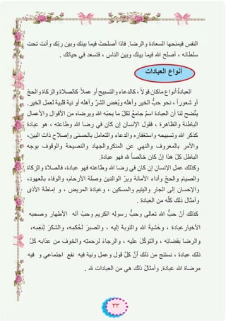 ٣٣
‫ﺗﺣت‬ ‫وأﻧت‬ ‫ّك‬‫ﺑ‬‫ر‬ ‫وﺑﯾن‬ ‫ﺑﯾﻧك‬ ‫ﻓﯾﻣﺎ‬ َ‫أﺻﻠﺣت‬ ‫ﻓﺎذا‬ .‫واﻟرﺿﺎ‬ ‫اﻟﺳﻌﺎدة‬ ‫ﻓﯾﻣﻧﺣﮭﺎ‬ ‫اﻟﻧﻔس‬
. ‫ﺣﯾﺎﺗك‬ ‫ﻓﻲ‬ ‫ﻓﺗﺳﻌد‬ ، ‫اﻟﻧﺎس‬ ‫وﺑﯾن‬ ‫ﺑﯾﻧك‬ ‫ﻓﯾﻣﺎ‬ ‫ﷲ‬ ‫أﺻﻠﺢ‬ ، ‫ﺳﻠطﺎﻧﮫ‬
ّ‫ﺞ‬‫واﻟﺣ‬ ‫واﻟزﻛﺎة‬ ‫ﻛﺎﻟﺻﻼة‬ ً‫ﻼ‬‫ﻋﻣ‬ ‫أو‬ ‫واﻟﺗﺳﺑﯾﺢ‬ ‫ﻛﺎﻟدﻋﺎء‬ ، ً‫ﻻ‬‫ﻗو‬ ‫ﻣﺎﻛﺎن‬ ‫أﻧواع‬ ُ‫ة‬‫اﻟﻌﺑﺎد‬
.‫اﻟﺧﯾر‬ ‫ﻟﻌﻣل‬ ‫ﻗﻠﺑﯾﺔ‬ ‫ﻧﯾﺔ‬ ‫أو‬ ‫وأھﻠﮫ‬ ّ‫اﻟﺷر‬ ‫ُﻐض‬‫ﺑ‬‫و‬ ‫وأھﻠﮫ‬ ‫اﻟﺧﯾر‬ ‫ﱡ‬ّ‫ﺣب‬ ‫ﻧﺣو‬ ، ً‫ا‬‫ﺷﻌور‬ ‫أو‬
‫واﻷﻋﻣﺎل‬ ‫اﻷﻗوال‬ ‫ﻣن‬ ‫وﯾرﺿﺎه‬ ‫ﷲ‬ ‫ّﮫ‬‫ﺑ‬‫ﯾﺣ‬ ‫ﻣﺎ‬ ّ‫ل‬‫ﻟﻛ‬ ٌ‫ﻊ‬‫ﺟﺎﻣ‬ ٌ‫م‬‫اﺳ‬ ‫اﻟﻌﺑﺎدة‬ ‫أن‬ ‫ﻟﻧﺎ‬ ‫ﺿﺢ‬ّ‫ﺗ‬‫ﯾ‬
‫ﻋﺑﺎدة‬ ‫ھو‬ ، ‫وطﺎﻋﺗﮫ‬ ‫ﷲ‬ ‫رﺿﺎ‬ ‫ﻓﻲ‬ ‫ﻛﺎن‬ ‫إن‬ ‫اﻹﻧﺳﺎن‬ ‫ﻓﻘول‬ ، ‫واﻟظﺎھرة‬ ‫اﻟﺑﺎطﻧﺔ‬
،‫اﻟﺑﯾن‬ ‫ذات‬ ‫وإﺻﻼح‬ ‫ﺑﺎﻟﺣﺳﻧﻰ‬ ‫واﻟﺗﻌﺎﻣل‬ ‫واﻟدﻋﺎء‬ ‫واﺳﺗﻐﻔﺎره‬ ‫وﺗﺳﺑﯾﺣﮫ‬ ‫ﷲ‬ ‫ﻛذﻛر‬
‫ﺑوﺟﮫ‬ ‫واﻟوﻗوف‬ ‫واﻟﻧﺻﯾﺣﺔ‬ ‫اﻟﻣﻧﻛرواﻟﺟﮭﺎد‬ ‫ﻋن‬ ‫واﻟﻧﮭﻲ‬ ‫ﺑﺎﻟﻣﻌروف‬ ‫واﻷﻣر‬
.‫ﻋﺑﺎدة‬ ‫ﻓﮭو‬ ‫ﮫﻠﻟ‬ ً‫ﺎ‬‫ﺧﺎﻟﺻ‬ ‫ﻛﺎن‬ ْ‫إن‬ ‫ھذا‬ ّ‫ل‬‫ﻛ‬ ‫اﻟﺑﺎطل‬
‫واﻟزﻛﺎة‬ ‫ﻓﺎﻟﺻﻼة‬ ،‫ﻋﺑﺎدة‬ ‫ﻓﮭو‬ ‫وطﺎﻋﺗﮫ‬ ‫ﷲ‬ ‫رﺿﺎ‬ ‫ﻓﻲ‬ ‫ﻛﺎن‬ ‫إن‬ ‫اﻹﻧﺳﺎن‬ ‫ﻋﻣل‬ ‫وﻛذﻟك‬
،‫ﺑﺎﻟﻌﮭود‬ ‫واﻟوﻓﺎء‬ ،‫اﻷرﺣﺎم‬ ‫وﺻﻠﺔ‬ ‫اﻟواﻟدﯾن‬ ّ‫وﺑر‬ ‫اﻷﻣﺎﻧﺔ‬ ‫وأداء‬ ّ‫ﺞ‬‫واﻟﺣ‬ ‫واﻟﺻﯾﺎم‬
‫اﻷذى‬ ‫إﻣﺎطﺔ‬ ‫و‬ ، ‫اﻟﻣرﯾض‬ ‫وﻋﯾﺎدة‬ ، ‫واﻟﻣﺳﻛﯾن‬ ‫واﻟﯾﺗﯾم‬ ِ‫اﻟﺟﺎر‬ ‫إﻟﻰ‬ ‫واﻹﺣﺳﺎن‬
. ‫اﻟﻌﺑﺎدة‬ ‫ﻣن‬ ‫ﮫ‬ّ‫ﻠ‬‫ﻛ‬ ‫ذﻟك‬ ‫وأﻣﺛﺎل‬
‫وﺻﺣﺑﮫ‬ ‫اﻷطﮭﺎر‬ ‫آﻟﮫ‬ ّ‫وﺣب‬ ‫اﻟﻛرﯾم‬ ‫ِﮫ‬‫ﻟ‬‫رﺳو‬ ‫ﱡ‬ّ‫وﺣب‬ ‫ﺗﻌﺎﻟﻰ‬ ‫ﷲ‬ ‫ﱡ‬ّ‫ﺣب‬ ّ‫أن‬ ‫ﻛذﻟك‬
،‫ِﮫ‬‫ﻣ‬َِ‫ﻌ‬َ‫ﻧ‬ِ‫ﻟ‬ َ‫واﻟﺷﻛر‬ ،‫ِﮫ‬‫ﻣ‬‫ُﻛ‬‫ﺣ‬‫ﻟ‬ َ‫واﻟﺻﺑر‬ ، ‫إﻟﯾﮫ‬ ‫واﻟﺗوﺑﺔ‬ ‫ﷲ‬ َ‫ﺔ‬‫ﺷﯾ‬َ‫وﺧ‬ ، ‫اﻷﺧﯾﺎرﻋﺑﺎدة‬
ّ‫ل‬‫ﻛ‬ ‫ﻋذاﺑﮫ‬ ‫ﻣن‬ َ‫واﻟﺧوف‬ ‫ِﮫ‬‫ﺗ‬‫ﻟرﺣﻣ‬ َ‫ء‬‫واﻟرﺟﺎ‬ ، ‫ﻋﻠﯾﮫ‬ َ‫ل‬ّ‫ﻛ‬‫واﻟﺗو‬ ، ‫ِﮫ‬‫ﺋ‬‫ﺑﻘﺿﺎ‬ ‫واﻟرﺿﺎ‬
‫ﻓﯾﮫ‬ ‫و‬ ‫اﺟﺗﻣﺎﻋﻲ‬ ‫ﻧﻔﻊ‬ ‫ﻓﯾﮫ‬ ‫وﻧﯾﺔ‬ ‫وﻋﻣل‬ ‫ﻗول‬ ‫ﱠ‬‫ل‬‫ﻛ‬ ‫أنﱠ‬ ‫ذﻟك‬ ‫ﻣن‬ ‫ﻧﺳﺗﻧﺞ‬ ، ‫ﻋﺑﺎدة‬ ‫ذﻟك‬
. ‫ﮫﻠﻟ‬ ‫اﻟﻌﺑﺎدات‬ ‫ﻣن‬ ‫ھﻲ‬ ‫ذﻟك‬ ُ‫ل‬‫وأﻣﺛﺎ‬ .‫ﻋﺑﺎدة‬ ‫ﷲ‬ ‫ﻣرﺿﺎة‬
‫اﻟﻌﺑﺎدات‬ ‫أﻧواع‬
 