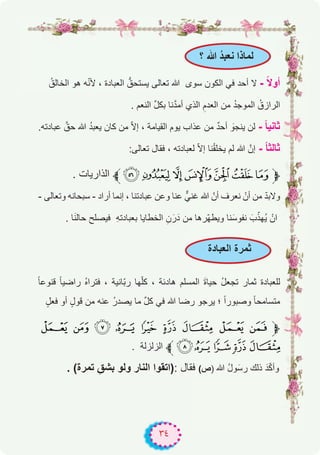 ٣٤
ُ‫اﻟﺧﺎﻟق‬ ‫ھو‬ ‫ﮫ‬ّ‫ﻧ‬‫ﻷ‬ ، ‫اﻟﻌﺑﺎدة‬ ‫ﱡ‬‫ﯾﺳﺗﺣق‬ ‫ﺗﻌﺎﻟﻰ‬ ‫ﷲ‬ ‫ﺳوى‬ ‫اﻟﻛون‬ ‫ﻓﻲ‬ ‫أﺣد‬ ‫ﻻ‬ - ً‫ﻻ‬‫أو‬
. ‫اﻟﻧﻌم‬ ‫ﱢ‬‫ل‬‫ﺑﻛ‬ ‫ﻧﺎ‬‫ﱠ‬‫د‬‫أﻣ‬ ‫اﻟذي‬ ِ‫اﻟﻌدم‬ ‫ﻣن‬ ُ‫د‬‫اﻟﻣوﺟ‬ ُ‫اﻟرازق‬
.‫ﻋﺑﺎدﺗﮫ‬ ‫ﱠ‬‫ﺣق‬ ‫ﷲ‬ ُ‫د‬‫ﯾﻌﺑ‬ ‫ﻛﺎن‬ ‫ﻣن‬ ّ‫ﻻ‬‫إ‬ ، ‫اﻟﻘﯾﺎﻣﺔ‬ ‫ﯾوم‬ ‫ﻋذاب‬ ‫ﻣن‬ ٌ‫د‬‫أﺣ‬ َ‫ﯾﻧﺟو‬ ‫ﻟن‬ - ً‫ﺎ‬‫ﺛﺎﻧﯾ‬
:‫ﺗﻌﺎﻟﻰ‬ ‫ﻓﻘﺎل‬ ، ‫ﻟﻌﺑﺎدﺗﮫ‬ ّ‫ﻻ‬‫إ‬ ‫ﻧﺎ‬ْ‫ﻘ‬‫ﯾﺧﻠ‬ ‫ﻟم‬ ‫ﷲ‬ ‫إنﱠ‬ - ً‫ﺎ‬‫ﺛﺎﻟﺛ‬
. ‫اﻟذارﯾﺎت‬ ‫ﱪ‬IHGFEDC‫ﱫ‬
- ‫وﺗﻌﺎﻟﻰ‬ ‫ﺳﺑﺣﺎﻧﮫ‬ - ‫أراد‬ ‫إﻧﻣﺎ‬ ، ‫ﻋﺑﺎدﺗﻧﺎ‬ ‫وﻋن‬ ‫ﻋﻧﺎ‬ ‫ﻏﻧﻲﱞ‬ ‫ﷲ‬ ّ‫أن‬ ‫ﻧﻌرف‬ ْ‫أن‬ ‫ﻣن‬ ّ‫د‬‫وﻻﺑ‬
. ‫ﺎ‬َ‫ﻧ‬‫ﺣﺎﻟ‬ ‫ﻓﯾﺻﻠﺢ‬ ِ‫ﮫ‬‫ﺑﻌﺑﺎدﺗ‬ ‫اﻟﺧطﺎﯾﺎ‬ ِ‫ن‬َ‫ر‬َ‫د‬ ‫ﻣن‬ ‫ّرھﺎ‬‫ﮭ‬‫وﯾط‬ ‫ﻧﺎ‬َ‫ﻧﻔوﺳ‬ َ‫ب‬ّ‫ُﮭذ‬‫ﯾ‬ ْ‫ان‬
ً‫ﺎ‬‫ﻗﻧوﻋ‬ ً‫ﺎ‬‫راﺿﯾ‬ ُ‫ه‬‫ﻓﺗرا‬ ، ‫ّﺎﻧﯾﺔ‬‫ﺑ‬‫ر‬ ‫ﮭﺎ‬ّ‫ﻠ‬‫ﻛ‬ ، ‫ھﺎدﺋﺔ‬ ‫اﻟﻣﺳﻠم‬ َ‫ة‬‫ﺣﯾﺎ‬ ُ‫ل‬‫ﺗﺟﻌ‬ ‫ﺛﻣﺎر‬ ‫ﻟﻠﻌﺑﺎدة‬
ٍ‫ﻓﻌل‬ ‫أو‬ ٍ‫ﻗول‬ ‫ﻣن‬ ‫ﻋﻧﮫ‬ ُ‫ر‬‫ﯾﺻد‬ ‫ﻣﺎ‬ ‫ﱢ‬‫ل‬‫ﻛ‬ ‫ﻓﻲ‬ ‫ﷲ‬ ‫رﺿﺎ‬ ‫ﯾرﺟو‬ ‫؛‬ ً‫ا‬‫وﺻﺑور‬ ً‫ﺎ‬‫ﻣﺗﺳﺎﻣﺣ‬
_ ^ ]  [ Z Y X W‫ﱫ‬
. ‫اﻟزﻟزﻟﺔ‬ ‫ﱪ‬dcba`
. (‫ﺗﻣرة‬ ِ‫ﺑﺷق‬ ‫وﻟو‬ ‫اﻟﻧﺎر‬ ‫:)اﺗﻘوا‬ ‫ﻓﻘﺎل‬ (‫)ص‬ ‫ﷲ‬ ُ‫ل‬‫و‬َ‫رﺳ‬ ‫ذﻟك‬ َ‫د‬ّ‫ﻛ‬‫وأ‬
‫؟‬ ‫ﷲ‬ ُ‫ﺪ‬‫ﻧﻌﺒ‬ ‫ﻟﻤﺎذا‬
‫اﻟﻌﺑﺎدة‬ ‫ﺛﻣرة‬
 