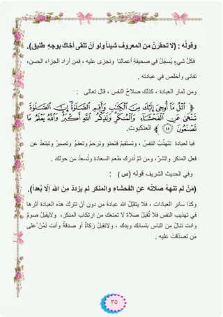٣٥
.(‫طﻠﯾق‬ ٍ‫ﮫ‬‫ﺑوﺟ‬ َ‫ك‬‫أﺧﺎ‬ ‫ﺗﻠﻘﻰ‬ ْ‫أن‬ ‫وﻟو‬ً‫ﺎ‬‫ﺷﯾﺋ‬ ‫اﻟﻣﻌروف‬ ‫ﻣن‬ ‫ﺗﺣﻘرنﱠ‬ ‫)ﻻ‬ : ‫ﮫ‬ُ‫ﻟ‬‫وﻗو‬
،‫اﻟﺣﺳن‬ ‫اﻟﺟزاء‬ ‫أراد‬ ‫ﻓﻣن‬ ، ‫ﻋﻠﯾﮫ‬ ‫وﻧﺟزى‬ ‫أﻋﻣﺎﻟﻧﺎ‬ ِ‫ﺔ‬‫ﺻﺣﯾﻔ‬ ‫ﻓﻲ‬ ُ‫ل‬َ‫ُﺳﺟ‬‫ﯾ‬ ٍ‫ء‬‫ﺷﻲ‬ ‫ﱡ‬‫ل‬‫ﻓﻛ‬
. ‫ﻋﺑﺎدﺗﮫ‬ ‫ﻓﻲ‬ ‫وأﺧﻠص‬ ‫ﺗﻔﺎﻧﻰ‬
: ‫ﺗﻌﺎﻟﻰ‬ ‫ﻗﺎل‬ ، ‫اﻟﻧﻔس‬ ُ‫ح‬‫ﺻﻼ‬ ‫ﻛذﻟك‬ ، ‫اﻟﻌﺑﺎدة‬ ‫ﺛﻣﺎر‬ ‫وﻣن‬
µ´³²± °¯®¬«ª‫ﱫ‬
Â Á À ¿¾ ½ ¼ »º ¹ ¸ ¶
.‫اﻟﻌﻧﻛﺑوت‬ ‫ﱪ‬ÄÃ
‫ﻋن‬ ُ‫د‬‫وﺗﺑﺗﻌ‬ ُ‫ر‬‫وﺗﺻﺑ‬ ُ‫وﺗﻌﻔـو‬ ُ‫م‬‫وﺗرﺣ‬ ‫ﻓﺗﺣﻧو‬ ُ‫م‬‫وﺗﺳﺗﻘﯾ‬ ، ُ‫اﻟﻧﻔس‬ ُ‫ب‬ّ‫ﺗﺗﮭذ‬ ‫ﻟﻌﺑﺎدة‬ ‫ﻓﺑﺎ‬
. ‫ﺣوﻟك‬ ‫ﻣن‬ ُ‫د‬ِ‫ﻌ‬‫ﺳ‬ُ‫ﺗ‬‫و‬ ِ‫ة‬‫اﻟﺳﻌﺎد‬ َ‫م‬‫طﻌ‬ ‫ك‬ ِ‫در‬ُ‫ﺗ‬ ‫ﱠ‬‫م‬‫ﺛ‬ ‫وﻣن‬ ،ّ‫واﻟﺷر‬ ‫اﻟﻣﻧﻛر‬ ‫ﻓﻌل‬
: ( ‫ص‬) ‫ﻗوﻟﮫ‬ ‫اﻟﺷرﯾف‬ ‫اﻟﺣدﯾث‬ ‫وﻓﻲ‬
.(ً‫ا‬‫ﻌد‬ُ‫ﺑ‬ ّ‫إﻻ‬ ‫ﷲ‬ َ‫ِن‬‫ﻣ‬ ْ‫ﯾزدد‬ ‫ﻟم‬ ‫واﻟﻣﻧﻛر‬ ِ‫اﻟﻔﺣﺷﺎء‬ ِ‫ﻋن‬ ‫ﮫ‬ُ‫ﺗ‬‫ﺻﻼ‬ ُ‫ﮫ‬‫ﺗﻧﮭ‬ ‫ﻟم‬ ْ‫ن‬َ‫ﻣ‬)
‫أﺛرھﺎ‬ ‫اﻟﻌﺑﺎدة‬ ‫ھذه‬ َ‫ﺗﺗرك‬ ْ‫أن‬ ‫دون‬ ‫ﻣن‬ ً‫ة‬‫ﻋﺑﺎد‬ ‫ﷲ‬ ُ‫ل‬ّ‫ﺑ‬‫ﯾﺗﻘ‬ ‫ﻓﻼ‬ ، ‫اﻟﻌﺑﺎدات‬ ‫ﺳﺎﺋر‬ ‫وﻛذا‬
ٌ‫م‬‫ﺻو‬ ُ‫ل‬‫وﻻﯾﻘﺑ‬ ،‫اﻟﻣﻧﻛر‬ ‫ارﺗﻛﺎب‬ ‫ﻣن‬ ‫ﺗﻣﻧﻌك‬ ‫ﻻ‬ ‫ﺻﻼة‬ ُ‫ل‬‫ﻘﺑ‬ُ‫ﺗ‬ ‫ﻓﻼ‬ ‫اﻟﻧﻔس‬ ‫ﺗﮭذﯾب‬ ‫ﻓﻲ‬
‫ُﻋﻠﻰ‬ ّ‫ُن‬‫ﻣ‬َ‫ﺗ‬ ‫وأﻧت‬ ٌ‫ﺻدﻗﺔ‬ ‫أو‬ ٌ‫ة‬‫زﻛﺎ‬ ُ‫ل‬‫وﻻﺗﻘﺑ‬ ، ‫وﯾدك‬ ‫ﺑﻠﺳﺎﻧك‬ ‫اﻟﻧﺎس‬ ‫ﻣن‬ ُ‫ل‬‫ﺗﻧﺎ‬ ‫واﻧت‬
. ‫ﻋﻠﯾﮫ‬ َ‫ﻗت‬ّ‫د‬‫ﺗﺻ‬ ‫ن‬َ‫ﻣ‬
 
