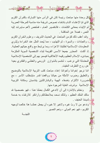 ٤
‫اﻟﻛرﯾم‬ ‫ﺑﺎﻟﻘـرآن‬ ‫اﻟﺗﺑـﺎرك‬ ‫ﻣﻧﮭﺎ‬ ‫اﻟرأس‬ ‫ﻓﻲ‬ ‫ﻛﺎن‬ ‫رﺋﯾﺳﺔ‬ ‫ﻣﺑﺎﺣث‬ ‫ﻣﻧﮭﺎ‬ ‫وﺣدة‬ ‫ﻛل‬
‫اﻟﻌﻣرﯾـﺔ‬ ‫ﻟﻠﻣرﺣﻠﺔ‬ ‫ﻣﻧﺎﺳﺑﺔ‬ ‫ﻣﻧﮫ‬ ‫ﺷرﯾﻔـﺔ‬ ‫ﻧﺻوص‬ ‫ﺑﺎﻧﺗـﻘـﺎء‬ ‫اﻟﺗـﺎم‬ ‫اﻹﻋﺗﻧـﺎء‬ ّ‫م‬‫ﺗ‬ ‫اﻟذي‬
‫إﻟﯾﮫ‬ ‫ﻣـﺎﯾـرﺷد‬ ‫ﻷھم‬ ‫ﻓﻣﻠﺧص‬ ، ‫اﻟﻌـﺎم‬ ‫ﻓﺎﻟـﺗﻔﺳﯾـر‬ ، ‫اﻟﻛـﻠﻣﺎت‬ ‫ﺑﻣﻌﺎﻧﻲ‬ ‫اﻹﯾﺗـﺎء‬ ‫ﺛم‬
. ‫اﻟﻣﻧﺎﻗﺷﺔ‬ ‫ﻋن‬ ‫ﻓﺿﻼ‬ ، ‫اﻟﻧص‬
‫اﻟﻛرﯾم‬ ‫اﻟـﻘـرآن‬ ‫وﻋﻠوم‬ ، ‫اﻟﺷرﯾف‬ ‫اﻟﺣدﯾث‬ ‫ﻓﻲ‬ ‫اﻟﻣﺑﺎﺣث‬ ‫ﻣن‬ ّ‫م‬‫ﻛ‬ ‫ذﻟك‬ ‫أﻋﻘب‬ ‫وﻗـد‬
‫ُﺛـري‬‫ﯾ‬‫و‬ ‫اﻟـﻘـراءة‬ ‫ﻋﻧد‬ ‫اﻟﻣﻠل‬ ‫ُﺑﻌـد‬‫ﯾ‬ ‫ﻣﻣﺎ‬ ، ‫اﻟﺗﮭذﯾب‬ ‫ﺛم‬ ، ‫واﻟﺳﯾرة‬ ، ‫واﻟﻌﺑﺎدات‬ ،
.‫اﻟﻌﻣﻠﯾـﺔ‬ ‫ﺣﯾﺎﺗﮭم‬ ‫واﻗـﻊ‬ ‫ﻣﻊ‬ ‫ﯾرﺗﺑـط‬ ‫وﺑﻣﺎ‬ ،‫اﻻﻋزاء‬ ‫ﻟطﻠﺑﺗﻧﺎ‬ ‫اﻹﺳـﻼﻣﯾﺔ‬ ‫اﻟﻣﻌﻠوﻣﺎت‬
‫اﻟﻣﻠﺗزﻣﺔ‬ ‫اﻟﺳوﯾﺔ‬ ‫اﻟﺷﺧﺻﯾﺔ‬ ‫ﻟﺑﻧﺎء‬ ‫اﻟﻘوﯾﻣﺔ‬ ‫اﻷﺳس‬ ‫ﺟﻣﯾﻌﺎ‬ ‫اﻟﻣﺣﺎور‬ ‫أﻛدت‬ ‫إذ‬
‫اﻹﺳﻼﻣﯾـﺔ‬ ‫اﻟﺷﺧﺻﯾﺔ‬ ‫إﻟﻰ‬ ‫ﺑﮭم‬ ‫ﻓﯾﺳﻣو‬ ‫اﻷﺧﻼﻗـﯾـﺔ‬ ‫وﻗﯾﻣﮫ‬ ‫اﻟﻌظﯾم‬ ‫اﻹﺳﻼم‬ ‫ﺑﻣﺑﺎدىء‬
‫ﺑﻌﯾدا‬ ‫واﻟﻔﻛـري‬ ‫واﻟﻌﻘـﻠـﻲ‬ ‫اﻟروﺣﻲ‬ ‫ﺑﺎﻟـﺗـوازن‬ ‫ﻟـﺗﺗﺳم‬ ، ‫ﻧرﻏـب‬ ‫اﻟﺗﻲ‬ ‫اﻟﻣﻌﺗـدﻟﺔ‬
.‫اﻟﻣﻘﯾت‬ ‫اﻟﺗطرف‬ ‫روح‬ ‫ﻋن‬
‫ﺑﺎﻟﺗوﺿﯾﺢ‬ ‫اﻹﺳﻼﻣﯾﺔ‬ ‫اﻟﺗرﺑﯾﺔ‬ ‫ﻛﺗب‬ ‫ﻣﺑﺎﺣث‬ ‫إﻏﻧﺎء‬ ‫وأﺧواﺗﻧﺎ‬ ‫إﺧواﻧﻧﺎ‬ ‫ﻧرﺟو‬ ‫اﻧﻧﺎ‬
‫ﻣﻊ‬ ، ‫اﻷﻣـر‬ ‫ﻣﺎﯾﺗـطﻠب‬ ‫ﻗـدر‬ ‫وواﻗﻌﻧـﺎ‬ ‫ﺣﯾﺎﺗﻧﺎ‬ ‫ﻣن‬ ‫اﻷﻣﺛﻠﺔ‬ ‫وﺿرب‬ ‫واﻟﺗﻌﻠﯾـق‬
‫اﻟﺗرﺑﯾـﺔ‬ ‫وﻣﻛﺎﻧﺔ‬ ‫ﯾﺗﻧﺎﺳﺑﺎن‬ ‫واﻟوﻗـﺎراﻟﻠذﯾن‬ ‫اﻟﮭﯾﺑﺔ‬ ‫ﺑﺎﺿﻔﺎء‬ ‫اﻷﻟﺗزام‬ ‫ﺿرورة‬
.‫ﻣﻧﮭﺎ‬ ‫اﻟﻣرﺟوة‬ ‫اﻟﻐﺎﯾﺔ‬ ‫،وﺷرف‬ ‫اﻹﺳﻼﻣﯾﺔ‬
‫ﮫﻠﻟ‬ ‫ﺧﺻﺻﯾﺔ‬ ‫ﻓﮭو‬ ، ‫ھـذا‬ ‫ﺑﻌﻣﻠﻧﺎ‬ ‫اﻟﻛﻣﺎل‬ ‫ﻻﻧدﻋﻲ‬ ‫أن‬ ‫إﻟﻰ‬ ‫ﺑﺎﻹﺷﺎرة‬ ‫وﻧﺧﺗﺗم‬
‫ﺧـدﻣﺔ‬ ‫ﺑﮫ‬ ‫ﻟﻼرﺗﻘـﺎء‬ ‫وآراﺋﻛم‬ ‫ﺑﻣﻼﺣظﺎﺗﻛم‬ ‫ﻧﺳﻌـد‬ ‫وﻟذﻟك‬ ، ‫اﻟﻌظﯾم‬ ‫اﻟﻣﻠك‬ ‫ﻣﺎﻟك‬
. ‫اﻟﺣﻧﯾف‬ ‫ﻟدﯾـﻧﻧﺎ‬
‫ﻟوﺟﮭﮫ‬ ‫ﺧﺎﻟﺻﺎ‬ ‫ھذا‬ ‫ﻋﻣﻠﻧــﺎ‬ ‫ﯾﺟﻌل‬ ‫أن‬ ‫ﺧﯾره‬ ‫إﻻ‬ ‫وﻻﺧﯾر‬ ‫ﻏﯾره‬ ّ‫رب‬ ‫ﻻ‬ ‫ﻣن‬ ‫وﻧدﻋو‬
. ‫اﻟﻧﺻﯾر‬ ‫وﻧﻌم‬ ، ‫اﻟﻣوﻟﻰ‬ ‫ﻧﻌم‬ ‫ﻓﮭو‬ ، ‫اﻟﻛرﯾم‬
‫اﻟﻠﺟﻧـــﺔ‬
 