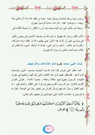 ٤٠
‫ﺑﯾﻧﻧﺎ‬ ‫ﺗﺧﻠﻲ‬ ْ‫أن‬ ‫وإﻣﺎ‬ ‫ﻋﻧﺎ‬ ‫ﻔﮫ‬ّ‫ﻛ‬‫ﺗ‬ ‫ان‬ ‫ﻓﺈﻣﺎ‬ ، ‫آﺑﺎﺋﻧﺎ‬ ‫وﺿﻠل‬ ‫أﺣﻼﻣﻧﺎ‬ ‫ﮫ‬ّ‫ﻔ‬‫وﺳ‬ ‫دﯾﻧﻧﺎ‬ ‫وﻋﺎب‬
.( ‫)ص‬ ‫ﻟﻠرﺳول‬ ‫ﻣﺎدﯾﺔ‬ ‫إﻏراءات‬ ‫ﻋﻠﯾﮫ‬ ‫وﻋرﺿوا‬ ، ‫وﺑﯾﻧﮫ‬
‫ﻓﻲ‬ ‫ﻣﮫ‬ّ‫ﻠ‬‫ﻓﻛ‬ ً‫ﻼ‬‫ﺟﻣﯾ‬ ً‫ا‬‫رد‬ ‫اﻟﻛﻔﺎر‬ ‫رد‬ ‫ان‬ ‫ﺑﻌد‬ ‫ﻣﺣﻣد‬ ‫أﺧﯾﮫ‬ ‫اﺑن‬ ‫إﻟﻰ‬ ‫طﺎﻟب‬ ‫أﺑو‬ ‫وﺑﻌث‬
َ‫واﻟﻘﻣر‬ ‫ﯾﻣﯾﻧﻲ‬ ‫ﻓﻲ‬ َ‫اﻟﺷﻣس‬ ‫وﺿﻌوا‬ ‫ﻟو‬ ‫وﷲ‬ ‫ﻋم‬ ‫ﯾﺎ‬ :(‫)ص‬ ‫ﷲ‬ ‫رﺳول‬ ‫ﻓﻘﺎل‬ ‫اﻷﻣر‬
.‫ﻣﺎﺗرﻛﺗﮫ‬ ‫دوﻧﮫ‬ َ‫أھﻠك‬ ‫او‬ ُ‫ﷲ‬ ‫ﯾظﮭره‬ ‫ﺣﺗﻰ‬ َ‫اﻷﻣر‬ ‫ھذا‬ َ‫أﺗرك‬ ‫أن‬ ‫ﻋﻠﻰ‬ ‫ﯾﺳﺎري‬ ‫ﻓﻲ‬
‫أﺑو‬ ‫.ﻓﻛﺎن‬ً‫ا‬‫أﺑد‬ ‫ﻟﺷﻲء‬ ‫أﺳﻠﻣك‬ ‫ﻻ‬ ‫ﻓوﷲ‬ ،‫أﺧﻲ‬ ‫اﺑن‬ ‫ﯾﺎ‬ ‫اذھب‬ : ‫طﺎﻟب‬ ‫أﺑو‬ ‫ﻟﮫ‬ ‫وﻗﺎل‬
. ( ‫)ص‬ ‫ﷲ‬ ‫ﻟرﺳول‬ ‫واﻟﻌون‬ ‫اﻟﺳﻧد‬ ‫ﻧﻌم‬ ‫طﺎﻟب‬
.‫واﻷراﺟﯾف‬ ‫اﻹﺷﺎﻋﺎت‬ َ‫م‬‫أﻣﺎ‬ (‫ص‬) ‫ﻣﺣﻣد‬ ّ‫اﻟﻧﺑﻲ‬ ُ‫ﺛﺑﺎت‬
‫وأﺻﺣﺎﺑﮫ‬ ّ‫اﻟﻧﺑﻲ‬ ‫وﺻﻣود‬ ‫اﻟﺟدﯾدة‬ ‫اﻟدﻋوة‬ ‫ھذه‬ ‫ة‬ ّ‫ﻗو‬ ‫ﻗرﯾش‬ ‫ﻋﻠﻰ‬ ‫م‬ُ‫ظ‬َ‫ﻋ‬ ‫ﻛﻣﺎ‬
،‫ْرة‬‫ﯾ‬َ‫ﺣ‬ ‫ﻓﻲ‬ ‫وأوﻗﻌﮭﺎ‬ ‫ّﮭﺎ‬‫ﺑ‬ُ‫ﻟ‬ ‫أﺧذ‬ ‫اﻟذي‬ ‫اﻟﻛﺗﺎب‬ ‫ھذا‬ ‫ﺷﺎن‬ ‫ﻋﻠﯾﮭﺎ‬ ‫م‬ُ‫ﻓﻘدﻋظ‬ . ‫أذاھم‬ ‫أﻣﺎم‬
‫اﻟﻘرآن‬ ‫ﻰ‬ّ‫ﻟ‬‫ﻓﺗو‬ . ‫ﻛﺎذﺑﺔ‬ ‫ﺑﻧﻌوت‬ ٍ ‫وﻧﻌﺗﺗﮫ‬ ‫ﺑﺎطﻠﺔ‬ ٍ‫ﺑﺗﮭم‬ (‫)ص‬ َ‫ل‬‫اﻟرﺳو‬ ِ‫ت‬‫ﻓﺎﺗﮭﻣ‬
‫إذ‬ ، ‫واﻟﻣﺷرﻛﯾن‬ ‫اﻟﻛﻔﺎر‬ ‫ﻋﻠﻰ‬ ‫ﱠ‬‫د‬‫واﻟر‬ ( ‫)ص‬ ‫اﻟﻛرﯾم‬ ِ‫اﻟرﺳول‬ ‫ﻋن‬ َ ‫اﻟدﻓﺎع‬ ‫اﻟﻛرﯾم‬
‫ﻟﮫ‬ ‫ُﻘﺎل‬‫ﯾ‬ ‫اﻟﯾﻣﺎﻣﺔ‬ ‫ﻓﻲ‬ ٍ‫رﺟل‬ ِ‫ﺗﻌﻠﯾم‬ ‫ﻣن‬ ‫اﻟﻘرآن‬ ّ‫ﺑﺄن‬ ( ‫)ص‬ ‫ﷲ‬ َ‫ل‬‫رﺳو‬ ُ‫ر‬‫اﻟﻛﻔﺎ‬ َ‫م‬‫ﮭ‬ّ‫ﺗ‬‫ا‬
:‫ﺗﻌﺎﻟﻰ‬ ‫.ﻗﺎل‬ ‫وأراﺟﯾﻔﮭم‬ ‫اﺗﮭﺎﻣﺎﺗﮭم‬ ‫ّن‬‫ﯾ‬‫ﺗﺑ‬ ‫اﻵﯾﺎت‬ ِ‫ت‬‫ﻓﺟﺎء‬ ، ( ‫اﻟرﺣﻣن‬ )
QPONMLKJ‫ﱫ‬
‫اﻟﻔرﻗﺎن‬‫ﱪ‬SR
 