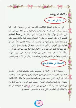 ٤٤
:‫ﻣﻧﮭﺎ‬ ‫أﻧواع‬ ‫واﻷﻣﺎﻧﺔ‬
‫ﻛﻣﺎ‬ ‫اﻟدﯾن‬ َ‫ﻓروض‬ ‫ﻓﯾؤدي‬ .‫اﻟﺷرﻋﯾﺔ‬ ‫اﻟﺗﻛﺎﻟﯾف‬ ُ‫م‬‫اﻟﻣﺳﻠ‬ َ‫م‬‫ﯾﻠﺗز‬ ْ‫أن‬ ‫أي‬
‫اﻟﻔروض‬ ‫ﻣن‬ ‫ذﻟك‬ ‫وﻏﯾر‬ ‫اﻟواﻟدﯾن‬‫وﺑرﱢ‬ ‫واﻟﺻﯾﺎم‬ ‫اﻟﺻﻼة‬ ‫ﻋﻠﻰ‬ ‫وﯾﺣﺎﻓظ‬ ‫ﯾﻧﺑﻐﻲ‬
ِ‫أﻋﺿﺎء‬ ‫ظ‬ْ‫ﻔ‬ِ‫ﺣ‬ ‫ﻓﻲ‬ ‫واﻷﻣﺎﻧﺔ‬ ‫اﻟﻌﺎﻟﻣﯾن‬ ‫ﱢ‬ّ‫رب‬ ‫ﮫﻠﻟ‬ ‫ﺑﺄﻣﺎﻧﺔ‬ ‫ﮭﺎ‬َ‫ﯾ‬ّ‫د‬‫ﻧؤ‬ ْ‫أن‬ ‫ﻋﻠﯾﻧﺎ‬ ‫اﻟﺗﻲ‬
‫ﻋﻠﯾﮫ‬ ‫ﯾﺟب‬ ٌ‫أﻣﺎﻧﺎت‬ ‫ﮭﺎ‬ّ‫ﻠ‬‫ﻛ‬ ‫ﺟﺳده‬ َ‫ء‬‫أﻋﺿﺎ‬ ّ‫أن‬ ‫ﯾﻌﻠم‬ ْ‫أن‬ ‫اﻟﻣﺳﻠم‬ ‫ﻋﻠﻰ‬ ‫إذ‬ : ‫اﻟﺟﺳم‬
ْ‫أن‬ ‫ﻋﻠﯾﮫ‬ ٌ‫أﻣﺎﻧﺔ‬ ُ‫ﻓﺎﻟﻌﯾن‬ ‫ﺳﺑﺣﺎﻧﮫ‬ ‫ﷲ‬ ُ‫ب‬ ِ‫ُﻐﺿ‬‫ﯾ‬ ‫ﻓﯾﻣﺎ‬ ‫ﻔﮭﺎ‬ّ‫ﯾوظ‬ ‫وﻻ‬ ‫ﻋﻠﯾﮭﺎ‬ ‫ﯾﺣﺎﻓظ‬ ْ‫أن‬
، ‫اﻟﺣرام‬ َ‫ﺳﻣﺎع‬ ‫ﮭﺎ‬َ‫ﺑ‬‫ﻧ‬ّ‫ﯾﺟ‬ ْ‫أن‬ ‫ﻋﻠﯾﮫ‬ ‫ﯾﺟب‬ ُ‫ﺔ‬‫أﻣﺎﻧ‬ ‫ن‬ُ‫ذ‬ُ‫واﻷ‬ ،‫اﻟﺣرام‬ ِ‫ﻋن‬ ‫ﱠﮭﺎ‬‫ﺿ‬ُ‫ﻐ‬‫ﯾ‬
... ‫اﻟﺣرام‬ ‫إﻟﻰ‬ ‫ﺑﮭﺎ‬ ُ‫ر‬‫ﯾﺳﯾ‬ ‫ٌﻓﻼ‬ ‫أﻣﺎﻧﺔ‬ ‫واﻷﻗدام‬ ، ‫اﻟﺣرام‬ ‫إﻟﻰ‬ ‫ﱡ‬‫د‬‫ﺗﻣﺗ‬ ‫ﻓﻼ‬ ٌ‫أﻣﺎﻧﺔ‬ ُ‫د‬‫واﻟﯾ‬
ِ‫ﺔ‬‫اﻟﮭﻠﻛ‬ ِ‫د‬‫ﻣوار‬ ‫ﻋن‬ ‫ﺑﺈﺑﻌﺎدھﺎ‬ ‫اﻟﮭﻼك‬ ‫ﻣن‬ ‫اﻟﻧﻔس‬ ‫ِﻔظ‬‫ﺣ‬ ‫ﻓﻲ‬ ‫اﻷﻣﺎﻧﺔ‬ ُ‫ظ‬ْ‫ﻔ‬ِ‫ﺣ‬‫و‬
.‫اﻟﻧﻔس‬ ‫ﯾؤذي‬ ‫ﻣﺎ‬ ‫ﱢ‬‫ل‬‫ﻛ‬ ‫ﻋن‬ ‫وﯾﻧﺄى‬ ،‫ﺑﺎﻟﺻﺣﺔ‬ ‫ه‬ ِ‫اﻟﺗدﺧﯾن،ﻹﺿرار‬ ِ‫ﻋن‬ ُ‫د‬‫ﻓﯾﺑﺗﻌ‬ ، ‫واﻷذى‬
‫ﻣﺎ‬ ‫وذﻟك‬ ‫ھﻲ‬ ‫ﻛﻣﺎ‬ ‫ﯾطﻠﺑوﻧﮭﺎ‬ ‫ﻋﻧدﻣﺎ‬ ‫أﺻﺣﺎﺑﮭﺎ‬ ‫إﻟﻰ‬ ‫اﻷﻣﺎﻧﺔ‬ ‫ﺗؤدي‬ ْ‫أن‬ ‫وﻣﻌﻧﺎھﺎ‬
‫ﮭﺎ‬َ‫ﻟﯾﺣﻔظ‬ ‫ﻋﻧده‬ ‫وداﺋﻌﮭم‬ ‫ﯾﺗرﻛون‬ ‫ﻛﺎﻧوا‬ ‫اﻟذﯾن‬ ‫اﻟﻣﺷرﻛﯾن‬ ‫ﻣﻊ‬ ‫اﻟﻛرﯾم‬ ‫ﻧﺑﯾﻧﺎ‬ ‫ﻓﻌﻠﮫ‬
‫ﻛﺎﻧوا‬ ‫ﻟذﻟك‬ ، ‫ﻣﻛﺔ‬ ِ‫أھل‬ ‫ﺑﯾن‬ ‫ِﮫ‬‫ﺗ‬‫وأﻣﺎﻧ‬ ِ‫ﮫ‬‫ﺑﺻدﻗ‬ ( ‫)ص‬ ‫ﻣﺣﻣد‬ ‫اﻟﻧﺑﻲ‬ ‫ف‬ ِ‫ُر‬‫ﻋ‬ ‫ﻓﻘد‬ .‫ﻟﮭم‬
ِ‫ﺔ‬‫اﻟﻣﻛرﻣ‬ َ‫ﺔ‬‫ﻣﻛ‬ ‫ﻣن‬ ‫اﻟرﺳول‬ ‫ھﺎﺟر‬ ‫وﺣﯾﻧﻣﺎ‬ ، ‫اﻷﻣﯾن‬ ‫ﺑﺎﻟﺻﺎدق‬ ،‫اﻟﺑﻌﺛﺔ‬ ‫ﻗﺑل‬ ، ‫ﺑوﻧﮫ‬ّ‫ﻘ‬‫ﯾﻠ‬
‫اﻟوداﺋﻊ‬ ‫ﺑﺈﻋﺎدة‬ ‫ﻋﻣﮫ‬ ‫اﺑن‬ (‫)ع‬ ‫طﺎﻟب‬ ‫اﺑﻲ‬ ‫اﺑن‬ ‫ﻋﻠﻲﱠ‬ َ‫ﻠف‬ّ‫ﻛ‬ ‫اﻟﻣﻧورة‬ ‫اﻟﻣدﯾﻧﺔ‬ ‫إﻟﻰ‬
. ( ‫)ص‬ ‫ﷲ‬ ‫رﺳول‬ ‫ﻋﻧد‬ ‫ﺗرﻛوھﺎ‬ ‫اﻟﺗﻲ‬ ‫اﻟﻣﺷرﻛﯾن‬ ‫إﻟﻰ‬ ‫واﻷﻣﺎﻧﺎت‬
‫اﻟﻌﺑـــــﺎدة‬ ‫ﻓﻲ‬ ‫اﻷﻣـــﺎﻧﺔ‬
‫اﻟوداﺋﻊ‬ ‫ﺣﻔظ‬ ‫ﻓﻲ‬ ‫اﻷﻣـــﺎﻧﺔ‬
 