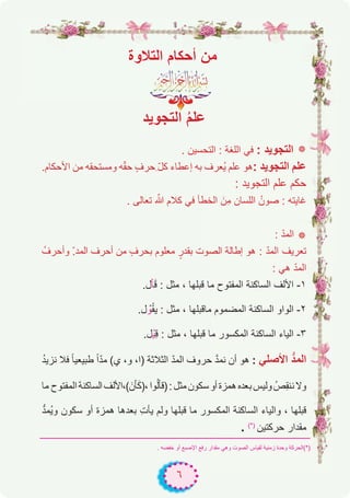 ٦
‫اﻟﺗﻼوة‬ ‫أﺣﻛﺎم‬ ‫ﻣن‬
‫اﻟﺗﺟوﯾد‬ ُ‫م‬‫ﻋﻠ‬
. ‫اﻟﺗﺣﺳﯾن‬ : ‫اﻟﻠﻐﺔ‬ ‫ﻓﻲ‬ : ‫اﻟﺗﺟوﯾد‬ ‫٭‬
.‫اﻷﺣﻛﺎم‬ ‫ﻣن‬ ‫وﻣﺳﺗﺣﻘﮫ‬ ‫ﮫ‬ّ‫ﻘ‬‫ﺣ‬ ٍ‫ف‬‫ِﺣر‬ ّ‫ل‬‫ﻛ‬ ‫إﻋطﺎء‬ ‫ﺑﮫ‬ ‫ُﻌرف‬‫ﯾ‬ ‫ﻋﻠم‬ ‫ھو‬: ‫اﻟﺗﺟوﯾد‬ ‫ﻋﻠم‬
: ‫اﻟﺗﺟوﯾد‬ ‫ﻋﻠم‬ ‫ﺣﻛم‬
. ‫ﺗﻌﺎﻟﻰ‬ ّ‫ﷲ‬ ‫ﻛﻼم‬ ‫ﻓﻲ‬ ‫اﻟﺧطﺄ‬ َ‫ِن‬‫ﻣ‬ ‫اﻟﻠﺳﺎن‬ ُ‫ﺻون‬ : ‫ﻏﺎﯾﺗﮫ‬
: ّ‫د‬‫اﻟﻣ‬ ‫٭‬
ُ‫وأﺣرف‬ ّ.‫اﻟﻣد‬ ‫أﺣرف‬ ‫ﻣن‬ ٍ‫ف‬‫ﺑﺣر‬ ‫ﻣﻌﻠوم‬ ٍ‫ﺑﻘدر‬ ‫اﻟﺻوت‬ ‫إطﺎﻟﺔ‬ ‫ھو‬ : ّ‫د‬‫اﻟﻣ‬ ‫ﺗﻌرﯾف‬
: ‫ھﻲ‬ ّ‫د‬‫اﻟﻣ‬
.‫ل‬ْ‫ﺎ‬َ‫ﻗ‬ : ‫ﻣﺛل‬ ، ‫ﻗﺑﻠﮭﺎ‬ ‫ﻣﺎ‬ ‫اﻟﻣﻔﺗوح‬ ‫اﻟﺳﺎﻛﻧﺔ‬ ‫اﻷﻟف‬ -۱
.‫ل‬ ْ‫و‬ُ‫ﻘ‬‫ﯾ‬ : ‫ﻣﺛل‬ ، ‫ﻣﺎﻗﺑﻠﮭﺎ‬ ‫اﻟﻣﺿﻣوم‬ ‫اﻟﺳﺎﻛﻧﺔ‬ ‫اﻟواو‬ -۲
.‫ْل‬‫ﯾ‬ِ‫ﻗ‬ : ‫ﻣﺛل‬ ، ‫ﻗﺑﻠﮭﺎ‬ ‫ﻣﺎ‬ ‫اﻟﻣﻛﺳور‬ ‫اﻟﺳﺎﻛﻧﺔ‬ ‫اﻟﯾﺎء‬ -۳
ُ‫د‬‫ﻧزﯾ‬ ‫ﻓﻼ‬ ً‫ﺎ‬‫طﺑﯾﻌﯾ‬ ً‫ا‬ّ‫د‬‫ﻣ‬ (‫ي‬ ،‫و‬ ،‫)ا‬ ‫اﻟﺛﻼﺛﺔ‬ ّ‫د‬‫اﻟﻣ‬ ‫ﺣروف‬ ‫ﱠ‬‫د‬‫ﻧﻣ‬ ‫أن‬ ‫ھو‬ : ‫اﻷﺻﻠﻲ‬ ‫ﱡ‬‫د‬‫اﻟﻣ‬
‫ﻣﺎ‬ ‫اﻟﻣﻔﺗوح‬‫اﻟﺳﺎﻛﻧﺔ‬‫(،اﻷﻟف‬َ‫ن‬ْ‫ﺎ‬َ‫ﻛ‬)،‫وا‬ُ‫ﻟ‬ْ‫ﺎ‬‫)ﻗ‬:‫ﻣﺛل‬‫ﺳﻛون‬‫أو‬‫ھﻣزة‬‫ﺑﻌده‬‫وﻟﯾس‬ ُ‫ِص‬‫ﻘ‬‫ﻧﻧ‬‫وﻻ‬
‫ﱡ‬‫د‬‫ُﻣ‬‫ﯾ‬‫و‬ ‫ﺳﻛون‬ ‫أو‬ ‫ھﻣزة‬ ‫ﺑﻌدھﺎ‬ ِ‫ت‬‫ﯾﺄ‬ ‫وﻟم‬ ‫ﻗﺑﻠﮭﺎ‬ ‫ﻣﺎ‬ ‫اﻟﻣﻛﺳور‬ ‫اﻟﺳﺎﻛﻧﺔ‬ ‫واﻟﯾﺎء‬ ، ‫ﻗﺑﻠﮭﺎ‬
. (*)
‫ﺣرﻛﺗﯾن‬ ‫ﻣﻘدار‬
. ‫ﺧﻔﺿﮫ‬ ‫أو‬ ‫اﻹﺻﺑﻊ‬ ‫رﻓﻊ‬ ‫ﻣﻘدار‬ ‫وھﻲ‬ ‫اﻟﺻوت‬ ‫ﻟﻘﯾﺎس‬ ‫زﻣﻧﯾﺔ‬ ‫وﺣدة‬ ‫)*(اﻟﺣرﻛﺔ‬
 