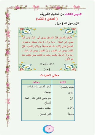 ٦١
ådÉãdG ¢SQódG
: (‫ص‬ ) ‫ﷲ‬ ُ‫ل‬‫رﺳو‬ ‫ﻗﺎل‬
‫اﻟﻣﻔردات‬ ‫ﻣﻌﺎﻧﻲ‬
‫اﻟﺑرﱠ‬ ‫وإن‬ ،‫اﻟﺑرﱢ‬ ‫إﻟﻰ‬ ‫ﯾﮭدي‬ َ‫اﻟﺻدق‬ ‫ﻓﺈنﱠ‬ ِ‫ﺑﺎﻟﺻدق‬ ‫ﻋﻠﯾﻛم‬
‫ى‬ّ‫وﯾﺗﺣر‬ ‫ﯾﺻدق‬ ُ‫ل‬‫اﻟرﺟ‬ ُ‫ل‬‫ﯾزا‬ ‫وﻣﺎ‬ . ‫اﻟﺟﻧﺔ‬ ‫إﻟﻰ‬ ‫ﯾﮭدي‬
‫ﻓﺈنﱠ‬ ، ‫واﻟﻛذب‬ ‫وإﯾﺎﻛم‬ ً‫ﺎ‬‫ﯾﻘ‬‫ﱢ‬‫د‬‫ﺻ‬ ِ‫ﷲ‬ ‫ﻋﻧد‬ ُ‫ُﻛﺗب‬‫ﯾ‬ ‫ﺣﺗﻰ‬ َ‫اﻟﺻدق‬
، ‫اﻟﻧﺎر‬ ‫إﻟﻰ‬ ‫ﯾﮭدي‬ َ‫اﻟﻔﺟور‬ ّ‫وإن‬ ‫اﻟﻔﺟور‬ ‫إﻟﻰ‬ ‫ﯾﮭدي‬ َ‫اﻟﻛذب‬
‫ﻋﻧد‬ َ‫ُﻛﺗب‬‫ﯾ‬ ‫ﺣﺗﻰ‬ َ‫اﻟﻛذب‬ ‫ى‬ّ‫وﯾﺗﺣر‬ ُ‫ﯾﻛذب‬ ُ‫ل‬‫اﻟرﺟ‬ ُ‫ل‬‫ﯾزا‬ ‫وﻣﺎ‬
.ً‫ﺎ‬‫اﺑ‬‫ﱢ‬‫ﻛذ‬ ِ‫ﷲ‬
‫ﷲ‬ ‫رﺳول‬ ‫ﺻدق‬
( ‫ص‬ )
‫ﻣﻌﻧﺎھﺎ‬ ‫اﻟﻛﻠﻣﺔ‬
.‫ﺑﮫ‬ ‫وﺗﻣﺳﻛوا‬ ‫اﻟﺻدق‬ ‫اﻟزﻣوا‬
. ‫ﯾوﺻل‬
‫اﻟﻌﻣل‬ . ‫ﻛﻠﮫ‬ ‫ﻟﻠﺧﯾر‬ ‫ﺟﺎﻣﻊ‬ ‫اﺳم‬
.‫اﻟﺻﺎﻟﺢ‬
. ‫ﯾﻘﺻد‬ ، ‫ﯾطﻠب‬
. ‫اﻟﺻدق‬ ‫ﻛﺛﯾر‬
‫ﺑﺎﻟﺻدق‬ ‫ﻋﻠﯾﻛم‬
‫ﯾﮭدي‬
ّ‫اﻟﺑر‬
‫ﯾﺗﺣرى‬ّ
ً‫ﺎ‬‫ﯾﻘ‬‫ﱢ‬‫د‬‫ﺻ‬
(‫واﻟﻛذب‬ ‫اﻟﺻدق‬ )
‫اﻟﺷرﯾف‬ ِ‫ث‬‫اﻟﺣدﯾ‬ َ‫ِن‬‫ﻣ‬
 