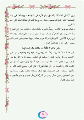 ٦٣
ِ‫د‬‫دا‬ِ‫ﻋ‬ ‫ﻓﻲ‬ ُ ‫وﯾﺟﻌﻠﮫ‬ ، ‫اﻟﻣﺟﺗﻣﻊ‬ ‫ﻓﻲ‬ ‫ره‬ْ‫ﻗد‬ ‫ﯾﻌﻠو‬ ِ‫ﺑﺎﻟﺻدق‬ َ‫ﱢك‬‫ﺳ‬‫اﻟﻣﺗﻣ‬ ‫اﻹﻧﺳﺎن‬ ّ‫وإن‬
َ‫د‬َ‫ﻋ‬ َ‫و‬ ‫اﻟﺗﻲ‬ ‫ﻠد‬ُ‫ﺧ‬‫اﻟ‬ ِ‫ت‬‫ﺟﻧﺎ‬ ‫ﻓﻲ‬ ‫ﺗﮭم‬َ‫ﻟ‬‫ﻣﻧز‬ َ‫ورﻓﻊ‬ ،‫ﺑرﺣﻣﺗﮫ‬ ‫ﻋﻠﯾﮭم‬ ‫ﷲ‬ َ‫م‬‫أﻧﻌ‬ ‫اﻟذﯾن‬ َ‫ﯾﻘﯾن‬‫ﱢ‬‫د‬‫اﻟﺻ‬
.‫ﻘﯾن‬ّ‫ﺗ‬‫اﻟﻣ‬
ِ‫اﻟﻔﺳوق‬ ‫إﻟﻰ‬ ‫ﯾﺟرﱡ‬ َ‫اﻟﻛذب‬ ‫أنﱠ‬ ً‫ﺎ‬‫ّﻧ‬‫ﯾ‬‫ﻣﺑ‬ ‫ﻋﺎﻗﺑﺗﮫ‬ ‫ﺳوء‬ ‫ُﻧﺎ‬‫ر‬‫ﱢ‬‫وﯾﺣذ‬ ، ‫اﻟﻛذب‬ ِ‫ﻋن‬ (‫)ص‬ ‫وﯾﻧﮭﺎﻧﺎ‬
ُ‫ﷲ‬ ‫ﯾﺟﻌﻠﮫ‬ ‫اﻟﻛذب‬ ‫ﻋﻠﻰ‬ ّ‫اﻟﻣﺳﺗﻣر‬ َ‫اﻹﻧﺳﺎن‬ ّ‫وإن‬ .‫واﻟﻔﺳﺎد‬ ‫ﱢ‬ ‫أﻋﻣﺎل‬ ِ
ّ‫ل‬‫وﻛ‬ ، ‫واﻟﻣﻌﺎﺻﻲ‬
ٍ‫ب‬‫وﻋذا‬ ‫ﷲ‬ َ‫ﻣن‬ ٍ‫ب‬‫ﺑﻐﺿ‬ ‫وﺑﺎؤوا‬ ‫رﺣﻣﺗﮫ‬ ‫ﻣن‬ ‫ﷲ‬ ‫طردھم‬ ‫اﻟذﯾن‬ .‫اﺑﯾن‬ّ‫اﻟﻛذ‬ ‫زﻣرة‬ ‫ﻓﻲ‬
: (‫)ص‬ ‫اﻟﻧﺑﻲﱡ‬ ‫ﻗﺎل‬ ،‫آﺧر‬ ٍ ‫وﻓﻲ‬ . ‫ﻣﮭﯾن‬
(‫ﻣﺎﺳﻣﻊ‬ ‫ﱢ‬‫ل‬‫ﺑﻛ‬ ‫ِدث‬‫ﺣ‬ُ‫ﯾ‬ ‫أن‬ ً‫ﺎ‬‫ﻛذﺑ‬ ‫ء‬ِ‫ﺑﺎﻟﻣر‬ ‫)ﻛﻔﻰ‬
‫ﻋﻠﻰ‬ (‫وﺳﻠم‬ ‫وﺻﺣﺑﮫ‬ ‫وآﻟﮫ‬ ‫ﻋﻠﯾﮫ‬ ‫ﷲ‬ ‫)ﺻﻠﻰ‬‫اﻟﻧﺑﻲ‬ ‫ﯾﺣﺛﻧﺎ‬ ‫اﻟﺷرﯾف‬ ‫اﻟﺣدﯾث‬ ‫ھذ‬ ‫ﻓﻔﻲ‬
.‫ﻓﯾﮫ‬ ‫اﻟﺗورط‬ ‫ﻣن‬ ‫وﯾﺣذرﻧﺎ‬ .‫اﻟﻛذب‬ ‫ﻓﻲ‬ ‫ﯾوﻗﻌﻧﺎ‬ ‫أن‬ ‫ﺷﺄﻧﮫ‬ ‫ﻣن‬ ‫ﻣﺎ‬ ‫ﻛل‬ ‫ﻋن‬ ‫اﻻﺑﺗﻌﺎد‬
‫ﻣن‬ َ‫اﻟﺻدق‬ َ‫ّﯾن‬‫ﺑ‬‫ﻧﺗ‬ ْ‫وأن‬ ً‫ﺎ‬‫دﻗﯾﻘ‬ ً‫ﺎ‬‫ﺗﻣﺣﯾﺻ‬ ‫ﻛﻼم‬ ‫ﻣن‬ ‫ﻧﺳﻣﻌﮫ‬ ‫ﻣﺎ‬ ‫ص‬ّ‫ﻧﻣﺣ‬ ْ‫أن‬ ‫ﻓﯾﺟب‬
، ً‫ا‬‫ﻛﺛﯾر‬ ً‫ﺎ‬‫ﻛﻼﻣ‬ ُ‫ﻊ‬‫ﯾﺳﻣ‬ َ‫ء‬‫اﻟﻣر‬ ‫ﻓﺈنﱠ‬ ، ‫ﻟﻐﯾرﻧﺎ‬ ُ‫ﮫ‬َ‫ﻠ‬‫ﻧﻧﻘ‬ ‫أو‬ ، ‫ﺑﮫ‬ َ‫ﻧﺗﺣدث‬ ْ‫أن‬ َ‫ل‬‫ﻗﺑ‬ ‫اﻟﻛذب‬
‫ﻣن‬ ‫ﺳﻣﻌﮫ‬ ‫ﻣﺎ‬ ‫ﱢ‬‫ل‬‫ﺑﻛ‬ َ‫دث‬ّ‫ﺗﺣ‬ ْ‫ﻓﺈن‬ .‫اﻟﻣﻛذوب‬ ‫وﻓﯾﮭﺎ‬ ‫اﻟﺻﺣﯾﺢ‬ ‫ﻓﯾﮭﺎ‬ ، ‫ﻣﺧﺗﻠﻔﺔ‬ ً‫ا‬‫وأﺧﺑﺎر‬
، ٍ‫ب‬‫ﻣﻛذو‬ ٍ‫ﺧﺑر‬ ‫او‬ ٍ‫ث‬‫ﺣدﯾ‬ ِ‫ﻧﻘل‬ ‫ﻓﻲ‬ ِ‫ط‬ّ‫اﻟﺗور‬ ‫ﻣن‬ َ‫ﯾﻧﺟو‬ ‫ﻓﻠن‬ ، ٍ‫وﺗﻣﯾﯾز‬ ٍ‫ﺗﻣﺣﯾص‬ ‫ﻏﯾر‬
. ً‫ﺎ‬‫ﻛﺎذﺑ‬ ‫ﺑذﻟك‬ ‫ﱡ‬‫د‬‫ُﻌ‬‫ﯾ‬‫ﻓ‬
 