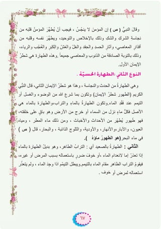 ٦٧
‫ﻣن‬ ‫ﮫ‬َ‫ﺑ‬‫ﻗﻠ‬ ُ‫اﻟﻣؤﻣن‬ َ‫ﱢر‬‫ﮭ‬‫ُط‬‫ﯾ‬ ْ‫أن‬ ‫ﻓﯾﺟب‬ ، ُ‫ُس‬‫ﺟ‬‫ﯾﻧ‬ ‫ﻻ‬ َ‫اﻟﻣؤﻣن‬ ‫إن‬ ( ‫ص‬ ) ‫اﻟﻧﺑﻲﱡ‬ َ‫ل‬‫وﻗﺎ‬
‫ﻣن‬ ‫وﻗﻠﺑﮫ‬ ‫ﻧﻔﺳﮫ‬ َ‫ﱢر‬‫ﮭ‬‫وﯾط‬ ،‫واﻟﺗوﺣﯾد‬ ‫ﺑﺎﻹﺧﻼص‬ ‫وذﻟك‬ ِ‫واﻟﺷك‬ ِ‫اﻟﺷرك‬ ِ‫ﺔ‬‫ﻧﺟﺎﺳ‬
،‫واﻟرﯾﺎء‬ ‫ب‬ْ‫ُﺟ‬‫ﻌ‬‫واﻟ‬ ِ‫ر‬َ‫ﺑ‬‫ِﻛ‬‫ﻟ‬‫وا‬ ّ‫واﻟﻐش‬ ّ‫ل‬ِ‫ﻐ‬‫واﻟ‬ ‫ِﻘد‬‫ﺣ‬‫واﻟ‬ ِ‫د‬‫اﻟﺣﺳ‬ ِ‫وآﺛﺎر‬ ،‫اﻟﻣﻌﺎﺻﻲ‬ ِ‫أﻗذار‬
ُ‫ر‬‫ﺷط‬ ‫ھﻲ‬ ‫اﻟطﮭﺎرة‬ ‫.وھذه‬ ً‫ﺎ‬‫ﺟﻣﯾﻌ‬ ‫واﻟﻣﻌﺎﺻﻲ‬ ِ‫ب‬‫اﻟذﻧو‬ ‫ﻣن‬ ‫اﻟﺻﺎدﻗﺔ‬ ‫ﺑﺎﻟﺗوﺑﺔ‬ ‫وذﻟك‬
.‫اﻷول‬ ‫اﻹﯾﻣﺎن‬
. áq«°ù◊G IQÉ¡£dG: ÊÉãdG ´ƒædG
‫ﱡﻲ‬‫ﺑ‬‫اﻟﻧ‬ ‫ﻗﺎل‬ ،‫اﻟﺛﺎﻧﻲ‬ ‫اﻹﯾﻣﺎن‬ ُ‫ر‬‫ﺷط‬ ‫ھو‬ ‫وھذا‬ ، ‫واﻟﻧﺟﺎﺳﺔ‬ ‫اﻟﺣدث‬ ‫ﻣن‬ ُ‫ة‬‫اﻟطﮭﺎر‬ ‫وھﻲ‬
‫أو‬ ‫واﻟﻐﺳل‬ ‫اﻟوﺿوء‬ ‫ﻣن‬ ‫ﷲ‬ ‫ﺷرع‬ ‫ﺑﻣﺎ‬ ‫وﺗﻛون‬ (‫اﻹﯾﻣﺎن‬ ُ‫ر‬‫ﺷط‬ ‫)اﻟطﮭور‬ ‫اﻟﻛرﯾم‬
‫ھﻲ‬ ‫ﺑﺎﻟﻣﺎء‬ ‫واﻟﺗراب،واﻟطﮭﺎرة‬ ِ‫ء‬‫ﺑﺎﻟﻣﺎ‬ ُ‫ة‬‫اﻟطﮭﺎر‬ ‫اﻟﻣﺎء.وﺗﻛون‬ ِ‫د‬ْ‫ﻘ‬َ‫ﻓ‬ ‫ﻋﻧد‬ ‫اﻟﺗﯾﻣم‬
،‫ﺧﻠﻘﺗﮫ‬ ‫ﻋﻠﻰ‬ ٍ‫ﺑﺎق‬ ‫وھو‬ ‫اﻷرض‬ ‫ﻣن‬ ‫ﺧرج‬ ‫أو‬ ‫اﻟﺳﻣﺎء‬ ‫ﻣن‬ ‫ﻧزل‬ ٍ‫ء‬‫ﻣﺎ‬ ‫ﱡ‬‫ل‬‫ﻓﻛ‬ ‫اﻷﺻل‬
‫وﻣﯾﺎه‬ ، ‫اﻟﻣطر‬ ‫ﻣﺎء‬ ‫ذﻟك‬ ‫وﻣن‬ ، ‫واﻷﺧﺑﺎث‬ ‫اﻷﺣداث‬ ‫ﻣن‬ ‫ّر‬‫ﮭ‬‫ُط‬‫ﯾ‬ ‫ﮭور‬َ‫ط‬ ‫ﻓﮭو‬
( ‫ص‬ ) ‫ﻗﺎل‬ ،‫واﻟﺑﺣﺎر‬ ، ‫اﻟذاﺋﺑﺔ‬ ‫واﻟﺛﻠوج‬ ،‫واﻷودﯾﺔ‬ ،‫واﻵﺑﺎر،واﻷﻧﮭﺎر‬ ،‫اﻟﻌﯾون‬
.( ُ‫ه‬‫ﻣﺎؤ‬ ُ‫ر‬‫اﻟطﮭو‬ ‫اﻟﺑﺣر)ھو‬ ‫ﻣﺎء‬ ‫ﻓﻲ‬
‫ﺑﺎﻟﻣﺎء‬ ‫اﻟطﮭﺎرة‬ ُ‫ل‬‫ﺑدﯾ‬ ‫وھو‬ ،‫اﻟطﺎھر‬ ُ‫اﻟﺗراب‬ : ‫أي‬ ‫ﺑﺎﻟﺻﻌﯾد‬ ُ‫ة‬‫اﻟطﮭﺎر‬ : ‫اﻟﺛﺎﻧﻲ‬
،‫ﻏﯾره‬ ‫أو‬ ‫اﻟﻣرض‬ ‫ﺑﺳﺑب‬ ‫ﺑﺎﺳﺗﻌﻣﺎﻟﮫ‬ ٍ‫ﺿرر‬ َ‫ﺧوف‬ ‫،أو‬ ‫اﻟﻣﺎء‬ ‫ﻻﻧﻌدام‬ ‫إﻣﺎ‬ ّ‫ﺗﻌذر‬ ‫إذا‬
‫ر‬ّ‫ﯾﺗﻌذ‬ ‫وﻟم‬ ، ‫اﻟﻣﺎء‬ َ‫د‬ِ‫ﺟ‬‫و‬ ‫اذا‬ ‫ّم‬‫ﻣ‬‫اﻟﺗﯾ‬ ‫ﺑﺎﻟﺗﯾﻣم.وﯾﺑطل‬ ‫اﻟﻣﺎء‬ ‫ﻣﻘﺎم‬ ‫اﻟطﺎھر‬ ‫اﻟﺗراب‬ ُ‫م‬‫ﻓﯾﻘو‬
. ‫ﺧوف‬ ‫أو‬ ‫ﻟﻣرض‬ ‫اﺳﺗﻌﻣﺎﻟﮫ‬
 