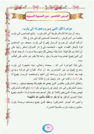 ٦٩
ájƒÑædG IÒ°ùdG øe : ¢ùeÉÿG ¢SQódG
. ‫ﯾﺛرب‬ ‫إﻟﻰ‬ ‫وھﺟرﺗﮫ‬ ( ‫ص‬ ) ‫ﱢ‬‫اﻟﻧﺑﻲ‬ ‫ﻗﺗل‬ ‫ﻣؤاﻣرة‬
‫ﯾﺛرب‬ ‫إﻟﻰ‬ ‫اﻟﻣﺳﻠﻣون‬ ‫ﺗﺗﺎﺑﻊ‬ . ‫ﯾﺛرب‬ ‫أھل‬ ‫اﻟﻰ‬ ً‫ﺎ‬‫طرﯾﻘ‬ ‫ﻟﻼﺳﻼم‬ ُ‫ﷲ‬َ‫ﱠر‬‫ﺳ‬‫ﯾ‬ ْ‫أن‬ ‫وﺑﻌد‬
.‫ﻣﻛﺔ‬ ‫ﺧﺎرج‬ ‫ﻓﻲ‬ ‫ﻗوة‬ ‫ﻟﻠﻣﺳﻠﻣﯾن‬ ْ‫وأﺻﺑﺣت‬ . ‫ﻗرﯾش‬ ‫أذى‬ ‫ﻣن‬ ً‫ﺎ‬‫ﺗﺧﻠﺻ‬
‫اﻟﻣﺳﻠﻣﯾن‬ ‫ﻣن‬ ‫ﺳﯾﺟﻌل‬ ‫ﯾﺛرب‬ ‫اﻟﻰ‬ ( ‫)ص‬ ‫اﻟرﺳول‬ ‫ﺧروج‬ ّ‫أن‬ ‫ﻗرﯾش‬ ‫أدرﻛت‬
‫ﻋﻠﻰ‬ ‫رأﯾﮭﺎ‬ ‫واﺳﺗﻘر‬ (‫اﻟﻧدوة‬ ‫دار‬ ) ‫ﻓﻲ‬ ‫ﻓﺎﺟﺗﻣﻌت‬ ، ‫ﻋﻠﯾﮭﺎ‬ ‫اﻟﻘﺿﺎء‬ ‫ﻻﯾﻣﻛن‬ ‫ﻗوة‬
‫ھؤﻻء‬ ُ‫د‬‫ﯾﻌﻣ‬ ‫ﺛم‬ ، ً‫ﺎ‬‫ﺻﺎرﻣ‬ ً‫ﺎ‬‫ﺳﯾﻔ‬ ‫ﻣﻧﮭم‬ ّ‫ل‬‫ﻛ‬ ‫ُﻌطﻰ‬‫ﯾ‬‫و‬ ً‫ا‬‫ﺟﻠد‬ ً‫ﺎ‬‫ﺷﺎﺑ‬ ِ ‫ﻗﺑﯾﻠﺔ‬ ّ‫ل‬‫ﻛ‬ ‫ﻣن‬ ‫ﺗﺄﺧذ‬ ْ‫أن‬
‫اﻟطﻠب‬ ‫ﻋﻠﻰ‬ ‫ھﺎﺷم‬ ‫ﺑﻧو‬ ‫ﯾﻘدر‬ ‫ﻓﻼ‬ ‫واﺣد‬ ٍ‫رﺟل‬ ‫ﺿرﺑﺔ‬ ‫ﻓﯾﺿرﺑوﻧﮫ‬ (‫)ص‬ ‫اﻟﻧﺑﻲﱢ‬ ‫إﻟﻰ‬
. ‫ﺑدﻣﮫ‬
‫ﯾﺛرب‬ ‫اﻟﻰ‬ ‫ﺑﺎﻟﮭﺟرة‬ ‫ّﮫ‬‫ﯾ‬‫ﻧﺑ‬ -‫وﺗﻌﺎﻟﻰ‬ ‫ﺳﺑﺣﺎﻧﮫ‬ - ‫ﷲ‬ ‫أﻣر‬ ‫اﻟﻣؤاﻣرة‬ ‫ﻟﯾﻠﺔ‬ ‫وﻓﻲ‬
‫وﯾؤدي‬ ‫ﻓراﺷﮫ‬ ‫ﻓﻲ‬ (‫ً)ع‬‫ﺎ‬‫ﻋﻠﯾ‬ ‫ﺗرك‬ ‫أن‬ ‫ﺑﻌد‬ ‫اﻟﻣؤﺗﻣرﯾن‬ ‫ﺑﯾن‬ ‫ﻣن‬ (‫)ص‬ ‫وﺧرج‬
‫أﺑﺎ‬ (‫)ص‬ ‫اﻟرﺳول‬ ‫واﺻطﺣب‬ ‫أھﻠﮭﺎ‬ ‫إﻟﻰ‬ ‫ووداﺋﻌﮫ‬ ‫اﻟرﺳول‬ ‫أﻣﺎﻧﺎت‬ ‫ﺑﻌد‬ ‫ﻓﯾﻣﺎ‬
.‫أﯾﺎم‬ ‫ﺛﻼﺛﺔ‬ (‫ﺛور‬ ‫)ﺟﺑل‬ ‫ﻏﺎر‬ ‫ﻓﻲ‬ ‫وأﻗﺎﻣﺎ‬ ،(‫)رض‬‫ﺑﻛر‬
‫وﻋﻧدﻣﺎ‬ . (‫وﺳﻠم‬ ‫وﺻﺣﺑﮫ‬ ‫وآﻟﮫ‬ ‫ﻋﻠﯾﮫ‬ ‫ﷲ‬ ‫)ﺻﻠﻰ‬ ‫اﻟﻧﺑﻲﱠ‬ ‫ﯾطﻠﺑون‬ ‫اﻟﻣﺷرﻛون‬ ‫واﻧطﻠق‬
‫اﻟﻣﺷرﻛﯾن‬ ‫أﻗدام‬ ‫وﻗﻊ‬(�)‫ﺑﻛر‬ ‫أﺑو‬ ‫ﺳﻣﻊ‬ (‫ﺛور‬ ‫)ﺟﺑل‬ ‫ﻏﺎر‬ ‫إﻟﻰ‬ ‫اﻟﻣﺷرﻛون‬ ‫وﺻل‬
(‫)ص‬ ‫ﻓﺄﺟﺎب‬ ، ‫ﻟرآﻧﺎ‬ ‫ﻗدﻣﯾﮫ‬ ‫ﺗﺣت‬ ‫أﺣدھم‬ ‫ﻧظر‬ ‫ﻟو‬ :‫ﻗﺎﺋﻼ‬ ( ‫)ص‬ ‫اﻟﻧﺑﻲﱠ‬ ‫ث‬ّ‫د‬‫ﯾﺣ‬ ‫ﻓﮭﻣس‬
‫ﺛﺎﻟﺛﮭﻣﺎ؟‬ ‫ﷲ‬ ‫ﺑﺎﺛﻧﯾن‬ ‫ك‬ّ‫ﻧ‬‫ظ‬ ‫ﻣﺎ‬ ‫ﺑﻛر‬ ‫أﺑﺎ‬ ‫ﯾﺎ‬ :‫اﻟواﺛق‬ ‫اﻟﻣؤﻣن‬ ‫إﺟﺎﺑﺔ‬
َ‫ﯾﺛرب‬ ‫ووﺻﻼ‬ ‫وﺻﺎﺣﺑﮫ‬ (‫)ص‬ ‫اﻟﻧﺑﻲﱠ‬ ‫وﺣﻔظ‬ ،‫اﻟﻣﺷرﻛﯾن‬ ‫أﺑﺻﺎر‬ ‫ﷲ‬ ‫وأﻋﻣﻰ‬
. ‫اﻟﻣﻧورة‬ ‫ﺑﺎﻟﻣدﯾﻧﺔ‬ ‫ﯾﺛرب‬ ‫ّﯾت‬‫ﻣ‬‫وﺳ‬ ‫ﺳﺎﻟﻣﯾن‬
 