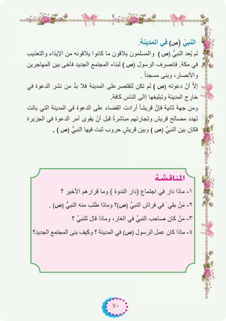 ٧٠
.‫اﻟﻣدﯾﻧﺔ‬ ‫ﻓﻲ‬ (‫ص‬) ّ‫اﻟﻧﺑﻲ‬
‫واﻟﺗﻌذﯾب‬ ‫اﻹﯾذاء‬ ‫ﻣن‬ ‫ﯾﻼﻗوﻧﮫ‬ ‫ﻛﺎﻧوا‬ ‫ﻣﺎ‬ ‫ﯾﻼﻗون‬ ‫واﻟﻣﺳﻠﻣون‬ ( ‫)ص‬ ‫اﻟﻧﺑﻲﱡ‬ ‫ّﻌد‬‫ﯾ‬ ‫ﻟم‬
‫اﻟﻣﮭﺎﺟرﯾن‬ ‫ﺑﯾن‬ ‫ﻓﺂﺧﻰ‬ ‫اﻟﺟدﯾد‬ ‫اﻟﻣﺟﺗﻣﻊ‬ ‫ﻟﺑﻧﺎء‬ ( ‫)ص‬ ‫اﻟرﺳول‬ ‫ﻓﺎﻧﺻرف‬ .‫ﻣﻛﺔ‬ ‫ﻓﻲ‬
. ً‫ا‬‫ﻣﺳﺟد‬ ‫وﺑﻧﻰ‬ ،‫واﻷﻧﺻﺎر‬
‫ﻓﻲ‬ ‫اﻟدﻋوة‬ ‫ﻧﺷر‬ ‫ﻣن‬ ‫ﱠ‬‫د‬‫ﺑ‬ ‫ﻓﻼ‬ ‫اﻟﻣدﯾﻧﺔ‬ ‫ﻟﺗﻘﺗﺻرﻋﻠﻰ‬ ‫ﺗﻛن‬ ‫ﻟم‬ ( ‫)ص‬ ‫دﻋوﺗﮫ‬ ّ‫أن‬ ّ‫ﻻ‬‫إ‬
.‫ﻛﺎﻓﺔ‬ ‫اﻟﻧﺎس‬ ‫إاﻟﻰ‬ ‫وﺗﺑﻠﯾﻐﮭﺎ‬ ‫اﻟﻣدﯾﻧﺔ‬ ‫ﺧﺎرج‬
‫ﺑﺎﺗت‬ ‫اﻟﺗﻲ‬ ‫اﻟﻣدﯾﻧﺔ‬ ‫ﻓﻲ‬ ‫اﻟدﻋوة‬ ‫ﻋﻠﻰ‬ ‫اﻟﻘﺿﺎء‬ ‫أرادت‬ ً‫ﺎ‬‫ﻗرﯾﺷ‬ ‫ﻓﺈنﱠ‬ ‫ﺛﺎﻧﯾﺔ‬ ‫ﺟﮭﺔ‬ ‫وﻣن‬
‫اﻟﺟزﯾرة‬ ‫ﻓﻲ‬ ‫اﻟدﻋوة‬ ‫أﻣر‬ ‫ﯾﻘوى‬ ْ‫أن‬ ‫ﻗﺑل‬ ً‫ة‬‫ﻣﺑﺎﺷر‬ ‫وﺗﺟﺎرﺗﮭم‬ ‫ﻗرﯾش‬ ‫ﻣﺻﺎﻟﺢ‬ ‫ﺗﮭدد‬
. ( ‫)ص‬ ‫اﻟﻧﺑﻲﱡ‬ ‫ﻓﯾﮭﺎ‬ ‫ﺛﺑت‬ ‫ﺣروب‬ ٍ‫ﻗرﯾش‬ ‫وﺑﯾن‬ ( ‫)ص‬ ‫اﻟﻧﺑﻲﱢ‬ ‫ﺑﯾن‬ ‫ﻓﻛﺎن‬
á°ûbÉæŸG
‫؟‬ ‫اﻷﺧﯾر‬ ‫ﻗرارھم‬ ‫وﻣﺎ‬ ( ‫اﻟﻧدوة‬ ‫)دار‬ ‫اﺟﺗﻣﺎع‬ ‫ﻓﻲ‬ ‫دار‬ ‫ﻣﺎذا‬ -۱
. (‫)ص‬ ‫اﻟﻧﺑﻲﱡ‬ ‫ﻣﻧﮫ‬ ‫طﻠب‬ ‫وﻣﺎذا‬ ‫؟‬(‫)ص‬ ‫اﻟﻧﺑﻲﱢ‬ ‫ﻓراش‬ ‫ﻓﻲ‬ َ ‫ﺑﻘﻲ‬ ْ‫ن‬َ‫ﻣ‬ -۲
‫؟‬ ‫ﻟﻠﻧﺑﻲﱢ‬ ‫ﻗﺎل‬ ‫وﻣﺎذا‬ ،‫اﻟﻐﺎر‬ ‫ﻓﻲ‬ ‫اﻟﻧﺑﻲﱢ‬ ‫ﺻﺎﺣب‬ ‫ﻛﺎن‬ ْ‫ن‬َ‫ﻣ‬ -۳
‫اﻟﺟدﯾد؟‬ ‫اﻟﻣﺟﺗﻣﻊ‬ ‫ﺑﻧﻰ‬ ‫وﻛﯾف‬ ‫؟‬ ‫اﻟﻣدﯾﻧﺔ‬ ‫ﻓﻲ‬ (‫)ص‬ ‫اﻟرﺳول‬ ‫ﻋﻣل‬ ‫ﻛﺎن‬ ‫ﻣﺎذا‬ -٤
 