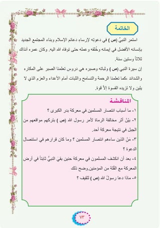 ٧٣
‫اﻟﺟدﯾد‬ ‫اﻟﻣﺟﺗﻣﻊ‬ ‫وﺑﻧﺎء‬ ‫اﻹﺳﻼم‬ ‫دﻋﺎﺋم‬ ِ‫ء‬‫ﻹرﺳﺎ‬ ‫ِﮫ‬‫ﺗ‬‫دﻋو‬ ‫ﻓﻲ‬ ( ‫)ص‬ ‫اﻟﻧﺑﻲﱢ‬ ‫اﺳﺗﻣر‬
‫آﻧذاك‬ ‫ﻋﻣره‬ ‫وﻛﺎن‬ .‫اﻟﯾﮫ‬ ‫ﷲ‬ ‫ﺗوﻓﺎه‬ ‫ﺣﺗﻰ‬ ‫وﻋﻣﻠﮫ‬ ‫ﻠﻘﮫ‬ُ‫ﺧ‬‫و‬ ‫إﯾﻣﺎﻧﮫ‬ ‫ﻓﻲ‬ ‫اﻷﻓﺿل‬ ‫ﺑﺈﻧﺳﺎﻧﮫ‬
.‫ﺳﻧﺔ‬ ‫وﺳﺗﯾن‬ ً‫ﺎ‬‫ﺛﻼﺛ‬
‫اﻟﻣﻛﺎره‬ ‫ﻋﻠﻰ‬ ‫اﻟﺻﺑر‬ ‫ﺗﻌﻠﻣﻧﺎ‬ ‫دروس‬ ‫ھﻲ‬ ‫وﺻﺑره‬ ‫وﺛﺑﺎﺗﮫ‬ ( ‫)ص‬ ‫اﻟﻧﺑﻲ‬ ‫ﺳﯾرة‬ ‫إن‬
‫ﻻ‬ ‫اﻟذي‬ ‫واﻟﻌزم‬ ‫اﻷﻋداء‬ ‫أﻣﺎم‬ ‫واﻟﺛﺑﺎت‬ ‫واﻟﺗﺳﺎﻣﺢ‬ ‫اﻟرﺣﻣﺔ‬ ‫ﺗﻌﻠﻣﻧﺎ‬ ‫،ﻛﻣﺎ‬ ‫واﻟﺷداﺋد‬
.‫ﻗوة‬ ّ‫ﻻ‬‫إ‬ ‫اﻟﻘﺳوة‬ ‫ﺗزﯾده‬ ‫وﻻ‬ ‫ﯾﻠﯾن‬
‫اﻟﺧﺎﺗﻣﺔ‬
á°ûbÉæŸG
‫؟‬ ‫اﻟﻛﺑرى‬ ‫ﺑدر‬ ‫ﻣﻌرﻛﺔ‬ ‫ﻓﻲ‬ ‫اﻟﻣﺳﻠﻣﯾن‬ ‫اﻧﺗﺻﺎر‬ ‫أﺳﺑﺎب‬ ‫ﻣﺎ‬ -۱
‫ﻣن‬ ‫ﻣواﻗﻌﮭم‬ ‫ﺑﺗرﻛﮭم‬ ( ‫)ص‬ ‫ﷲ‬ ‫رﺳول‬ ‫ﻷﻣر‬ ‫اﻟرﻣﺎة‬ ‫ﻣﺧﺎﻟﻔﺔ‬ ‫أﺛر‬ ْ‫ّن‬‫ﯾ‬‫ﺑ‬ -۲
.‫أﺣد‬ ‫ﻣﻌرﻛﺔ‬ ‫ﻧﺗﯾﺟﺔ‬ ‫ﻓﻲ‬ ‫اﻟﺟﺑل‬
‫اﺳﺗﺋﺻﺎل‬ ‫ﻓﻲ‬ ‫ﻗرارھم‬ ‫ﻛﺎن‬ ‫وﻣﺎ‬ ‫؟‬ ‫اﻟﻣﺳﻠﻣﯾن‬ ‫اﻧﺗﺻﺎر‬ ‫ﺳﺎءھم‬ ‫اﻟذﯾن‬ ِْ‫ن‬َ‫ﻣ‬ -۳
‫؟‬ ‫اﻟدﻋوة‬
‫أرض‬ ‫ﻓﻲ‬ ً‫ﺎ‬‫ﺛﺎﺑﺗ‬ ‫اﻟﻧﺑﻲﱡ‬ َ‫ﺑﻘﻲ‬ ‫ﺣﻧﯾن‬ ‫ﻣﻌرﻛﺔ‬ ‫ﻓﻲ‬ ‫اﻟﻣﺳﻠﻣون‬ ‫اﻧﻛﺷف‬ ‫أن‬ ‫ﺑﻌد‬ -٤
‫ذﻟك‬ ‫اﻟﻣؤﻣﻧﯾن.وﺿﺢ‬ ‫ﻣن‬ ‫ﻠﺔ‬ّ‫ﻘ‬‫اﻟ‬ ‫ﻣﻊ‬ ‫اﻟﻣﻌرﻛﺔ‬
‫؟‬ ‫ﻟﺛﻘﯾف‬ ( ‫)ص‬ ‫ﷲ‬ ُ‫ل‬‫رﺳو‬ ‫دﻋﺎ‬ ‫ﻣﺎذا‬ -٥
 