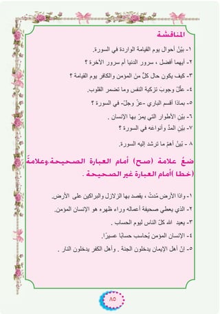 ٨٥
á°ûbÉæŸG
.‫اﻟﺳورة‬ ‫ﻓﻲ‬ ‫اﻟواردة‬ ‫اﻟﻘﯾﺎﻣﺔ‬ ‫ﯾوم‬ ‫أﺣوال‬ ْ‫ّن‬‫ﯾ‬‫ﺑ‬ -۱
‫؟‬ ‫اﻵﺧرة‬ ‫ﺳرور‬ ‫أم‬ ‫اﻟدﻧﯾﺎ‬ ‫ﺳرور‬ ، ‫أﻓﺿل‬ ‫أﯾﮭﻣﺎ‬ -۲
‫؟‬ ‫اﻟﻘﯾﺎﻣﺔ‬ ‫ﯾوم‬ ‫واﻟﻛﺎﻓر‬ ‫اﻟﻣؤﻣن‬ َ‫ﻣن‬ ‫ﱟ‬‫ل‬‫ﻛ‬ ‫ﺣﺎل‬ ‫ﯾﻛون‬ ‫ﻛﯾف‬ -۳
.‫اﻟﻘﻠوب‬ ‫ﺗﺿﻣر‬ ‫وﻣﺎ‬ ‫اﻟﻧﻔس‬ ‫ﺗزﻛﯾﺔ‬ َ‫وﺟوب‬ ْ‫ل‬ّ‫ﻠ‬‫ﻋ‬ -٤
‫؟‬ ‫اﻟﺳورة‬ ‫ﻓﻲ‬ -ّ‫ل‬‫وﺟ‬ ّ‫-ﻋز‬ ‫اﻟﺑﺎري‬ ‫أﻗﺳم‬ ‫ﺑﻣﺎذا‬ -٥
. ‫اﻹﻧﺳﺎن‬ ‫ﺑﮭﺎ‬ ّ‫ﯾﻣر‬ ‫اﻟﺗﻲ‬ ‫اﻷطوار‬ ِ‫ّن‬‫ﯾ‬‫ﺑ‬ -٦
‫؟‬ ‫اﻟﺳورة‬ ‫ﻓﻲ‬ ‫ﮫ‬َ‫وأﻧواﻋ‬ ‫ﱠ‬‫د‬‫اﻟﻣ‬ ِ‫ّن‬‫ﯾ‬‫ﺑ‬ -۷
.‫اﻟﺳورة‬ ‫إﻟﯾﮫ‬ ‫ﺗرﺷد‬ ‫ﻣﺎ‬ ّ‫م‬‫أھ‬ ْ‫ّﯾن‬‫ﺑ‬ - ۸
náeÓYh,áë«ë°üdG IQÉÑ©dG ΩÉeCG (í°U) áeÓY r™°V
. áë«ë°üdG ÒZ IQÉÑ©dG ΩÉeCG( É£N)
.‫اﻷرض‬ ‫ﻋﻠﻰ‬ ‫واﻟﺑراﻛﯾن‬ ‫اﻟزﻻزل‬ ‫ﺑﮭﺎ‬ ‫ﯾﻘﺻد‬ ، ْ‫ّدت‬‫ﻣ‬ ‫اﻷرض‬ ‫واذا‬ -۱
.‫اﻟﻣؤﻣن‬ ‫اﻹﻧﺳﺎن‬ ‫ھو‬ ‫ظﮭره‬ ‫وراء‬ ‫أﻋﻣﺎﻟﮫ‬ ‫ﺻﺣﯾﻔﺔ‬ ‫ﯾﻌطﻲ‬ ‫اﻟذي‬ -۲
. ‫اﻟﺣﺳﺎب‬ ‫ﻟﯾوم‬ ‫اﻟﻧﺎس‬ ّ‫ل‬‫ﻛ‬ ‫ﷲ‬ ‫ﯾﻌﯾد‬ -۳
.‫ا‬ً‫ﻋﺳﯾر‬ ‫ًﺎ‬‫ﺑ‬‫ﺣﺳﺎ‬ ‫ُﺣﺎﺳب‬‫ﯾ‬ ‫اﻟﻣؤﻣن‬ ‫اﻹﻧﺳﺎن‬ -٤
. ‫اﻟﻧﺎر‬ ‫ﯾدﺧﻠون‬ ‫اﻟﻛﻔر‬ ‫وأھل‬ . ‫اﻟﺟﻧﺔ‬ ‫ﯾدﺧﻠون‬ ‫اﻹﯾﻣﺎن‬ ‫أھل‬ ّ‫إن‬ -٥
 