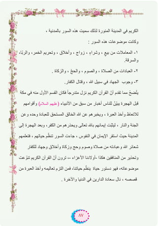٨٧
، ‫ﺑﺎﻟﻣدﻧﯾﺔ‬ ‫اﻟﺳور‬ ‫ھذه‬ ‫ﺳﻣﯾت‬ ‫ﻟذﻟك‬ ‫اﻟﻣﻧورة‬ ‫اﻟﻣدﯾﻧﺔ‬ ‫ﻓﻲ‬ ‫اﻟﻛرﯾم‬
: ‫اﻟﺳور‬ ‫ھذه‬ ‫ﻣوﺿوﻋﺎت‬ ‫وﻛﺎﻧت‬
،‫ّﺎ‬‫ﺑ‬‫واﻟر‬ ،‫اﻟﺧﻣر‬ ‫وﺗﺣرﯾم‬ ، ‫وأﺧﻼق‬ ، ‫زواج‬ ، ٍ‫ء‬‫وﺷرا‬ ، ٍ‫ﺑﯾﻊ‬ ‫ﻣن‬ ‫اﻟﻣﻌﺎﻣﻼت‬ -۱
.‫واﻟﺳرﻗﺔ‬
. ‫واﻟزﻛﺎة‬ ، ّ‫ﺞ‬‫واﻟﺣ‬ ، ‫واﻟﺻوم‬ ، ‫اﻟﺻﻼة‬ ‫ﻣن‬ ‫اﻟﻌﺑﺎدات‬ -۲
.‫اﻟﻛﻔﺎر‬ ‫وﻗﺗﺎل‬ ، ‫ﷲ‬ ‫ﺳﺑﯾل‬ ‫ﻓﻲ‬ ‫اﻟﺟﮭﺎد‬ ‫وﺟوب‬ -۳
‫ﻣﻛﺔ‬ ‫ﻓﻲ‬ ‫ﻣﻧﮫ‬ ‫اﻷول‬ ‫اﻟﻘﺳم‬ ‫ﻓﻛﺎن‬ ً‫ﺎ‬‫ﻣﺗدرﺟ‬ ‫ﻧزل‬ ‫اﻟﻛرﯾم‬ ‫اﻟﻘرآن‬ ّ‫أن‬ ‫ﺗﻘدم‬ ‫ﻣﻣﺎ‬ ُ‫ﺢ‬‫ﺿ‬ّ‫ﺗ‬‫ﯾ‬
‫وأﻗواﻣﮭم‬ (‫اﻟﺳﻼم‬ ‫ﻋﻠﯾﮭم‬) ‫اﻷﻧﺑﯾﺎء‬ ‫ﻣن‬ ‫ﺳﺑق‬ ‫ﻣن‬ ‫أﺧﺑﺎر‬ ‫ﻟﻠﻧﺎس‬ ُ‫ّن‬‫ﯾ‬‫ﯾﺑ‬ ‫اﻟﮭﺟرة‬ ‫ﻗﺑل‬
‫وﻋن‬ ‫وﺣده‬ ‫ﻟﻠﻌﺑﺎدة‬ ‫اﻟﻣﺳﺗﺣق‬ ‫اﻟﺧﺎﻟق‬ ‫ﷲ‬ ‫ﻋن‬ ‫وﯾﺧﺑرھم‬ ، ‫اﻟﻌﺑرة‬ ‫وأﺧذ‬ ‫ﻟﻼﺗﻌﺎظ‬
‫إﻟﻰ‬ ‫اﻟﮭﺟرة‬ ‫وﺑﻌد‬ ،‫اﻟﻛﻔر‬ ‫ﻣن‬ ‫وﯾﺣذرھم‬ ‫ﺗﻌﺎﻟﻰ‬ ‫ﺑﺎﮫﻠﻟ‬ ‫إﯾﻣﺎﻧﮭم‬ ‫ّت‬‫ﺑ‬‫ﻟﯾﺛ‬ ، ‫واﻟﻧﺎر‬ ‫اﻟﺟﻧﺔ‬
‫ﻓﺗﻌﻠﻣﮭم‬ ، ‫ﺣﯾﺎﺗﮭم‬ ‫م‬ّ‫ﺗﻧظ‬ ‫اﻟﺳور‬ ‫ﺟﺎءت‬ ، ‫اﻟﻧﻔوس‬ ‫ﻓﻲ‬ ‫اﻹﯾﻣﺎن‬ ‫اﺳﺗﻘر‬ ‫ﺣﯾث‬ ‫اﻟﻣدﯾﻧﺔ‬
‫ﻟﻠﻛﻔﺎر‬ ‫وﺟﮭﺎد‬ ‫وأﺧﻼق‬ ‫وزﻛﺎة‬ ‫وﺣﺞ‬ ‫وﺻوم‬ ‫ﺻﻼة‬ ‫ﻣن‬ ‫وﻋﺑﺎدﺗﮫ‬ ‫ﷲ‬ ‫ﺷﻌﺎﺋر‬
‫ﻋت‬ ّ‫ﺗﻧو‬ ‫اﻟﻛرﯾم‬ ‫اﻟﻘرآن‬ ّ‫أن‬ ‫ﺗرون‬ ،- ‫اﻷﻋزاء‬ ‫-أوﻻدﻧﺎ‬ ‫ھﻛذا‬ ‫اﻟﻣﻧﺎﻓﻘﯾن‬ ‫ﻣن‬ ‫وﺗﺣذﯾر‬
‫ﻣن‬ ‫اﻟﻌﺑرة‬ ‫وأﺧذ‬ ‫ﺗﻌﺎﻟﯾﻣﮫ‬ ‫اﻟﺗزم‬ ‫ﻓﻣن‬ ،‫ﺣﯾﺎﺗﻧﺎ‬ ‫م‬ّ‫ﯾﻧظ‬ ‫ﺣﯾﺎة‬ ‫دﺳﺗور‬ ‫ﻓﮭو‬ ،‫ﻣوﺿوﻋﺎﺗﮫ‬
. ‫واﻵﺧرة‬ ‫اﻟدﻧﯾﺎ‬ ‫ﻓﻲ‬ ‫اﻟدارﯾن‬ ‫ﺳﻌﺎدة‬ ‫ﻧﺎل‬ ، ‫ﻗﺻﺻﮫ‬
 