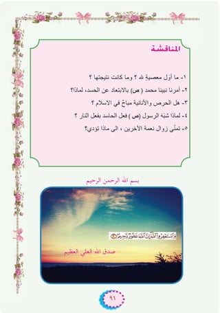 ٩١
á°ûbÉæŸG
‫؟‬ ‫ﻧﺗﯾﺟﺗﮭﺎ‬ ‫ﻛﺎﻧت‬ ‫وﻣﺎ‬ ‫؟‬ ‫ﮫﻠﻟ‬ ٍ‫ﺔ‬‫ﻣﻌﺻﯾ‬ ‫ل‬ َ‫أو‬ ‫ﻣﺎ‬ -۱
‫ﻟﻣﺎذا؟‬ ،‫اﻟﺣﺳد‬ ‫ﻋن‬ ‫ﺑﺎﻻﺑﺗﻌﺎد‬ (‫ص‬ ) ‫ﻣﺣﻣد‬ ‫ﻧﺑﯾﻧﺎ‬ ‫أﻣرﻧﺎ‬ -۲
‫؟‬ ‫اﻻﺳﻼم‬ ‫ﻓﻲ‬ ٌ‫ح‬‫ﻣﺑﺎ‬ ‫واﻷﻧﺎﻧﯾﺔ‬ ‫اﻟﺣرص‬ ‫ھل‬ -۳
‫؟‬ ‫اﻟﻧﺎر‬ ‫ﺑﻔﻌل‬ ‫اﻟﺣﺎﺳد‬ ‫ﻓﻌل‬ ( ‫)ص‬ ‫اﻟرﺳول‬ َ‫ﮫ‬َ‫ﺑ‬‫ﺷ‬ ‫ﻟﻣﺎذا‬ -٤
‫ﺗؤدي؟‬ ‫ﻣﺎذا‬ ‫اﻟﻰ‬ ، ‫اﻵﺧرﯾن‬ ‫ﻧﻌﻣﺔ‬ ‫زوال‬ ‫ﻲ‬ّ‫ﻧ‬‫ﺗﻣ‬ -٥
‫اﻟﺮﺣﻴﻢ‬ ‫اﻟﺮﺣﻤﻦ‬ ‫اﷲ‬ ‫ﺑﺴﻢ‬
‫اﻟﻌﻈﻴﻢ‬ ‫اﻟﻌﻠﻲ‬ ‫اﷲ‬ ‫ﺻﺪق‬
 