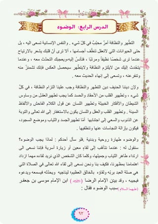 ٩٢
‫ﺑل‬ ، ‫اﻟﯾﮫ‬ ‫ﺗﺳﻌﻰ‬ ‫اﻹﻧﺳﺎﻧﯾﺔ‬ ‫واﻟﻧﻔس‬ . ‫ﺷﻲء‬ ّ‫ل‬‫ﻛ‬ ‫ﻓﻲ‬ ٌ‫ّب‬‫ﺑ‬‫ﻣﺣ‬ ٌ‫ر‬‫أﻣ‬ ‫واﻟﻧظﺎﻓﺔ‬ ‫ﮭر‬ّ‫اﻟﺗط‬
‫ﺑﺎﻻرﺗﯾﺎح‬ ‫ﯾﺷﻌر‬ ‫ﻗﻠﺑك‬ ّ‫أن‬ ‫ﺗرى‬ ‫أﻻ‬ ، ‫أﺟﺳﺎﻣﮭﺎ‬ ‫ف‬ّ‫ﺗﻧظ‬ ‫ﻻﺗﻌﻘل‬ ‫اﻟﺗﻲ‬ ‫اﻟﺣﯾواﻧﺎت‬ ‫ﺣﺗﻰ‬
‫وﻋﻧدﻣﺎ‬ ، ‫ﻣﻌﮫ‬ ‫ث‬ّ‫د‬‫اﻟﺗﺣ‬ ‫إﻟﯾﮫ،وﯾﻌﺟﺑك‬ ُ‫ﻓﺗﺄﻧس‬ ، ‫ًﺎ‬‫ﺑ‬‫وﻣرﺗ‬ ً‫ﺎ‬‫ﻧظﯾﻔ‬ ‫ًﺎ‬‫ﺻ‬‫ﺷﺧ‬ ‫ﺗرى‬ ‫ﻋﻧدﻣﺎ‬
‫ﻣﻧﮫ‬ ّ‫ﺗﺷﻣﺋز‬ ‫ﻓﺈﻧك‬ ‫اﻟﻌﻛس‬ ‫ﺳﯾﺣﺻل‬ ‫ﮭر‬ّ‫وﻻﯾﺗط‬ ‫اﻟﻧظﺎﻓﺔ‬ ‫ﻻﯾﻠﺗزم‬ ‫ﻣن‬ ‫إﻟﯾك‬ ‫دث‬ّ‫ﯾﺗﺣ‬
. ‫ﻣﻌﮫ‬ ‫اﻟﺣدﯾث‬ ‫إﻧﮭﺎء‬ ‫إﻟﻰ‬ ‫وﺗﺳﻌﻰ‬ ، ‫وﺗﻧﻔرﻋﻧﮫ‬
‫ﱢ‬‫ل‬‫ﻛ‬ ‫ﻓﻲ‬ ، ‫اﻟﻧظﺎﻓﺔ‬ ‫اﻟﺗزام‬ ‫ﻋﻠﯾﻧﺎ‬ ‫وﺟب‬ ‫واﻟﻧظﺎﻓﺔ‬ ‫اﻟﺗطﮭر‬ ‫دﯾن‬ ‫اﻟﺣﻧﯾف‬ ‫دﯾﻧﻧﺎ‬ ‫وﻹن‬
‫وﺳﺎوس‬ ‫ﻣن‬ ‫ﺗطﮭﯾراﻟﻌﻘـل‬ ‫ﯾﺟب‬ ‫ﻛﻣﺎ‬ ‫واﻟﺣﺳد‬ ‫اﻷﺣﻘﺎد‬ ‫ﻣن‬ ‫اﻟﻘﻠب‬ ‫وﺗطﮭﯾر‬ ، ‫ﺷﻲء‬
‫واﻷﻟﻔﺎظ‬ ‫اﻟﻔﺎﺣش‬ ‫اﻟﻛﻼم‬ ‫ﻗول‬ ‫ﻋن‬ ‫اﻟﻠﺳﺎن‬ ‫وﺗطﮭﯾر‬ ‫اﻟﺧﺑﯾﺛﺔ‬ ‫واﻷﻓﻛﺎر‬ ‫اﻟﺷﯾطﺎن‬
‫واﻟﺗوﺑﺔ‬ ‫ﺗﻌﺎﻟﻰ‬ ‫ﷲ‬ ‫إﻟﻰ‬ ‫ﺑﺎﻻﺳﺗﻐﻔﺎر‬ ‫ﯾﻛون‬ ‫واﻟﻠﺳﺎن‬ ‫واﻟﻌﻘل‬ ‫اﻟﻘﻠب‬ ‫وﺗطﮭﯾر‬ . ‫اﻟﺳﯾﺋﺔ‬
،‫اﻟﺳﺟود‬ ‫وﻣوﺿﻊ‬ ‫واﻟﺛﯾﺎب‬ ‫ﺗطﮭﯾراﻟﺟﺳد‬ ‫ّﺎ‬‫ﻣ‬‫أ‬ ‫اﺟﺗﻧﺎﺑﮭﺎ‬ ‫إﻟﻰ‬ ‫واﻟﺳﻌﻲ‬ ‫اﻟذﻧوب‬ ‫ﻋن‬
. ‫وﺗﻧظﻔﯾﮭﺎ‬ ‫ﻋﻧﮭﺎ‬ ‫اﻟﻧﺟﺎﺳﺎت‬ ‫ﺑﺈزاﻟﺔ‬ ‫ﻓﯾﻛون‬
‫اﻟوﺿوء؟‬ ‫ﯾﺟب‬ ‫ﻟﻣﺎذا‬ : ‫أﺣدﻛم‬ ‫ﺳﺄل‬ ‫.ﻓﻠو‬ ‫وﺑدﻧﯾﺔ‬ ‫روﺣﯾﺔ‬ ‫طﮭﺎرة‬ ‫واﻟوﺿوء‬
‫اﻟﻰ‬ ‫ﻧﺳﻌﻰ‬ ‫ﻓﺈﻧﻧﺎ‬ ‫أﺳرﯾﺔ‬ ‫زﯾﺎرة‬ ‫أو‬ ‫ﻣﻌﯾن‬ ٍ‫ء‬‫ﻟﻘﺎ‬ ‫إﻟﻰ‬ ‫ّب‬‫ھ‬‫ﻧﺗﺄ‬ ‫ﻋﻧدﻣﺎ‬ : ‫ﻟﮫ‬ ‫ﺳﻧﻘول‬
‫ازداد‬ ‫ﻣﮭﻣﺎ‬ ‫ﻟﻘﺎءه‬ ‫ﻧرﯾد‬ ‫اﻟذي‬ ‫اﻟﺷﺧص‬ ‫ﻛﺎن‬ ‫وﻛﻠﻣﺎ‬ ،‫وﺟﻣﯾﻠﮭﺎ‬ ‫اﻟﺛﯾﺎب‬ ‫طﺎھر‬ ‫ارﺗداء‬
‫اﻟﺗﻲ‬ ‫اﻟﺻﻼة‬ ‫ﻓﻲ‬ ‫ﺗﻌﺎﻟﻰ‬ ‫ﷲ‬ ‫ﻟﻘﺎء‬ ‫إﻟﻰ‬ ‫ﻧﺳﻌﻰ‬ ‫وﻧﺣن‬ ‫ﺑﻧﺎ‬ ‫ﻓﻛﯾف‬ ،‫ﺑﻣظﮭرﻧﺎ‬ ‫اھﺗﻣﺎﻣﻧﺎ‬
‫وﯾدﻋوه‬ ‫ﻓﯾﺳﻣﻌﮫ‬ ‫ﺛﮫ‬ّ‫د‬‫وﯾﺣ‬ ‫ﻟﯾﻧﺎﺟﯾﮫ‬ ‫اﻟﻌظﯾم؛‬ ‫ﺑﺎﻟﺧﺎﻟق‬ ‫وﻟﻘﺎؤه‬ ‫ّﮫ‬‫ﺑ‬‫ﺑر‬ ‫اﻟﻌﺑد‬ ‫ﺻﻠﺔ‬ ‫ھﻲ‬
‫ﺟﻌﻔـر‬ ‫ﺑن‬ ‫ﻣوﺳﻰ‬ ‫اﻹﻣﺎم‬ ‫اﺑن‬ (�) ‫اﻟرﺿﺎ‬ ‫اﻹﻣﺎم‬ ‫ن‬ّ‫ـ‬‫ﺑﯾ‬ ‫وﻗد‬ ، ‫ﻓﯾﺟﯾﺑﮫ‬
: ‫ﻓﻘﺎل‬ ‫اﻟوﺿوء‬ ‫ﺳﺑب‬( ‫اﻟﺴﻼم‬ ‫)ﻋﻠﻴﻬﻤﺎ‬
Aƒ°VƒdG :™HGôdG ¢SQódG
 