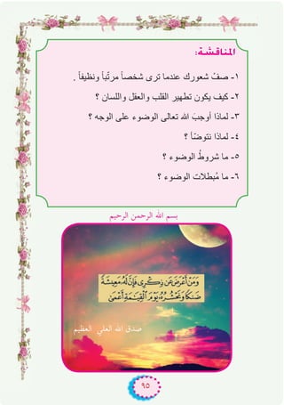 ٩٥
:á°ûbÉæŸG
. ً‫ﺎ‬‫وﻧظﯾﻔ‬ ً‫ﺎ‬‫ﺑ‬ّ‫ﺗ‬‫ﻣر‬ ً‫ﺎ‬‫ﺷﺧﺻ‬ ‫ﺗرى‬ ‫ﻋﻧدﻣﺎ‬ ‫ﺷﻌورك‬ ْ‫ﺻف‬ -۱
‫؟‬ ‫واﻟﻠﺳﺎن‬ ‫واﻟﻌﻘل‬ ‫اﻟﻘﻠب‬ ‫ﺗطﮭﯾر‬ ‫ﯾﻛون‬ ‫ﻛﯾف‬ -۲
‫؟‬ ‫اﻟوﺟﮫ‬ ‫ﻋﻠﻰ‬ ‫اﻟوﺿوء‬ ‫ﺗﻌﺎﻟﻰ‬ ‫ﷲ‬ َ‫أوﺟب‬ ‫ﻟﻣﺎذا‬ -۳
‫؟‬ ‫ّﺄ‬‫ﺿ‬‫ﻧﺗو‬ ‫ﻟﻣﺎذا‬ -٤
‫؟‬ ‫اﻟوﺿوء‬ ُ‫ﺷروط‬ ‫ﻣﺎ‬ -٥
‫؟‬ ‫اﻟوﺿوء‬ ‫ُﺑطﻼت‬‫ﻣ‬ ‫ﻣﺎ‬ -٦
‫اﻟﻌﻈﻴﻢ‬ ‫اﻟﻌﻠﻲ‬ ‫اﷲ‬ ‫ﺻﺪق‬
‫اﻟﺮﺣﻴﻢ‬ ‫اﻟﺮﺣﻤﻦ‬ ‫اﷲ‬ ‫ﺑﺴﻢ‬
 