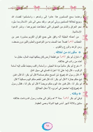 ٩٨
‫ﷲ‬ ‫ﻟﻘﺿﺎء‬ ‫واﺳﺗﺳﻠﻣوا‬ ، ‫رﺷدھم‬ ‫إﻟﻰ‬ ‫ﻋﺎدوا‬ ‫ھذا‬ ‫اﻟﻣﺳﻠﻣون‬ ‫ﺳﻣﻊ‬ ‫وﻋﻧدﻣﺎ‬
‫ﱠره‬‫ﯾ‬‫ﺳ‬ ‫ﺑﻣﺎ‬ ‫اﻻﺳﻼم‬ ‫ﻧﺷر‬ ‫اﻟﻰ‬ ‫ﺳﻌﻰ‬ ‫وﻟﻘد‬ ، ‫أﻣرھم‬ ‫ووﻟﻲ‬ ‫اﻟﻣﺳﻠﻣﯾن‬ ‫ﻟﺧﻼﻓﺔ‬ ‫وﺑوﯾﻊ‬
‫اﻟدﻋوة‬ ‫وﻧﺷر‬ ، ‫ﺗﺣرﯾرھﻣﺎ‬ ‫اﺳﺗطﺎﻋت‬ ‫اﻟﺗﻲ‬ ‫اﻟﺟﯾوش‬ ‫ﻣن‬ ‫واﻟﺷﺎم‬ ‫اﻟﻌراق‬ ‫ﻧﺣو‬
.‫اﻹﺳﻼﻣﯾﺔ‬
‫ﺑن‬ ‫ﻋﻣر‬ ‫ﺑﻣﺷورة‬ ‫اﻟﻛرﯾم‬ ‫اﻟﻘرآن‬ ‫ﺟﻣﻊ‬ ‫ﻋﻠﻰ‬ ‫واﻓق‬ ‫ﮫ‬ّ‫ﻧ‬‫أ‬ ‫اﻟﺟﻠﯾﻠﺔ‬ ‫أﻋﻣﺎﻟﮫ‬ ‫ﻣن‬
،‫ﺿﻌف‬ ‫دون‬ ‫واﻟﻠﯾن‬ ‫واﻟﺣﻠم‬ ‫اﻟﺗواﺿﻊ‬ ‫ﻣن‬ ‫ﺑﮫ‬ ‫ﺻف‬ّ‫ﺗ‬‫ا‬ ‫ﻋﻣﺎ‬ ً‫ﻼ‬‫ﻓﺿ‬ (‫)رض‬ ‫اﻟﺧطﺎب‬
. ‫واﻟﺗﻘوى‬ ‫واﻟورع‬ ‫اﻟزھد‬ ‫وﻣن‬
. ‫أﺧﻼﻗﮫ‬ ‫ﻣن‬ ‫ﻣﺄﺛورات‬ ‫٭‬
‫ﻣﺎ‬ ‫ﻣﻘﺎﺑل‬ ،‫اﻟﻣﺎل‬ ‫ﻟﺑﯾت‬ ‫ﯾﻣﻠﻛﮭﺎ‬ ‫ٍﻛﺎن‬ ‫أرض‬ ‫ﻗطﻌﺔ‬ ‫ﻋن‬ (‫)رض‬ ‫ﺑﻛر‬ ‫أﺑو‬ ‫ﺗﻧﺎزل‬ -۱
.‫ﺧﻼﻓﺗﮫ‬ ‫ﻓﻲ‬ ‫راﺗب‬ ‫ﻣن‬ ‫أﺧذه‬
‫أﺳﺎﻣﺔ‬ ‫إﻟﯾﮫ‬ ‫ﻠب‬َ‫ط‬ ‫وﺣﯾﻧﻣﺎ‬ ‫راﻛب‬ ‫وأﺳﺎﻣﺔ‬ ، ‫اﻟﺟﯾش‬ ‫ًﺎ‬‫ﻋ‬‫ﻣود‬ ً‫ﺎ‬‫ﻣﺎﺷﯾ‬ ‫ﺑﻛر‬ ‫أﺑو‬ ‫ﺧرج‬ -۲
.(‫ﷲ‬ ‫ﺳﺑﯾل‬ ‫ﻓﻲ‬ ‫ﻗدﻣﺎي‬ ْ‫ت‬ّ‫اﻏﺑر‬ ‫إذا‬ ّ‫ﻋﻠﻲ‬ ‫)ﻣﺎ‬ ‫ﻗﺎل‬ ، ‫اﻟرﻛوب‬
‫ن‬َ‫ﻣ‬‫ﻓ‬ :‫ﻗﺎل‬ ‫أﻧﺎ‬ :‫ﺑﻛر‬ ‫أﺑو‬ ‫ﻗﺎل‬ ‫ﺻﺎﺋﻣﺎ؟‬ ‫ﻣﻧﻛم‬ ‫أﺻﺑﺢ‬ َ‫ْن‬‫ﻣ‬ :(‫)ص‬ ‫ﷲ‬ ‫رﺳول‬ ‫ﻗﺎل‬ -۳
‫ﻗﺎل‬ ‫؟‬ ً‫ﺎ‬‫ﻣﺳﻛﯾﻧ‬ ‫اﻟﯾوم‬ ‫ﻣﻧﻛم‬ ‫أطﻌم‬ ‫ن‬َ‫ﻣ‬‫ﻓ‬ ‫ﻗﺎل‬ ،‫أﻧﺎ‬ :‫ﺑﻛر‬ ‫أﺑو‬ ‫ﻗﺎل‬ ‫؟‬ ‫ﺟﻧﺎزة‬ ‫ﻣﻧﻛم‬ َ‫ﺗﺑﻊ‬
‫رﺳول‬ ‫ﻓﻘﺎل‬ ، ‫ﺑﻛر:أﻧﺎ‬ ‫أﺑو‬ ‫ﻗﺎل‬ ‫؟‬ ً‫ﺎ‬‫ﻣرﯾﺿ‬ ‫ﻣﻧﻛم‬ ‫اﻟﯾوم‬ ‫ﻋﺎد‬ ‫ن‬َ‫ﻣ‬‫ﻓ‬ ‫ﻗﺎل‬ ، ‫أﻧﺎ‬ ‫ﺑﻛر‬ ‫اﺑو‬
.((‫اﻟﺟﻧﺔ‬ ‫دﺧل‬ ّ‫ﻻ‬‫إ‬ ‫ء‬ٍ‫ى‬‫أﻣر‬ ‫ﻓﻲ‬ َ‫اﺟﺗﻣﻌن‬ ‫))ﻣﺎ‬ (‫)ص‬ ‫ﷲ‬
. ‫وﻓﺎﺗﮫ‬ ‫٭‬
‫ﺧﻼﻓﺗﮫ‬ ‫ﷲ.وداﻣت‬ ‫رﺳول‬ ‫ﺟﺎﻧب‬ ‫اﻟﻰ‬ ‫ﻓن‬ُ‫د‬‫و‬ ‫۳۱ھـ‬ ‫ﺳﻧﺔ‬ (‫)رض‬ ‫ﺑﻛر‬ ‫أﺑو‬ ّ‫ﺗوﻓﻲ‬
.‫اﻟﻌﻘﯾدة‬ ‫وﺣﻣﻰ‬ ‫اﻟدوﻟﺔ‬ ‫ﻓﯾﮭﺎ‬ ‫ّس‬‫ﺳ‬‫أ‬ ‫أﺷﮭر‬ ‫وﺛﻼﺛﺔ‬ ‫ﺳﻧﺗﯾن‬
 