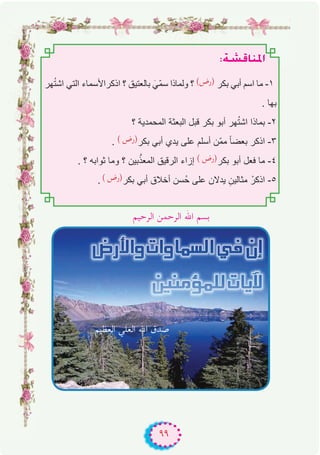 ٩٩
:á°ûbÉæŸG
‫ﮭر‬ُ‫ﺗ‬‫اﺷ‬ ‫اﻟﺗﻲ‬ ‫اذﻛراﻷﺳﻣﺎء‬ ‫؟‬ ‫ﺑﺎﻟﻌﺗﯾق‬ َ‫ّﻲ‬‫ﻣ‬‫ﺳ‬ ‫وﻟﻣﺎذا‬ ‫؟‬ (‫)رض‬ ‫ﺑﻛر‬ ‫أﺑﻲ‬ ‫اﺳم‬ ‫ﻣﺎ‬ -۱
. ‫ﺑﮭﺎ‬
‫؟‬ ‫اﻟﻣﺣﻣدﯾﺔ‬ ‫اﻟﺑﻌﺛﺔ‬ ‫ﻗﺑل‬ ‫ﺑﻛر‬ ‫أﺑو‬ ‫ﮭر‬ُ‫ﺗ‬‫اﺷ‬ ‫ﺑﻣﺎذا‬ -۲
. ( ‫)رض‬‫ﺑﻛر‬ ‫أﺑﻲ‬ ‫ﯾدي‬ ‫ﻋﻠﻰ‬ ‫أﺳﻠم‬ ‫ّن‬‫ﻣ‬‫ﻣ‬ ً‫ﺎ‬‫ﺑﻌﺿ‬ ‫اذﻛر‬ -۳
. ‫؟‬ ‫ﺛواﺑﮫ‬ ‫وﻣﺎ‬ ‫؟‬ ‫ﺑﯾن‬‫ﱠ‬‫اﻟﻣﻌذ‬ ‫اﻟرﻗﯾق‬ ‫إزاء‬ ( ‫)رض‬‫ﺑﻛر‬ ‫أﺑو‬ ‫ﻓﻌل‬ ‫ﻣﺎ‬ -٤
. ( ‫)رض‬‫ﺑﻛر‬ ‫أﺑﻲ‬ ‫أﺧﻼق‬ ‫ُﺳن‬‫ﺣ‬ ‫ﻋﻠﻰ‬ ‫ﯾدﻻن‬ ِ‫ﻣﺛﺎﻟﯾن‬ ْ‫اذﻛر‬ -٥
‫اﻟﺮﺣﻴﻢ‬ ‫اﻟﺮﺣﻤﻦ‬ ‫اﷲ‬ ‫ﺑﺴﻢ‬
‫اﻟﻌﻈﻴﻢ‬ ‫اﻟﻌﻠﻲ‬ ‫اﷲ‬ ‫ﺻﺪق‬
 