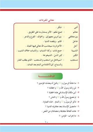 10
‫املفردات‬ ‫معاني‬
. ‫ر‬ َ‫ك‬ َ‫ش‬ : ‫ثنى‬َ‫أ‬
. ‫الطريق‬ ‫على‬ ‫به‬ ‫يستدل‬ ‫األثر‬ : ‫لم‬ْ‫ع‬َ‫م‬ ‫جمع‬ : ‫معالم‬
. ‫والذعر‬ ‫الفزع‬ : ‫واخلوف‬ . ‫مجهولني‬ ‫أمرين‬ ‫بني‬ : ‫مخافتي‬ ‫بني‬
. ‫الدنيا‬ ‫ويقصد‬ ، ‫قائم‬ : ‫عاجل‬
. َ‫د‬‫العبا‬ ‫فيها‬ ‫تعالى‬ ‫اهلل‬ ‫سيحاسب‬ ‫وما‬ ‫اآلخرة‬ : ‫آجل‬
. ‫الشيب‬ ‫خالف‬ ‫والشباب‬ ، ‫الشباب‬ ‫وكذا‬ ، ‫شاب‬ ‫جمع‬ : ‫الشبيبة‬
. ‫الشيخوخة‬ . ّ‫ن‬ ِّ‫الس‬ ‫ر‬َ‫ب‬ِ‫ك‬ : ‫ر‬َ‫ب‬ ِ‫الك‬
‫العذر‬ ‫يطلب‬ ‫الذي‬ : ‫واملستعتب‬ ‫استعتب‬ ‫من‬ ‫فاعل‬ ‫اسم‬ : ‫ب‬ِ‫ت‬‫مستع‬
. ‫املمات‬ ‫بعد‬ ‫الندم‬ ‫من‬ ‫فائدة‬ ‫ال‬ ‫أي‬ ،‫والسماح‬
‫املناقشـــــــــــــة‬
‫؟‬ ‫املؤمنني‬ ‫ث‬ّ‫يحد‬ ‫أن‬ ‫قبل‬ )( ‫الرسول‬ ُ‫ة‬‫عاد‬ ‫ما‬ -1
‫؟‬ ‫ه‬َ‫ب‬‫طا‬ ِ‫خ‬ )( ‫اهلل‬ ُ ‫رسول‬ َ‫ه‬ َّ‫ج‬َ‫و‬ ‫ملن‬ -2
‫؟‬ ‫اخلطبة‬ ‫هذه‬ ‫في‬ ‫اإلنسان‬ ُ‫مكان‬ َ‫أين‬ -3
‫؟‬ َ‫الناس‬ )( ‫اهلل‬ ُ‫رسول‬ ‫صح‬َ‫ن‬ َِ‫م‬‫ب‬ -4
. ‫العبارة‬ ‫د‬ّ‫د‬ َ‫ح‬ . َ‫م‬‫الند‬ )( ُ‫الرسول‬ ‫ذكر‬ -5
‫؟‬ ‫الدنيا‬ ِ‫ه‬‫مغادرت‬ ‫بعد‬ ‫اإلنسان‬ ُ‫مامصير‬ -6
. ‫ص‬َّ‫ن‬‫ال‬ ‫من‬ )‫(متضادة‬ ‫متقابلة‬ ً‫ا‬‫ألفاظ‬ ‫هات‬ -7
‫-املؤمن-؟‬ ‫إعراب‬ ‫ما‬ -8
 