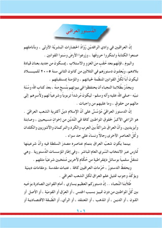 101
‫العراقـي‬ ‫سـتور‬ ُّ‫الد‬
‫م‬ِ‫وبأنامله‬ ، ‫األولى‬ ‫ة‬َّ‫ي‬‫شر‬َ‫الب‬ ِ‫احلضارات‬ ُ‫د‬‫ا‬ّ‫و‬ُ‫ر‬ ِ‫ن‬ْ‫ي‬‫الرافد‬ ‫وادي‬ ‫في‬ ‫العراقيني‬ َّ‫إن‬
. ‫القوانني‬ ‫نوا‬ َ‫وس‬ َ‫األرض‬ ‫رعوا‬َ‫ز‬‫و‬ ، ‫ها‬َ‫ف‬‫حرو‬ ‫وابتكروا‬ َ‫ة‬‫الكتاب‬ ‫صنعوا‬
ِ‫ة‬‫قياد‬ ِ‫بعنان‬‫جديد‬‫من‬ َ‫ميسكون‬، ِ‫واالستالب‬ ِ‫الغزو‬ َ‫ن‬ِ‫م‬ ٍ‫َب‬‫ق‬ ُ‫ح‬‫بعد‬‫ّهم‬‫ن‬‫فإ‬، َ‫م‬‫واليو‬
‫للميــــــالد‬ 2005 ‫سنة‬ ‫الثاني‬ ‫كانون‬ ‫من‬ ‫الثالثني‬ ‫في‬ ‫هم‬َ‫دستور‬ َ‫نون‬ِ‫ل‬‫ع‬ُ‫ي‬‫و‬ ،‫بالدهم‬
. ‫هم‬ِ‫ل‬‫مبستقب‬ ِ‫ة‬‫واملؤمن‬ ، ‫حلياتهم‬ ِ‫ة‬‫م‬ ّ‫املنظ‬ ‫القوانني‬ ِّ‫ل‬ ُ‫ك‬ِ‫ل‬ ً‫ا‬‫ب‬َ‫أ‬ َ‫ليكون‬
ِ‫ة‬ّ‫ن‬ ُ‫وس‬ ‫اهلل‬ ِ‫كتاب‬ َ‫بعد‬ ، ُ‫ه‬‫ن‬ِ‫م‬ ٍ‫سخ‬ُ‫ن‬ِ‫ب‬ ‫هم‬ِ‫ت‬‫بيو‬ ‫في‬ ‫يحتفظوا‬ ‫أن‬ ِ‫ء‬‫النجبا‬ ‫البنا‬ ُ‫بط‬ ُ‫ر‬ُ‫ويجد‬
‫إلى‬ ‫هم‬ِ‫سر‬ُ‫أل‬‫و‬ ‫لهم‬ ً‫ا‬‫وشرعي‬ ً‫ا‬‫تربوي‬ ً‫ا‬‫رشد‬ُ‫م‬ َ‫ليكون‬ -‫وسلم‬ ‫وآله‬ ‫عليه‬ ‫اهلل‬ ‫-صلى‬ ‫ه‬ِّ‫ي‬‫نب‬
. ‫واجبات‬ ‫من‬ ‫عليهم‬ ‫وما‬ ، ٍ‫حقوق‬ ‫من‬ ‫مالهم‬
. ّ‫العراقي‬ ِ‫الشعب‬ ِ‫ة‬‫أكثري‬ ُ‫دين‬ ‫اإلسالم‬ َّ‫أن‬ ‫على‬ ٌ‫س‬ َّ‫ؤس‬ُ‫م‬ َّ‫العراقي‬ َ‫الدستور‬ َّ‫إن‬
‫وصابئة‬ ، ‫سيحيني‬َ‫م‬ ٍ‫إخوان‬ ‫من‬ ‫ن‬ُّ‫ي‬‫د‬َّ‫ت‬‫ال‬ ‫في‬ ‫كافة‬ ‫املواطنني‬ ِ‫حلقوق‬ ُ‫األكبر‬ ‫اعي‬ّ‫الر‬ ‫هو‬
‫والكلدان‬ ‫واآلشوريني‬ ‫والتركمان‬ ‫والكرد‬ ِ‫العرب‬ َ‫ني‬‫ب‬ ٌ‫ة‬‫شراك‬ َ‫العراق‬ َّ‫وأن‬ ،‫وأيزيديني‬
. ‫سواء‬ ‫حد‬ ‫على‬ ً‫ء‬‫ونسا‬ ً‫ال‬‫رجا‬ ‫األخرى‬ ِ‫العناصر‬ ِّ‫ل‬ُ‫وك‬
‫ها‬َ‫ت‬‫شرعي‬ َّ‫وأن‬ ِ‫ه‬‫في‬ ِ‫ة‬‫السلط‬ َ‫مصدر‬ ِ‫ه‬‫عناصر‬ ِ‫م‬‫بتما‬ ‫العراق‬ ُ‫شعب‬ ‫يكون‬ ‫بينما‬
‫وهي‬ . ‫ستورية‬ ُّ‫الد‬ ‫املؤسسات‬ ‫إطار‬ ‫وفي‬ ، ‫املباشر‬ ‫العام‬ ‫ري‬ ِّ‫الس‬ ‫االنتخاب‬ َ‫عبر‬ ‫تمُارس‬
. ‫ثلهم‬ِ‫م‬ ً‫ا‬ّ‫ي‬‫شرع‬ ‫خبني‬َ‫ت‬‫ن‬ُ‫م‬ ‫آلخرين‬ ٍ‫ام‬ ّ‫ك‬ُ‫ح‬ ‫من‬ ٍ‫دميقراطية‬ َ‫بوسائل‬ ً‫ا‬‫سلمي‬ ُ‫تنتقل‬
‫ة‬ّ‫ي‬‫دين‬ ‫،ومقامات‬ ‫مقدسة‬ ‫عتبات‬ ، ‫كافة‬ ‫العراقيني‬ ِ‫مات‬ُ‫ر‬ُ‫ح‬ ، ُ‫ر‬‫الدستو‬ ُ‫ويحفظ‬
. ‫العراقي‬ ‫الشعب‬ ‫لكل‬ ‫العراق‬ ‫علم‬ ‫متثيل‬ ‫وجوب‬ ُ‫د‬ّ‫ويؤك‬
ِ‫ه‬‫ي‬ ْ‫ح‬َ‫بو‬ ‫الصادرة‬ ‫القوانني‬ ‫أمام‬ ، ‫يساوي‬ ‫العظيم‬ ‫كم‬َ‫دستور‬ َّ‫إن‬ .. ‫جباء‬ُّ‫ن‬‫ال‬ ‫ا‬َ‫ن‬‫ب‬ّ‫ال‬ُ‫ط‬
‫أو‬ ‫األصل‬ ‫أو‬ ، ِ‫ة‬ّ‫ي‬‫القوم‬ ‫أو‬ ِ‫ق‬ْ‫ر‬ِ‫ع‬‫ال‬ ‫أو‬ ، ‫اجلنس‬ ‫بسبب‬ ‫متييز‬ ‫دون‬ ‫من‬ ‫املواطنني‬ ِّ‫ل‬ُ‫ك‬ ‫بني‬
‫أو‬ ‫االقتصـاديـة‬ ِ‫ة‬‫بـق‬ ّ‫الط‬ ‫أو‬ ،‫الرأي‬ ‫أو‬ ، ‫املعتـقد‬ ‫أو‬ ، ‫املذهب‬ ‫أو‬ ، ‫الديـن‬ ‫أو‬ ، ‫اللـون‬
 