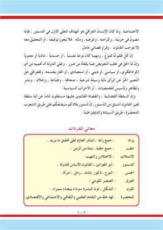 102
ُ‫ه‬‫فإن‬ ، ‫الدستور‬ ‫في‬ ‫األول‬ ‫ى‬ّ‫ل‬‫املع‬ ‫الهدف‬ ‫هو‬ ُّ‫العراقي‬ ُ‫اإلنسان‬ َ‫كان‬ ‫.وملا‬ ‫االجتماعية‬
‫معه‬ ُ‫التحقيق‬ ‫أو‬ ، ُ‫ه‬‫توقيف‬ ُ‫ز‬‫يجو‬ ‫فال‬ . ِ‫ه‬‫ومال‬ ،ِ‫ه‬ ِ‫وعرض‬ ، ِ‫ه‬‫وكرامت‬ ، ِ‫ه‬‫ت‬ّ‫ي‬‫حر‬ ‫في‬ ٌ‫مصون‬
. ‫عادل‬ ‫قضائي‬ ‫وقرار‬ ، ‫القانون‬ ‫مبوجب‬ ‫إال‬
ً‫ا‬ّ‫ي‬‫معنو‬ ‫أو‬ ً‫ا‬ّ‫ي‬‫ماد‬ ، ً‫ا‬ّ‫ي‬‫جسد‬ ‫أو‬ ، ً‫ا‬ّ‫ي‬‫نفس‬ ُ‫ه‬‫نوع‬ َ‫كان‬ ‫ومهما‬ ، ٌ‫ممنوع‬ ُ‫ه‬َ‫ل‬ ٍ‫لم‬ُ‫ظ‬ َّ‫ل‬ُ‫ك‬ َّ‫إن‬
‫أي‬ ‫من‬ ‫حتميه‬ ‫أن‬ ِ‫ة‬‫الدول‬ ‫وعلى‬ . ‫ضرر‬ ‫من‬ ُ‫ه‬‫يلقا‬ ‫ا‬ّ‫م‬َ‫ع‬ ِ‫التعويض‬ ِ‫طلب‬ ‫في‬ َّ‫ق‬َ‫حل‬‫ا‬ ُ‫ه‬‫ل‬ َّ‫وإن‬
ُّ‫ق‬ َ‫ح‬ ّ‫وللعراقي‬ .‫ده‬ َ‫ِجس‬‫ب‬ ٍ‫اجتار‬ ‫أو‬ ، ‫استعبادي‬ ‫أو‬ ، ‫ديني‬ ‫،أو‬ ّ‫سياسي‬ ‫أو‬ ،‫فكري‬ ٍ‫إكراه‬
ٍ‫ونشر‬ ، ٍ‫وإعالن‬ ، ٍ‫وطباعة‬ ، ٍ‫صحافة‬ ، ٍ‫شرعية‬ ٍ‫وسيلة‬ ِ‫ة‬ّ‫ي‬‫بأ‬ ‫الرأي‬ ‫عن‬ ِّ‫ر‬ُ‫حل‬‫ا‬ ‫عبير‬َّ‫ت‬‫ال‬
. ‫السياسية‬ ِ‫األحزاب‬ ‫أو‬ ، ‫للجمعيات‬ ٍ‫وتأسيس‬ ٍ‫وتظاهر‬
ٍ‫سلطة‬ ِ‫ة‬ّ‫ي‬‫أ‬ ‫عن‬ ً‫ا‬‫متام‬ ‫مستقلون‬ ‫عليها‬ ‫القائمني‬ ‫والقضاة‬ ، َ‫ة‬‫القضائي‬ َ‫ة‬‫السلط‬ َّ‫وإن‬
‫الشعوب‬ ِ‫طريق‬‫على‬‫م‬ ُ‫ك‬ُ‫ع‬ َ‫ض‬َ‫سي‬‫ِالدكم‬‫ب‬ َ‫ستور‬ُ‫د‬ َّ‫إن‬.‫ستور‬ّ‫الد‬‫من‬‫املنبثق‬‫القانون‬‫لغير‬
. ‫والدميقراطية‬ ‫السيادة‬ ِ‫طريق‬ ،ِ‫ة‬َ‫ر‬ ِّ‫املتحض‬
‫املفردات‬ ‫معاني‬
. ‫يريد‬ ‫ما‬ ‫حتقيق‬ ‫على‬ ‫العازم‬ ‫املبادر‬ ، ‫رائد‬ ‫جمع‬ : ‫رواد‬
. ‫الزمن‬ ‫من‬ ‫مدة‬ ، ‫حقبة‬ ‫جمع‬ : ‫حقب‬
. ‫والنهب‬ ‫االختالس‬ : ‫االستالب‬
. ‫للدولة‬ ‫األساس‬ ‫القانون‬ ، ‫القوانني‬ ‫أبو‬ : ‫الدستور‬
. ‫امرأة‬ ، ‫رجل‬ ، ‫،إناث‬ ‫ذكور‬ ، ‫النوع‬ : ‫اجلنس‬
. ‫القومي‬ ‫العنصر‬ : ‫العرق‬
. ‫سمراء‬ ‫بيضاء‬ ‫سوداء‬ ‫البشرة‬ ‫لون‬ ، ‫الشكل‬ : ‫اللون‬
.‫واالقتصادي‬ ‫واالجتماعي‬ ‫والثقافي‬ ‫العلمي‬ ‫التقدم‬ ‫من‬ ‫حظ‬ ‫لها‬ : ‫املتحضرة‬
 