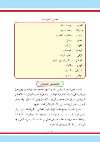 105
‫املفردات‬ ‫معاني‬
. ‫قادة‬ ، ‫زعماء‬ : ‫أقطاب‬
.‫السيف‬ ‫حدة‬ : ‫ــباكا‬ ُ‫ض‬
. ‫قطعت‬ ، ‫خالفت‬ : ‫نقضت‬
. ‫عدل‬ : ‫أنصف‬
. ‫املوقف‬ : ‫العهد‬
. ‫االنتداب‬ : ‫الوصاية‬
. ‫الرفعة‬ ،‫العلو‬ : ّ‫قي‬ُّ‫الر‬
. ‫يه‬ّ‫ت‬‫ال‬ ، ‫الهدى‬ ‫عكس‬ : ‫الضالل‬
. ‫اإلميان‬ : ‫الهدى‬
. ‫السيف‬ : ‫املشرفي‬
. ‫فؤادي‬ : ‫مهجتي‬
‫النقــدي‬ ‫التعليـــق‬
ُ‫تعبر‬ ‫وهي‬ ‫البصير‬ ‫مهدي‬ ‫محمد‬ ‫به‬ ‫اشتهر‬ ‫الذي‬ ، ‫السياسي‬ ‫الشعر‬ ‫من‬ ُ‫ة‬‫القصيد‬
‫االحتالل‬ ‫بعد‬ ‫العراقي‬ ‫الشعب‬ ‫سعى‬ ‫إذ‬ . ‫الوطنية‬ ‫العراقية‬ ‫السياسة‬ ‫في‬ ‫جتربته‬ ‫عن‬
‫وصف‬ ‫وقد‬ ، ‫االستقالل‬ ‫ونيل‬ ‫االحتالل‬ ‫إنهاء‬ ‫إلى‬ ، ‫4191م‬ ‫عام‬ ‫للعراق‬ ‫البريطاني‬
. ‫فيها‬ ‫قصائده‬ ‫أكثر‬ ‫ف‬ّ‫ل‬‫أ‬ ‫ألنه‬ ، ‫العشرين‬ ‫ثورة‬ ‫بشاعر‬ ‫البصير‬
‫يرقى‬ ‫فيها‬ ‫اخلطاب‬ ‫لكن‬ ، ‫اخلطابي‬ ‫واألسلوب‬ ‫احلماسة‬ ِ‫بطابع‬ ُ‫ة‬‫القصيد‬ ُ‫تتميز‬
ً‫ا‬‫صادق‬ ً‫ا‬‫انشداد‬ ‫للوطن‬ ‫اإلنشداد‬ ‫عن‬ ‫املعبر‬ ‫مضمونه‬ ‫بسبب‬ ، ً‫ا‬‫فني‬ ً‫ا‬‫مؤثر‬ ‫ليصير‬
‫يوجه‬ ‫الذي‬ -‫السياسي‬ ‫-الشعر‬ ‫في‬ ‫احلال‬ ‫هي‬ ‫كما‬ ، ‫واضحة‬ ‫معانيها‬ ‫أن‬ ‫ويالحظ‬
. ‫مبضامينه‬ ‫إميانهم‬ ‫حتقيق‬ ‫بهدف‬ ‫الناس‬ ‫إلى‬
 