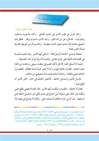 107
*‫؟‬ ‫دالة‬َ‫الع‬ ِ‫ت‬َ‫د‬َّ‫ي‬َ‫أ‬‫ت‬ ْ‫ل‬َ‫ه‬
‫جبران‬ ‫خليل‬ ‫جبران‬
‫دخلون‬َ‫ي‬ َ‫عوون‬ ْ‫املد‬ َ‫وكان‬ ، ‫ليالي‬ّ‫ل‬‫ا‬ ‫إحدى‬ ‫في‬ ‫األمير‬ ِ‫صر‬َ‫ق‬ ‫في‬ ٌ‫س‬ْ‫ر‬ُ‫ع‬ ‫وكان‬
ِ‫ه‬‫إلي‬ َ‫ظر‬َ‫ن‬َ‫ف‬ . ‫وِقار‬َ‫و‬ ٍ‫باحترام‬ َ‫األمير‬ ‫ا‬ّ‫ي‬ َ‫وح‬ ، ‫الداخلني‬ َ‫ن‬ِ‫م‬ ٌ‫رجل‬ َ‫فدخل‬ ، ‫جون‬ُ‫ويخر‬
ِ‫ة‬َ‫الفارغ‬ ‫تها‬َ‫قر‬ُ‫ن‬ ‫من‬ ُ‫ينزف‬ ُ‫م‬َّ‫والد‬ ، ً‫ة‬‫مفقود‬ َ‫كانت‬ ِ‫ه‬‫ني‬َ‫ي‬َ‫ع‬ ‫إحدى‬ َّ‫ألن‬ ٍ‫شة‬ْ‫ه‬َ‫ِد‬‫ب‬ ُ‫اجلميع‬
: ً‫ال‬‫قائ‬ ‫األمير‬ ُ‫ه‬‫فسأل‬
ً‫ة‬‫رص‬ُ‫ف‬ ُ‫مت‬َ‫ن‬َ‫ت‬ْ‫اغ‬ ‫وقد‬ ، ُ‫األمير‬ ‫ها‬ُّ‫ي‬‫أ‬ ٌّ‫ص‬ِ‫ل‬ ‫نا‬َ‫أ‬ : ً‫ال‬‫قائ‬ ُ‫جل‬َّ‫الر‬ ُ‫ه‬‫فأجاب‬ ‫؟‬ ِ‫صاح‬ ‫يا‬ َ‫مادهاك‬
. ِ‫ة‬‫يارف‬ َّ‫الص‬ ِ‫حد‬َ‫أ‬ َ‫موال‬َ‫أ‬ َ‫لأَِسرق‬ ُ‫َهبت‬‫ذ‬َ‫،و‬ ‫عادتي‬ ‫جاري‬ ‫على‬ ِ‫ة‬َ‫ل‬‫ي‬ّ‫ل‬‫ال‬ ِ‫ه‬‫هذ‬ ِ‫ة‬َ‫لم‬ُ‫ظ‬ ‫في‬
ِ‫ة‬‫نافذ‬ ‫من‬ ُ‫لت‬ َ‫،ودخ‬ ‫بيلي‬ َ‫س‬ ُ‫ت‬ْ‫ل‬‫ضل‬ ّ‫يرفي‬ َّ‫الص‬ َ‫ان‬ّ‫ك‬ُ‫د‬ َ‫ل‬ُ‫خ‬ْ‫ألد‬ َ‫اجلدار‬ ُ‫لق‬ َ‫تس‬َ‫أ‬ ‫نا‬َ‫أ‬ ‫وفيما‬
ُ‫ل‬ْ‫و‬َ‫ن‬ َ‫م‬ َ‫ط‬َ‫ل‬َ‫ف‬ ، ِ‫م‬‫ال‬ ّ‫الظ‬ ِ‫ة‬َّ‫د‬ ِ‫ش‬ِ‫ل‬ ً‫ا‬‫ئ‬ْ‫ي‬ َ‫ش‬ ُ‫ر‬ ِ‫بص‬ُ‫أ‬ ‫ال‬ ‫وأنا‬ َ‫ب‬َ‫ر‬َ‫اله‬ ً‫ا‬‫طالب‬ ُ‫وت‬ َ‫د‬َ‫فع‬ ، ِ‫ك‬ِ‫ئ‬‫احلا‬ ِ‫ه‬‫جار‬
. ‫احلائك‬ َ‫ن‬ِ‫م‬ ‫فني‬ ِ‫نص‬ُ‫ت‬ ‫ن‬َ‫أ‬ ً‫ا‬‫مس‬َ‫ت‬‫ل‬ُ‫م‬ َ‫ك‬ُ‫ت‬‫ي‬َ‫ت‬َ‫أ‬ َ‫ذلك‬ِ‫ل‬‫و‬ ، ‫ها‬َ‫أ‬‫ق‬َ‫ف‬َ‫و‬ ‫ني‬ْ‫ي‬َ‫ع‬ ‫ك‬ِ‫ئ‬‫احلا‬
‫ن‬َ‫أ‬ ُ‫مير‬َ‫أل‬‫ا‬ َ‫ر‬َ‫م‬‫فأ‬ ، ‫احلال‬ ‫في‬ ُ‫احلائك‬ َ‫ر‬ ِ‫ض‬ ْ‫ح‬ُ‫أ‬‫ف‬ ، َ‫احلائك‬ ‫واستدعى‬ ُ‫األمير‬ َ‫ل‬ َ‫فأرس‬
! ُ‫ه‬ُ‫ن‬‫ي‬َ‫ع‬ َ‫ع‬َ‫ل‬‫ق‬ُ‫ت‬
‫ني‬ْ‫ي‬َ‫ع‬ ِ‫ع‬ْ‫ل‬َ‫ق‬ِ‫ب‬ ‫تقضي‬ َ‫ة‬‫دال‬َ‫الع‬ َّ‫فإن‬ ، ُ‫األمير‬ ‫ها‬ُّ‫ي‬‫أ‬ َ‫مت‬ َ‫ك‬ َ‫ح‬ ِ‫واب‬ ّ‫بالص‬ : ُ‫احلائك‬ ُ‫ه‬َ‫ل‬ َ‫فقال‬
‫التي‬ ِ‫ة‬َّ‫ق‬ ِّ‫الش‬ ‫ي‬َ‫ت‬َ‫ي‬ ِ‫حاش‬ ‫أرى‬ ‫لكي‬ ِ‫ني‬َ‫ن‬‫ي‬َ‫ع‬ ‫إلى‬ ُ‫حتاج‬َ‫أ‬ ‫ّني‬‫ن‬َ‫أ‬ َ‫ك‬ِّ‫و‬ُ‫م‬ ُ‫س‬ ‫على‬ ٍ‫خاف‬ ُ‫غير‬ ُ‫ه‬ّ‫ن‬‫ولك‬
ّ‫إلا‬ ِ‫ه‬‫مهنت‬ ‫في‬ ُ‫يحتاج‬ ‫ال‬ ُ‫ه‬‫ولكن‬ ، ‫ثلي‬ِ‫م‬ ِ‫ينان‬َ‫ع‬ ُ‫ه‬َ‫ل‬ ً‫ا‬‫إسكافي‬ ً‫ا‬‫جار‬ ‫لي‬ َّ‫ن‬َ‫أ‬ َ‫ير‬َ‫غ‬ ، ‫ها‬ ُ‫ج‬ ِ‫أنس‬
‫األمريكية‬ ‫املتحدة‬ ‫الواليات‬ ‫إلى‬ ‫هاجر‬ )1931-1883( ‫لبناني‬ ‫وشاعر‬ ‫أديب‬ : ‫جبران‬ ‫خليل‬ ‫*جبران‬
‫إلى‬ ‫رجع‬ ‫وملا‬ )1902-1898( ‫احلكمة‬ ‫معهد‬ ‫في‬ ‫العربية‬ ‫س‬ِّ‫ر‬‫ليد‬ ‫موطنه‬ ‫إلى‬ ‫وعاد‬ ، 1895 ‫سنة‬
‫انتقل‬ ‫ثم‬ ، ‫عصره‬ ‫في‬ ‫الشائعة‬ ‫والفكرية‬ ، ‫األدبية‬ ‫التيارات‬ ‫ويتعرف‬ ، ‫التأليف‬ ‫في‬ ‫ينشط‬ ‫أخذ‬ ، ‫بوسطن‬
-‫املتمردة‬ ‫-األرواح‬ ‫أهمها‬ ‫ة‬ّ‫ي‬‫بالعرب‬ ً‫ا‬‫ب‬ُ‫ت‬‫ك‬ َ‫وضع‬ 1920 ‫سنة‬ )‫القلمية‬ ‫(الرابطة‬ ‫فأسس‬ ، ‫نيويورك‬ ‫إلى‬
. ‫وغيرها‬ ، 1918-‫و-املجنون‬ 1912 )‫املتكسرة‬ ‫و(األجنحة‬ 1908
 