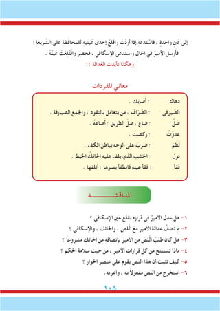 108
!ِ‫ة‬‫ريع‬ َّ‫الش‬ ‫على‬ ِ‫ة‬‫ظ‬َ‫ف‬‫للمحا‬ ِ‫ه‬‫يني‬َ‫ع‬ ‫إحدى‬ ْ‫واقلع‬ َ‫ت‬ْ‫أرد‬ ‫إذا‬ ِ‫ه‬‫تدع‬ ْ‫فاس‬ ، ٍ‫واحدة‬ ٍ‫ني‬َ‫ع‬ ‫إلى‬
. ُ‫ه‬ُ‫ن‬‫ي‬َ‫ع‬ ْ‫ت‬َ‫ع‬ِ‫ل‬ُ‫ت‬ْ‫ق‬‫وا‬ َ‫فحضر‬ ، ‫اإلسكافي‬ ‫واستدعى‬ ‫احلال‬ ‫في‬ ُ‫األمير‬ َ‫رسل‬َ‫أ‬‫ف‬
!! ‫دالة‬َ‫الع‬ ِ‫دت‬َّ‫ي‬‫تأ‬ ‫وهكذا‬
‫املفردات‬ ‫معاني‬
. ‫صابك‬َ‫أ‬ : ‫دهاك‬
. ‫الصيارفة‬ ‫واجلمع‬ ، ‫بالنقود‬ ‫يتعامل‬ ‫من‬ ، ‫اف‬ّ‫ر‬ ّ‫الص‬ : ‫يرفي‬ َّ‫الص‬
. ُ‫ه‬‫ضاع‬َ‫أ‬ : ‫الطريق‬ ّ‫ضل‬ ، ‫ضاع‬ : َّ‫ل‬ َ‫ض‬
. ُ‫ركضت‬ : ُ‫ت‬ْ‫عدو‬
. ‫الكف‬ ‫بباطن‬ ‫الوجه‬ ‫على‬ َ‫ضرب‬ : َ‫م‬ َ‫ط‬َ‫ل‬
. ‫اخليط‬ ُ‫احلائك‬ ‫عليه‬ ‫يلف‬ ‫الذي‬ ‫اخلشب‬ : ‫نول‬
. ‫أتلفها‬ : ‫بصرها‬ ‫فانطفأ‬ ‫عينه‬ ‫فقأ‬ : ‫فقأ‬
‫املنـاقشـــــــــــــــة‬
‫؟‬ ‫اإلسكافي‬ ِ‫ني‬َ‫ع‬ ِ‫بقلع‬ ِ‫ه‬‫قرار‬ ‫في‬ ُ‫األمير‬ ‫عدل‬ ‫هل‬ -1
‫؟‬ ‫واإلسكافي‬ ، ‫واحلائك‬ ، ‫لص‬ّ‫ل‬‫ا‬ َ‫مع‬ ‫األمير‬ ‫عدالة‬ ُ‫صف‬َ‫ت‬ َِ‫م‬‫ب‬ -2
‫؟‬ ً‫ا‬‫مشروع‬ ِ‫احلائك‬ َ‫ن‬ِ‫م‬ ِ‫ه‬‫بإنصاف‬ ‫األمير‬ ‫من‬ ّ‫لص‬ّ‫ل‬‫ا‬ ُ‫طلب‬ ‫كان‬ ‫هل‬ -3
‫؟‬ ‫احلكم‬ ‫سالمة‬ ‫حيث‬ ‫من‬ ، ‫األمير‬ ‫قرارات‬ ‫كل‬ ‫من‬ ‫تستنتج‬ ‫ماذا‬ -4
‫؟‬ ‫احلوار‬ ‫عنصر‬ ‫على‬ ‫يقوم‬ ‫النص‬ ‫هذا‬ ‫أن‬ ‫تثبت‬ ‫كيف‬ -5
.‫وأعربه‬ ، ‫به‬ ً‫ال‬‫مفعو‬ ‫ص‬ّ‫ن‬‫ال‬ ‫من‬ ‫ستخرج‬ِ‫ا‬ -6
 