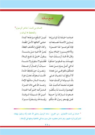 110
‫ــكـة‬َ‫م‬ ُ‫تــح‬َ‫ف‬
*‫الرسول‬ ‫ثابت/شاعر‬ ‫بن‬ ‫حلسان‬
)‫أبيات‬ 5 ‫(للحفظ‬
ُ‫ء‬‫ــدا‬َ‫ك‬ ‫ها‬ُ‫د‬ِ‫ع‬ْ‫ــو‬َ‫م‬ َ‫ع‬ْ‫ق‬َّ‫النــ‬ ُ‫ثيـــر‬ُ‫ت‬ ‫ها‬ْ‫و‬َ‫ــر‬َ‫ت‬ ْ‫لم‬ ْ‫إن‬ ‫نا‬َ‫ل‬‫ــ‬ْ‫ي‬ َ‫خ‬ ‫نــا‬ْ‫م‬ِ‫ــد‬َ‫ع‬
ُ‫ء‬‫ما‬ ِّ‫الظ‬ ُ‫ل‬ َ‫س‬َ‫أل‬‫ا‬ ‫ا‬ِ‫كتافه‬َ‫أ‬ ‫عــلــى‬ ٍ‫دات‬ِ‫ع‬ْ‫صــــ‬ُ‫م‬ َ‫ة‬َّ‫ن‬‫ـــ‬ِ‫األع‬ َ‫بـــارين‬ُ‫ي‬
ُ‫ء‬‫طا‬ِ‫غ‬‫ال‬ َ‫ف‬ َ‫وانكش‬ ُ‫ح‬ْ‫ت‬َ‫ف‬‫ال‬ َ‫وكان‬ ‫نا‬ْ‫ـــمر‬َ‫ت‬‫اع‬ ‫ا‬ّ‫ن‬َ‫ع‬ ‫ضــــوا‬ِ‫عر‬ُ‫ت‬ ‫ا‬ّ‫م‬‫فإ‬
ُ‫ء‬‫يشــــــــا‬ ْ‫ن‬َ‫مـــ‬ ِ‫ه‬‫فــي‬ ُ‫اهلل‬ ُ‫ز‬ِ‫ـ‬‫عــ‬ُ‫ي‬ ٍ‫م‬ْ‫و‬َ‫يـــ‬ ِ‫د‬‫ِــال‬ِ‫لج‬ ‫روا‬ِ‫ـ‬‫فاصبـــــ‬ ّ‫وإلا‬
ُ‫ء‬‫ــال‬َ‫الب‬ َ‫َــع‬‫ف‬َ‫ن‬ ْ‫إن‬ َّ‫ق‬َ‫احلـــ‬ ُ‫قول‬َ‫يـــ‬ ً‫ا‬‫بد‬َ‫ع‬ ُ‫ت‬ْ‫ل‬َ‫ســـــ‬ْ‫ر‬َ‫أ‬ ْ‫د‬َ‫قـــ‬ ُ‫اهلل‬ َ‫وقال‬
ُ‫ء‬‫شــــــا‬َ‫ن‬ ‫وال‬ ُ‫م‬‫ـــقو‬َ‫ن‬ ‫ال‬ ‫م‬ُ‫ت‬‫ـــ‬ْ‫ل‬ُ‫ق‬َ‫ف‬ ُ‫ه‬‫قو‬ِّ‫د‬ َ‫ص‬ ‫ـــقوموا‬َ‫ف‬ ِ‫ه‬‫بــ‬ ُ‫ت‬ ْ‫ـــد‬ِ‫ه‬ َ‫ش‬
ُ‫ء‬‫ـــــجا‬ِ‫ه‬ ‫و‬َ‫أ‬ ٌ‫تـــال‬ِ‫ق‬ ‫و‬َ‫أ‬ ٌ‫باب‬ِ‫ـ‬‫ســ‬ ٍّ‫د‬َ‫عــ‬َ‫م‬ ْ‫ــــن‬ِ‫م‬ ٍ‫م‬ْ‫و‬َ‫يـــ‬ ِّ‫ـــل‬ُ‫ك‬ ‫في‬ ‫نا‬َ‫ل‬
ُ‫ء‬‫ما‬ِّ‫الد‬ ُ‫ط‬ِ‫ل‬َ‫ت‬ ْ‫خ‬َ‫ت‬ َ‫ني‬‫ح‬ ُ‫ب‬ِ‫ضــر‬َ‫ن‬َ‫و‬ ‫جانا‬َ‫ه‬ ْ‫ـن‬َ‫م‬ ‫بالقوافـــي‬ ُ‫م‬ ُ‫حك‬َ‫ن‬َ‫ف‬
ُ‫ء‬‫وا‬َ‫ه‬ ٌ‫ب‬ْ‫خــ‬َ‫ن‬ ٌ‫ف‬َّ‫و‬ َ‫ـــج‬ُ‫م‬ َ‫نــت‬َ‫أ‬َ‫ف‬ ‫ي‬ّ‫ن‬‫ـــ‬َ‫ع‬ َ‫فـــيان‬ ُ‫س‬ ‫بــا‬َ‫أ‬ ْ‫غ‬ِ‫ل‬ْ‫بـــ‬َ‫أ‬ ‫ال‬َ‫أ‬
ُ‫ء‬‫اإلما‬ ‫ها‬ُ‫ت‬َ‫د‬‫سا‬ ِ‫ر‬‫ا‬ّ‫الـــد‬ َ‫وعبــــد‬ ً‫ا‬‫د‬ْ‫بـ‬َ‫ع‬ َ‫ـــك‬ْ‫ت‬َ‫ك‬َ‫ر‬َ‫ت‬ ‫نا‬َ‫ف‬‫يــــو‬ ُ‫س‬ َّ‫ن‬َ‫أ‬ِ‫ب‬
ُ‫ء‬‫زا‬َ‫اجلــــ‬ َ‫ذاك‬ ‫فــي‬ ِ‫هلل‬‫ا‬ َ‫نــــد‬ِ‫وع‬ ُ‫ه‬ْ‫ن‬َ‫ع‬ ُ‫بت‬ َ‫ج‬َ‫أ‬‫فــ‬ ً‫ا‬‫د‬ّ‫حـم‬ُ‫م‬ َ‫ت‬ْ‫و‬ َ‫ج‬َ‫ه‬
ُ‫ء‬‫دا‬ِ‫ـ‬‫الفـ‬ ‫ما‬ُ‫ك‬ِ‫ر‬ْ‫لخَِــي‬ ‫ما‬ُ‫ك‬ُّ‫ر‬َ‫ــشــ‬َ‫ف‬ ٍ‫ء‬ ْ‫ف‬ ُ‫ِــك‬‫ب‬ ُ‫ه‬‫ـ‬َ‫ل‬ َ‫ـت‬ ْ‫س‬َ‫ل‬‫و‬ ُ‫ه‬‫و‬ْ‫هجـــ‬َ‫ت‬َ‫أ‬
ُ‫ء‬‫فـــا‬َ‫الـــو‬ ُ‫ه‬ُ‫ت‬َ‫شــــيم‬ ِ‫هلل‬‫ا‬ َ‫ميــن‬َ‫أ‬ ً‫ا‬‫ــنيف‬ َ‫ح‬ ً‫ا‬ّ‫ر‬َ‫ب‬ ً‫ا‬‫كـ‬َ‫ـــبار‬ُ‫م‬ َ‫وت‬ َ‫ـــج‬َ‫ه‬
ُ‫ء‬‫ســــوا‬ ُ‫ه‬ُ‫ر‬ ُ‫ــــص‬ْ‫ن‬َ‫ي‬‫و‬ ُ‫ه‬ُ‫ح‬َ‫ـــــد‬ْ َ‫م‬‫وي‬ ‫م‬ ُ‫ك‬ْ‫ن‬ِ‫م‬ ‫اهلل‬ َ‫سول‬َ‫ر‬ ‫ـــجو‬ْ‫ه‬َ‫ي‬ ْ‫ن‬َ‫م‬َ‫ف‬
‫بهجاء‬ )‫وسلم‬ ‫وآله‬ ‫عليه‬ ‫اهلل‬ ‫(صلى‬ ‫الرسول‬ ‫ساند‬ ، ‫اخلزرج‬ ‫من‬ ، ‫األنصاري‬ ‫ثابت‬ ‫بن‬ ‫حسان‬ *
. ‫اإلسالم‬ ‫في‬ ‫ومثلها‬ ‫اجلاهلية‬ ‫في‬ ‫سنة‬ ‫ستني‬ ‫عاش‬ ‫مخضرم‬ ‫شاعر‬ ‫،وهو‬ ‫عليهم‬ ‫والرد‬ ‫املشركني‬
 