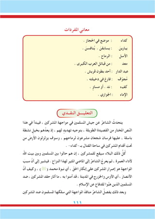 111
‫املفردات‬ ‫معاني‬
. ‫احلجاز‬ ‫في‬ ‫موضع‬ : ‫كداء‬
. َ‫نافسن‬ُ‫ي‬ . َ‫يسابقن‬ : َ‫يبارين‬
. ‫الرماح‬ : ‫األسل‬
. ‫الكبرى‬ ‫العرب‬ ‫قبائل‬ ‫من‬ : ‫معد‬
. ‫قريش‬ ‫بطون‬ ‫أحد‬ : ‫الدار‬ ‫عبد‬
. ‫دخيلته‬ ‫في‬ ‫فارغ‬ : ‫ف‬ّ‫جو‬ُ‫م‬
. ٍ‫مساو‬ ‫أو‬ . ‫ند‬ : ‫كفء‬
. ‫اجلواري‬ : ‫اإلماء‬
‫النقــدي‬ ‫التعليــــق‬
‫هذا‬ ‫في‬ ‫فيبدأ‬ ، ‫املشركني‬ ‫مواجهة‬ ‫في‬ ‫املسلمني‬ ‫جيش‬ ‫عن‬ ُ‫الشاعر‬ ُ‫يتحدث‬
‫نشطة‬ ٍ‫بخيل‬ ‫هم‬ُ‫يعد‬ ‫إذ‬ ، ‫لهم‬ ٍ‫تهديد‬ ‫بتوجيه‬ ، ‫الطويلة‬ ‫القصيدة‬ ‫من‬ ‫املختار‬ ‫ص‬ّ‫ن‬‫ال‬
‫من‬ َ‫األرض‬ ‫يزلزلون‬ ‫وسوف‬ ، ‫لرماحهم‬ ‫مشرعون‬ ‫شجعان‬ ‫فرسان‬ ‫عليها‬ ، ‫باسلة‬
. -‫-كداء‬ ‫بـ‬ ‫القتال‬ ‫ساحة‬ ‫في‬ ‫املشركني‬ ‫أقدام‬ ‫حتت‬
‫اهلل‬ ‫بيت‬ ‫وبني‬ ‫املسلمني‬ ‫بني‬ ‫حالوا‬ ‫هم‬ ‫إن‬ ، ‫للمشركني‬ ‫سيقع‬ ‫البالء‬ ‫ذلك‬ ُّ‫ل‬ُ‫ك‬
َ‫سبب‬ َّ‫أن‬ ‫إلى‬ ‫فيشير‬ . ‫النزاع‬ ‫لهذا‬ ‫املثير‬ ‫املاضي‬ ‫إلى‬ ُ‫الشاعر‬ ُ‫يعرج‬ ‫ثم‬ ، ‫العمرة‬ ‫ألداء‬
َّ‫أن‬ ‫وكيف‬ ، )( ‫محمد‬ ‫نبوة‬ ‫أي‬ ، ّ‫احلق‬ ‫إنكار‬ ‫على‬ ‫املشركني‬ ‫إصرار‬ ‫هو‬ ِ‫ة‬‫املواجه‬
‫ضد‬ ، ‫املشركني‬ ‫حقد‬ ‫أثار‬ ‫ما‬ ، ‫به‬ ‫آمنوا‬ ‫قد‬ ، ‫املدينة‬ ‫في‬ ‫واخلزرج‬ ‫األوس‬ ‫أي‬ ، َ‫األنصار‬
. ‫اإلسالم‬ ‫عن‬ ‫للدفاع‬ ‫وا‬ُّ‫ب‬‫ه‬ ‫الذين‬ ‫املسلمني‬
‫املشركني‬ ‫ضد‬ ‫املسلمون‬ ‫سلكها‬ ‫التي‬ ِ‫ة‬‫املواجه‬ َ‫منافذ‬ ُ‫الشاعر‬ ُ‫يفصل‬ ‫ذلك‬ ‫وبعد‬
 