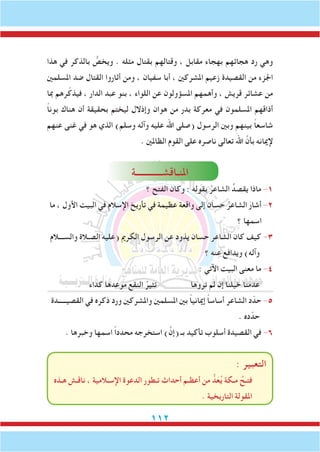 112
‫هذا‬ ‫في‬ ‫بالذكر‬ ُّ‫ويخص‬ . ‫مثله‬ ‫بقتال‬ ‫وقتالهم‬ ، ‫مقابل‬ ‫بهجاء‬ ‫هجائهم‬ ‫رد‬ ‫وهي‬
‫املسلمني‬ ‫ضد‬ ‫القتال‬ ‫أثاروا‬ ‫ومن‬ ، ‫سفيان‬ ‫أبا‬ ، ‫املشركني‬ ‫زعيم‬ ‫القصيدة‬ ‫من‬ ‫اجلزء‬
‫مبا‬ ‫رهم‬ّ‫فيذك‬ ، ‫الدار‬ ‫عبد‬ ‫بنو‬ ، ‫اللواء‬ ‫عن‬ ‫املسؤولون‬ ‫وأهمهم‬ ، ‫قريش‬ ‫عشائر‬ ‫من‬
ً‫ا‬‫بون‬ ‫هناك‬ ‫أن‬ ‫بحقيقة‬ ‫ليختم‬ ‫وإذالل‬ ‫هوان‬ ‫من‬ ‫بدر‬ ‫معركة‬ ‫في‬ ‫املسلمون‬ ‫أذاقهم‬
‫عنهم‬ ‫غنى‬ ‫في‬ ‫هو‬ ‫الذي‬ )‫وسلم‬ ‫وآله‬ ‫عليه‬ ‫اهلل‬ ‫(صلى‬ ‫الرسول‬ ‫وبني‬ ‫بينهم‬ ً‫ا‬‫شاسع‬
. ‫الظاملني‬ ‫القوم‬ ‫على‬ ‫ناصره‬ ‫تعالى‬ َ‫اهلل‬ َّ‫بأن‬ ‫إلميانه‬
‫املنـاقشــــــــــــة‬
‫؟‬ ‫الفتح‬ ‫وكان‬ : ‫بقوله‬ ُ‫الشاعر‬ ُ‫يقصد‬ ‫ماذا‬ -1
‫ما‬ ، ‫األول‬ ‫البيت‬ ‫في‬ ‫اإلسالم‬ ‫تأريخ‬ ‫في‬ ‫عظيمة‬ ‫واقعة‬ ‫إلى‬ ‫حسان‬ ُ‫الشاعر‬ َ‫أشار‬ -2
‫؟‬ ‫اسمها‬
‫والســـالم‬ ‫الصـالة‬ ‫(عليه‬ ‫الكرمي‬ ‫الرسول‬ ‫عن‬ ‫يذود‬ ‫حسان‬ ‫الشاعر‬ ‫كان‬ ‫كيف‬ -3
‫؟‬ ‫عنه‬ ‫ويدافع‬ )‫وآله‬
: ‫اآلتي‬ ‫البيت‬ ‫معنى‬ ‫ما‬ -4
‫كداء‬ ‫موعدها‬ ‫النقع‬ ُ‫تثير‬ ‫تروها‬ ‫لم‬ ‫إن‬ ‫خيلنا‬ ‫عدمنا‬
‫القصيـــــدة‬ ‫في‬ ‫ذكره‬ ‫ورد‬ ‫واملشركني‬ ‫املسلمني‬ ‫بني‬ ً‫ا‬‫إمياني‬ ً‫ا‬‫أساس‬ ‫الشاعر‬ ‫د‬ّ‫حد‬ -5
. ‫ده‬ّ‫حد‬
. ‫وخبرها‬ ‫اسمها‬ ً‫ا‬‫محدد‬ ‫استخرجه‬ )َّ‫(إن‬ ‫بـ‬ ‫تأكيد‬ ‫أسلوب‬ ‫القصيدة‬ ‫في‬ -6
: ‫التعبير‬
‫هـذه‬ ‫ناقـش‬ ، ‫اإلسـالمية‬ ‫الدعوة‬ ‫تـطور‬ ‫أحداث‬ ‫أعظـم‬ ‫من‬ ُّ‫د‬َ‫ع‬ُ‫ي‬ ‫مـكة‬ ُ‫فتـح‬
. ‫التاريخية‬ ‫املقولة‬
 