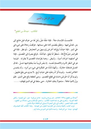 113
‫ني‬ّ‫ن‬ِّ‫ت‬‫وال‬ ِ‫ل‬ ُ‫ج‬َّ‫الر‬ ُ‫ل‬َ‫ث‬َ‫م‬
*‫املقفع‬ ‫بن‬ ‫عبداهلل‬ : ‫للكاتب‬
‫إلى‬ ٍ‫هائج‬ ٍ‫فيل‬ ِ‫خوف‬ ‫من‬ ‫نجَا‬ ٍ‫ل‬ُ‫ج‬َ‫ر‬ ُ‫ل‬َ‫ث‬ََ‫م‬ ُ‫ه‬ُ‫ل‬َ‫ث‬َ‫م‬ ‫فإذا‬ ، ً‫ال‬‫مث‬ ِ‫لإلنسان‬ ُ‫مست‬َ‫ت‬‫فال‬
‫في‬ ٍ‫شيء‬ ‫على‬ ُ‫ه‬‫ِجال‬‫ر‬ ْ‫ت‬َ‫ع‬َ‫ق‬َ‫فو‬ ، ‫ها‬ِ‫ئ‬‫سما‬ ‫على‬ ‫كانا‬ ِ‫ني‬َ‫ن‬ ْ‫ص‬ُ‫غ‬ِ‫ب‬ َ‫ق‬َّ‫ل‬َ‫وتع‬ ، ‫فيها‬ ‫ى‬ّ‫ل‬‫تد‬َ‫ف‬ ، ٍ‫ِئر‬‫ب‬
‫في‬ ‫فإذا‬ ، َ‫نظر‬ َّ‫م‬ُ‫ث‬ ، َّ‫ِهن‬‫ر‬‫حا‬ ْ‫أج‬ ‫من‬ َّ‫هن‬ َ‫ؤوس‬ُ‫ر‬ َ‫ن‬ ْ‫ج‬َ‫ر‬ ْ‫خ‬َ‫أ‬ ‫قد‬ ٌ‫ربع‬َ‫أ‬ ٌ‫ات‬ّ‫ي‬ َ‫ح‬ ‫فإذا‬ ، ِ‫ِئر‬‫ب‬‫ال‬ ّ‫طي‬
‫فإذا‬ ، ْ‫َين‬‫صن‬ُ‫غ‬‫ال‬ ‫إلى‬ ُ‫ه‬َ‫ر‬ َ‫ص‬َ‫ب‬ َ‫ع‬َ‫ف‬َ‫ر‬َ‫ف‬ ، ُ‫ه‬ُ‫ذ‬ُ‫فيأخ‬ ، َ‫َع‬‫ق‬َ‫ي‬ِ‫ل‬ ُ‫ه‬َ‫ل‬ ٌ‫ر‬ ِ‫ظ‬َ‫ت‬‫ن‬ُ‫م‬ ، ُ‫ه‬‫فا‬ ٌ ِ‫ح‬‫فات‬ ٌ‫ني‬ّ‫ن‬ِ‫ت‬ ‫رالبئر‬ْ‫قع‬
‫ما‬َ‫ن‬ْ‫بي‬َ‫ف‬ . ‫ران‬ُ‫ت‬‫ف‬َ‫ي‬ ‫ال‬ ِ‫ني‬‫صن‬ُ‫غ‬‫ال‬ ‫ضان‬ُ‫قر‬َ‫ي‬ ‫وهما‬ ، ُ‫وأبيض‬ ، ُ‫د‬‫سو‬َ‫أ‬ ِ‫َان‬‫ذ‬َ‫ر‬ُ‫ج‬ ‫لهما‬ ِ‫ص‬َ‫أ‬ ‫في‬
َ‫فذاق‬ ، ُ‫ل‬ َ‫س‬َ‫ع‬ ‫فيها‬ ٍ‫ة‬ّ‫ي‬‫ل‬ َ‫ِخ‬‫ب‬ ُ‫ه‬‫ن‬ِ‫م‬ ً‫ا‬‫ريب‬َ‫ق‬ َ‫ر‬ ُ‫ص‬َ‫ب‬ ‫إذ‬ ، ِ‫ه‬ ِ‫فس‬َ‫ن‬َ‫ل‬ ِ‫م‬‫واالهتما‬ ِ‫ه‬ِ‫ألمر‬ ِ‫ر‬ َ‫ظ‬ّ‫ن‬‫ال‬ ‫في‬ ‫هو‬
َ‫س‬ِ‫لتم‬َ‫ي‬ ‫ن‬َ‫أ‬‫و‬ ، ِ‫ه‬ِ‫مر‬َ‫أ‬ ‫من‬ ٍ‫شيء‬ ‫في‬ ِ‫ة‬‫كر‬ِ‫ف‬‫ال‬ ‫عن‬ ُ‫ه‬ُ‫ت‬َّ‫ذ‬َ‫ل‬ ُ‫ه‬ْ‫ت‬َ‫له‬َ‫أ‬‫و‬ ، ُ‫ه‬ُ‫ت‬َ‫حالو‬ ُ‫ه‬ْ‫ت‬َ‫ل‬َ‫غ‬‫فش‬ َ‫ل‬ َ‫س‬َ‫الع‬
. َّ‫ن‬ِ‫ه‬ْ‫علي‬ ُ‫َع‬‫ق‬َ‫ي‬ ‫تى‬َ‫م‬ ‫يدري‬ ‫ال‬ ، ٍ‫ع‬َ‫ب‬‫ر‬َ‫أ‬ ٍ‫ات‬ّ‫ي‬‫ح‬ ‫على‬ ِ‫ه‬ْ‫ي‬َ‫ل‬‫ِج‬‫ر‬ َّ‫أن‬ ْ‫ر‬ُ‫يذك‬ ‫ولم‬ . ِ‫ه‬ ِ‫نفس‬ِ‫ل‬ َ‫اخلالص‬
ْ‫م‬َ‫ل‬‫ف‬ . ِّ‫ين‬‫ن‬ّ‫ت‬‫ال‬ ‫على‬ َ‫ع‬َ‫ق‬‫و‬ ‫أنقطعا‬ ‫ومتى‬ . ‫صنني‬ُ‫غ‬‫ال‬ ِ‫قطع‬ ‫في‬ ِ‫دائبان‬ ِ‫ن‬ْ‫ي‬َ‫ذ‬َ‫ر‬ُ‫جل‬‫ا‬ ّ‫ن‬َ‫أ‬ ْ‫ر‬ُ‫ذك‬َ‫ي‬ ‫ولم‬
..... »‫ك‬َ‫ل‬َ‫ه‬َ‫ف‬ ّ‫ني‬‫ن‬ّ‫ت‬‫ال‬ ِ‫م‬َ‫ف‬ ‫في‬ َ‫سقط‬ ‫حتى‬ ، ‫احلالوة‬ َ‫لك‬ِ‫ت‬ِ‫ب‬ ً‫ال‬‫مشغو‬ ، ً‫ال‬‫غاف‬ ً‫ا‬‫الهي‬ ْ‫ل‬َ‫يز‬
َ‫وأتقن‬ ، ‫البصرة‬ ‫إلى‬ -‫-جور‬ ‫قرية‬ ‫من‬ ‫هاجر‬ . ِ‫ه‬‫وي‬َ‫ز‬‫دا‬ ‫بن‬ ‫وربة‬َ‫ر‬ ‫هو‬ ، )‫(437-757م‬ ‫املقفع‬ ‫بن‬ ‫*عبداهلل‬
. )‫املقفع‬ ‫بن‬ ‫(عبداهلل‬ ‫وسمي‬ ‫اإلسالم‬ ‫واعتنق‬ ، ‫الكاتب‬ ‫عبداحلميد‬ ‫يد‬ ‫على‬ ‫وتخرج‬ ، ‫العربية‬ ‫اللغة‬
. ‫بالتنور‬ ً‫ا‬‫حرق‬ ُ‫ه‬‫قتل‬َ‫ف‬ ُ‫ه‬َ‫أمر‬ ‫يتولى‬ ‫أن‬ ‫البصرة‬ ‫والي‬ ‫إلى‬ ‫وطلب‬ ، ‫املنصور‬ ‫عليه‬ ‫غضب‬
‫الفيلسوف‬ ُ‫ه‬َ‫ف‬ّ‫ل‬َ‫أ‬ ‫الكتاب‬ ‫وهذا‬ . ‫ة‬ّ‫ي‬‫الهند‬ ‫عن‬ ‫املنقول‬ ‫ية‬ ّ‫الفارس‬ ‫عن‬ )‫ودمنة‬ ‫(كليلة‬ ‫كتاب‬ َ‫ب‬ّ‫ر‬َ‫ع‬
. ‫آوى‬ ‫بنات‬ ‫من‬ ‫اثنني‬ ‫عن‬ ‫مأخوذ‬ ‫واسمه‬ ، ‫البراهمة‬ ‫من‬ -‫-بيدبا‬ ‫الهندي‬
 