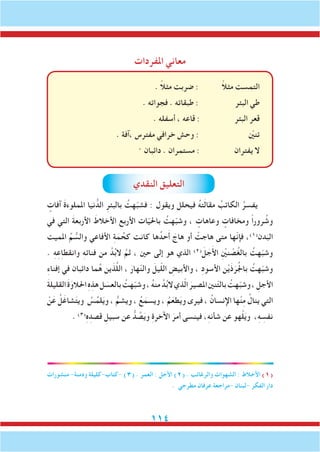 114
‫املفردات‬ ‫معاني‬
. ً‫ال‬‫مث‬ ‫ضربت‬ : ً‫ال‬‫مث‬ ‫التمست‬
. ‫فجواته‬ . ‫طبقاته‬ : ‫البئر‬ ‫طي‬
. ‫أسفله‬ ، ‫قاعه‬ : ‫البئر‬ ‫قعر‬
. ‫،آفة‬ ‫مفترس‬ ‫خرافي‬ ‫وحش‬ : ّ‫ين‬‫تن‬
. ‫دائبان‬ . ‫مستمران‬ : ‫يفتران‬ ‫ال‬
‫النقدي‬ ‫التعليق‬
ٍ‫آفات‬ َ‫ة‬‫اململوء‬ ‫نيا‬ ُّ‫الد‬ ِ‫بالبئر‬ ُ‫هت‬ّ‫ب‬‫فش‬ : ‫ويقول‬ ‫فيحلل‬ ُ‫ه‬‫ت‬َ‫ل‬‫مقا‬ ُ‫الكاتب‬ ُ‫يفسر‬
‫في‬ ‫التي‬ َ‫ة‬‫األربع‬ َ‫األخالط‬ ‫األربع‬ ‫ات‬ّ‫ي‬‫باحل‬ ُ‫هت‬ّ‫ب‬‫وش‬ ، ٍ‫وعاهات‬ ٍ‫ومخافات‬ ً‫ا‬‫رور‬ ُ‫وش‬
‫املميت‬ ِّ‫م‬ ُّ‫والس‬ ‫األفاعي‬ ِ‫ة‬َ‫م‬ ُ‫كح‬ ‫كانت‬ ‫ها‬ُ‫حد‬َ‫أ‬ َ‫هاج‬ ‫أو‬ ْ‫هاجت‬ ‫متى‬ ‫ّها‬‫ن‬‫فإ‬ ،)1(
‫دن‬َ‫الب‬
. ِ‫ه‬ِ‫ع‬ِ‫ا‬‫وانقط‬ ِ‫ه‬‫فنائ‬ ‫من‬ َّ‫د‬ُ‫ب‬‫ال‬ َّ‫ثم‬ ، ‫حني‬ ‫إلى‬ ‫هو‬ ‫الذي‬ )2(
َ‫ل‬ َ‫ج‬َ‫أل‬‫ا‬ ِْ‫ين‬‫ن‬ ْ‫ص‬ُ‫غ‬‫بال‬ ُ‫هت‬ّ‫ب‬‫وش‬
ِ‫ء‬‫إفنا‬ ‫في‬ ‫دائبان‬ ‫ما‬ُ‫ه‬ ‫ين‬َ‫ذ‬َّ‫ل‬‫ال‬ ، َ‫هار‬ّ‫ن‬‫وال‬ َ‫يل‬ّ‫ل‬‫ال‬ ِ‫واألبيض‬ ، ِ‫د‬‫األسو‬ ‫ن‬ْ‫ي‬َ‫ذ‬َ‫ر‬ُ‫جل‬‫با‬ ُ‫هت‬ّ‫ب‬‫وش‬
َ‫ة‬‫القليل‬ َ‫ة‬َ‫احلالو‬ ِ‫ه‬ِ‫هذ‬‫ل‬ َ‫بالعس‬ ُ‫هت‬ّ‫ب‬‫وش‬، ُ‫ه‬‫من‬ َّ‫د‬ُ‫ب‬‫ال‬‫ذي‬ّ‫ل‬‫ا‬ َ‫املصير‬‫نني‬ّ‫ت‬‫بال‬ ُ‫هت‬ّ‫ب‬‫وش‬، ِ‫األجل‬
ْ‫ن‬َ‫ع‬ ُ‫ل‬َ‫شاغ‬َ‫ت‬‫وي‬ ُ‫س‬ُ‫لم‬َ‫ي‬‫و‬ ، ُّ‫ويشم‬ ، ُ‫ع‬َ‫ويسم‬ ، ُ‫م‬َ‫طع‬َ‫ي‬‫و‬ ‫فيرى‬ ، ُ‫اإلنسان‬ ‫ها‬ْ‫ن‬ِ‫م‬ ُ‫ينال‬ ‫التي‬
. )3(ِ‫ه‬ِ‫قصد‬ ِ‫سبيل‬ ‫عن‬ ُّ‫د‬ ُ‫ص‬َ‫ي‬‫و‬ ِ‫ة‬‫اآلخر‬ َ‫أمر‬ ‫فينسى‬ ،ِ‫ه‬‫شأن‬ ‫عن‬ ‫هو‬ْ‫ل‬َ‫ي‬‫و‬ ،ِ‫ه‬ ِ‫نفس‬
‫منشورات‬ -‫ودمنة‬ ‫-كتاب-كليلة‬ )3( . ‫العمر‬ : ‫األجل‬ )2( . ‫والرغائب‬ ‫الشهوات‬ : ‫األخالط‬ )1(
. ‫مطرجي‬ ‫عرفان‬ ‫-مراجعة‬ ‫-لبنان‬ ‫الفكر‬ ‫دار‬
 