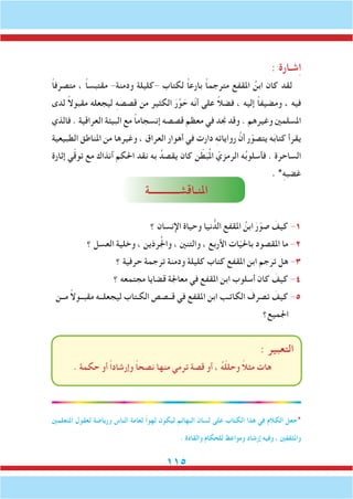 115
: ‫شـارة‬ِ‫ا‬
ً‫ا‬‫متصرف‬ ، ً‫ا‬‫مقتبس‬ -‫ودمنة‬ ‫-كليلة‬ ‫لكتاب‬ ً‫ا‬‫بارع‬ ً‫ا‬‫مترجم‬ ‫املقفع‬ ُ‫ابن‬ ‫كان‬ ‫لقد‬
‫لدى‬ ً‫ال‬‫مقبو‬ ‫ليجعله‬ ِ‫ه‬‫قصص‬ ‫من‬ ‫الكثير‬ َ‫ر‬َّ‫و‬ َ‫ح‬ ‫ّه‬‫ن‬‫أ‬ ‫على‬ ً‫ال‬‫فض‬ ، ‫إليه‬ ً‫ا‬‫ومضيف‬ ، ‫فيه‬
‫فالذي‬ . ‫العراقية‬ ‫البيئة‬ ‫مع‬ ً‫ا‬‫إنسجام‬ ‫قصصه‬ ‫معظم‬ ‫في‬ ‫جند‬ ‫وقد‬ . ‫وغيرهم‬ ‫املسلمني‬
‫الطبيعية‬ ‫املناطق‬ ‫من‬ ‫وغيرها‬ ، ‫العراق‬ ‫أهوار‬ ‫في‬ ‫دارت‬ ِ‫ه‬‫روايات‬ َّ‫أن‬ ‫ر‬ّ‫يتصو‬ ‫ه‬َ‫ب‬‫كتا‬ ‫يقرأ‬
‫إثارة‬ ‫ي‬ّ‫ق‬‫تو‬ ‫مع‬ ‫آنذاك‬ ‫احلكم‬ ‫نقد‬ ‫به‬ ُ‫يقصد‬ ‫كان‬ ‫ن‬ ّ‫ط‬َ‫ب‬ُ‫مل‬‫ا‬ ّ‫الرمزي‬ ‫ه‬ُ‫ب‬‫فأسلو‬ . ‫الساحرة‬
. *ِ‫ه‬‫غضب‬
‫املنـاقشــــــــــــة‬
‫؟‬ ‫اإلنسان‬ ‫وحياة‬ ‫نيا‬ ُّ‫الد‬ ‫املقفع‬ ُ‫ابن‬ َ‫ر‬ّ‫صو‬ َ‫كيف‬ -1
‫؟‬ ‫العسل‬ ‫وخلية‬ ، ‫رذين‬ُ‫جل‬‫وا‬ ، ‫والتنني‬ ، ‫األربع‬ ‫ات‬ّ‫ي‬‫باحل‬ ‫املقصود‬ ‫ما‬ -2
‫؟‬ ‫حرفية‬ ‫ترجمة‬ ‫ودمنة‬ ‫كليلة‬ ‫كتاب‬ ‫املقفع‬ ‫ابن‬ ‫ترجم‬ ‫هل‬ -3
‫؟‬ ‫مجتمعه‬ ‫قضايا‬ ‫معاجلة‬ ‫في‬ ‫املقفع‬ ‫ابن‬ ‫أسلوب‬ ‫كان‬ َ‫كيف‬ -4
‫مــن‬ ً‫ال‬‫مقبــو‬ ‫ليجعلــه‬ ‫الكـتاب‬ ‫قــصص‬ ‫في‬ ‫املقفع‬ ‫ابن‬ ‫الكاتـب‬ َ‫تصرف‬ َ‫كيف‬ -5
‫اجلميع؟‬
: ‫التعبير‬
. ‫حكمة‬ ‫أو‬ ً‫ا‬‫وإرشاد‬ ً‫ا‬‫نصح‬ ‫منها‬ ‫ترمي‬ ‫قصة‬ ‫أو‬ ، ُ‫ه‬ّ‫ل‬‫وحل‬ ً‫ال‬‫مث‬ ‫هات‬
‫املتعلمني‬ ‫لعقول‬ ‫ورياضة‬ ‫الناس‬ ‫لعامة‬ ً‫ا‬‫لهو‬ ‫ليكون‬ ‫البهائم‬ ‫لسان‬ ‫على‬ ‫الكتاب‬ ‫هذا‬ ‫في‬ ‫الكالم‬ ‫*جعل‬
. ‫والقادة‬ ‫للحكام‬ ‫ومواعظ‬ ‫إرشاد‬ ‫وفيه‬ ، ‫واملثقفني‬
 