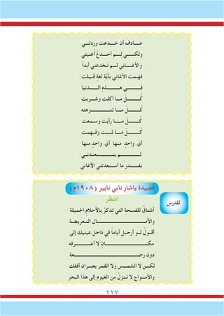 117
‫وردتـــي‬ ‫خــــدعت‬ ‫أن‬ َ‫صـــادف‬
‫غنيتي‬ُ‫أ‬ ْ‫أخــــدع‬ ‫لــــم‬ ‫ولكنـــــي‬
ً‫ا‬‫أبد‬ ‫تـخدعني‬ ‫لـــم‬ ‫واألغـــــاني‬
‫ــيلت‬ِ‫ق‬ ٍ‫لغة‬ ِ‫ة‬َّ‫ي‬‫بأ‬ ‫األغاني‬ ‫فهـمت‬
‫الـــــــدنيا‬ ِ‫ه‬‫هـــــــــــذ‬ ‫فــــــــــــي‬
‫وشـــربت‬ ‫أكلت‬ ‫مـــا‬ ّ‫ـــــــــــل‬ُ‫ك‬
‫تنـــــــــــــــــزهته‬ ‫مــــا‬ ّ‫ــــــــــل‬ُ‫ك‬
‫وسـمعت‬ ‫رأيت‬ ‫مــــــا‬ ّ‫ـــــــــل‬ُ‫ك‬
‫وفــهمت‬ ‫ملـست‬ ‫مــــا‬ ّ‫ــــــــــل‬ُ‫ك‬
‫منها‬ ٍ‫واحد‬ ّ‫أي‬ ‫منها‬ ٍ‫واحد‬ ّ‫أي‬
‫يــــــــــــسعــدنــي‬ ‫لـــــــــــــــــم‬
‫األغاني‬ ‫أســــعدتني‬ ‫ما‬ ِ‫ر‬‫بقـــــــد‬
)‫(8091م‬ ‫نايير‬ ‫نابي‬ ‫ياشار‬ ‫قصيدة‬
‫انتظر‬
‫اجلميلة‬ ِ‫م‬‫حال‬َ‫أل‬‫با‬ ُ‫تذكر‬ ‫التي‬ ِ‫ة‬‫للفسح‬ ُ‫شتاق‬َ‫أ‬
‫الـــعريضـة‬ ‫واآلمــــــــــــــــــــــــــــــــــــــــــال‬
‫إلى‬ ‫عينيك‬ ‫داخل‬ ‫في‬ ً‫ا‬‫أيام‬ ‫أرحــل‬ ‫لــو‬ ُ‫أقــول‬
‫أعـــــــــــــرفه‬ ‫ال‬ ٍ‫مكـــــــــــــــــــــــــــــــــــــان‬
‫رجـــــــــــــــــــــــــــــــــــــــــــــــــــــــــعة‬ ‫دون‬
‫أفقك‬ ‫يعبــران‬ ‫القمر‬ ‫وال‬ ‫الشمـــس‬ ‫ال‬ ‫لكـــن‬
‫البحر‬ ‫هذا‬ ‫إلى‬ ‫الغيوم‬ ‫من‬ ْ‫تـنزل‬ ‫ال‬ ‫واألمـــواج‬
‫للدرس‬
 