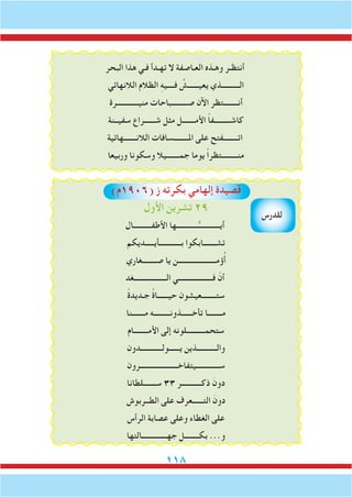 118
‫البحر‬ ‫هذا‬ ‫فـي‬ ‫تهـدأ‬ ‫ال‬ ‫العـاصفة‬ ‫وهـذه‬ ‫أنتظـر‬
‫الالنهائي‬ ‫الظالم‬ ِ‫ه‬‫فــــي‬ ُ‫يعيــــــش‬ ‫الــــــــــذي‬
‫منيــــــــــــرة‬ ‫صـــــــــباحات‬ ‫اآلن‬ ‫أنــــــــتظر‬
‫سفيــنة‬ ‫شــــــراع‬ ‫مثل‬ ‫األمـــــــل‬ ً‫ا‬‫كاشـــــــــف‬
‫الالنـــــــهائية‬ ‫املــــــــسافات‬ ‫على‬ ‫اتــــــــفتح‬
‫وربيعا‬ ‫وسكونا‬ ‫جمـــــــيال‬ ‫يوما‬ ً‫ا‬‫منـــــــــتظر‬
)‫(6091م‬ ‫ز‬ ‫بكرته‬ ‫إلهامي‬ ‫قصيدة‬
‫األول‬ ‫تشرين‬ 29
‫األطفــــــــــال‬ ‫ــــــــــــها‬ُّ‫أيــــــــــــ‬
‫بــــــــــــأيـــــديكم‬ ‫تشـــــــابكوا‬
‫صــــــــغاري‬ ‫يا‬ ‫ؤمـــــــــــــــــــــن‬ُ‫أ‬
‫الــــــــــــــــــغد‬ ‫فـــــــــــــــــــي‬ ّ‫أن‬
ً‫ة‬‫جـديد‬ ً‫ة‬‫حيــــــا‬ ‫ستــــــــعيشون‬
‫مـــــــنا‬ ‫تأخــــــذونـــــــــه‬ ‫مــــــــا‬
‫األمــــــــام‬ ‫إلى‬ ‫ستحمــــــــــلونه‬
‫يــــــولــــــــــــدون‬ ‫والـــــــــــذين‬
‫ســـــــــــــيتفاخـــــــــــــــــــــرون‬
‫ســـــــلطانا‬ 33 ‫ذكـــــــــــر‬ َ‫دون‬
‫الطــربوش‬ ‫على‬ ‫التــــــعرف‬ َ‫دون‬
‫الرأس‬ ‫عصابة‬ ‫وعلى‬ ‫الغطاء‬ ‫على‬
‫جهــــــــــــــالتها‬ ‫بكــــــــل‬ ...‫و‬
‫للدرس‬
 