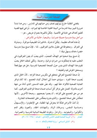 12
‫والبيئة‬ ُ‫ة‬‫املدرسي‬ ُ‫ة‬‫ح‬ ِّ‫الص‬
‫تنشأ‬ ‫هنا‬ ‫ومن‬ ، ‫املدارس‬ ‫في‬ ‫هم‬ِ‫ت‬‫حيا‬ ‫زمن‬ ‫نصف‬ ‫هم‬ِ‫ت‬‫بيو‬ َ‫خارج‬ ُ‫ة‬‫الطلب‬ ‫يقضي‬
‫قضية‬ ‫فيها‬ ‫راعى‬ُ‫ت‬ ، ٍ‫مبيزات‬ ‫لها‬ ِ‫ة‬‫احلاضن‬ ِ‫ة‬‫احمللي‬ ِ‫ة‬‫البيئ‬ ‫من‬ ِ‫ة‬‫املدرس‬ ‫بيئة‬ ‫متييز‬ ‫ضرورة‬
-:‫هو‬ ،ٍ‫عريض‬ ٍ‫بعنوان‬ ‫تأطيرها‬ ُ‫ميكن‬ ، ِ‫ة‬‫األهمي‬ ‫في‬ ‫غاية‬ ‫هي‬ ‫أهداف‬ ‫حتقيق‬
. ‫األمراض‬ ‫من‬ ً‫ة‬‫خالي‬ ،ً‫ا‬‫وطبيعي‬ ،ً‫ا‬‫عمراني‬ ٍ‫جميلة‬ ٍ‫مدرسية‬ ٍ‫بيئة‬ ‫أجل‬ ‫من‬
‫ومبذولة‬ ، ُ‫ة‬‫متوافر‬ ُ‫ة‬‫الطبيعي‬ ُ‫فاخليرات‬ ، َ‫تدرك‬ ‫أن‬ ُ‫ميكن‬ ، ‫عظيمة‬ ‫أهداف‬ِ‫هذه‬ َّ‫إن‬
‫ة‬ّ‫ي‬‫مدرس‬ ٍ‫بيئة‬ َ‫صنع‬ َّ‫فإن‬ ، ‫لذا‬ ، ‫العراقيني‬ َ‫ني‬‫مالي‬ ِ‫عقول‬ ‫في‬ ‫ومحفوظة‬ ، ‫العراق‬ ‫في‬
‫؟‬ ُ‫ه‬َ‫ل‬‫ني‬ ُ‫يسهل‬ ‫هدف‬ ‫خضراء‬
‫في‬ ‫العراقيون‬ َ‫ز‬‫يفو‬ ‫أن‬ ُ‫يجب‬ ‫الذي‬ ، ُ‫الصعب‬ ُ‫الهدف‬ ‫هو‬ ٍ‫صحية‬ ٍ‫بيئة‬ َ‫صنع‬ َّ‫إن‬
ُ‫يجب‬ َ‫احلافز‬ َ‫ك‬ِ‫ل‬‫منت‬ ‫ولكي‬ .‫وحديثة‬ ، ٍ‫تراثية‬ ٍ‫خبرات‬ ‫من‬ ‫ميتلكونه‬ ‫مبا‬ ‫عليه‬ ِ‫التغلب‬
ً‫ال‬‫فع‬ ٌ‫مهم‬ ‫هو‬ ‫هل‬ ،‫املدرسية‬ ‫املجتمعية‬ ‫الصحة‬ ‫حول‬ ‫يدور‬ ‫الذي‬ ‫الهدف‬ ‫هذا‬ ‫تقومي‬
‫؟‬ ‫وحتقيقه‬ ِ‫ه‬‫في‬ َ‫اخلوض‬ ‫ويستحق‬
‫الذي‬ َ‫اخللل‬ َّ‫ألن‬ ، ِ‫ه‬ِ‫د‬‫أفرا‬ ‫صحة‬ ِ‫تكريس‬ ‫في‬ ‫تتحقق‬ ‫العراقي‬ ‫املجتمع‬ َ‫ة‬‫صح‬ َّ‫إن‬
‫توافر‬ ‫كان‬ ‫لذا‬ ، ‫املجتمع‬ ‫كيان‬ ‫اعتالل‬ ‫إلى‬ ً‫ا‬‫حتم‬ ‫سيؤدي‬ ، ‫الفرد‬ َ‫ة‬‫صح‬ ‫صيب‬ُ‫ي‬
‫جهة‬ ‫من‬ َ‫أناط‬ ‫الذي‬ ‫الدستور‬ ‫عليه‬ َّ‫نص‬ ‫وقد‬ ، ‫لهم‬ ً‫ا‬‫حق‬ ‫لألفراد‬ ‫الصحية‬ ‫العناية‬
‫،كما‬ ‫العراقيني‬ ‫املواطنني‬ ‫صحة‬ ‫ضمان‬ ِ‫أسباب‬ ّ‫ل‬ُ‫ك‬ ‫توافر‬ ‫على‬ ‫العمل‬ ‫بالدولة‬ ‫أخرى‬
‫ّها‬‫ن‬‫أل‬ ، ‫اآلخرين‬ ‫وصحة‬ ، ‫بصحتهم‬ ‫يعتنوا‬ ‫أن‬ ، ‫أفراده‬ ‫على‬ ‫املجتمع‬ ‫حق‬ ‫من‬ ‫هو‬
. ‫املجاورة‬ ‫املجتمعات‬ ‫على‬ ‫ينعكس‬ ‫بدوره‬ ‫والذي‬ ، ‫املجتمع‬ ‫صحة‬ ‫على‬ ُ‫تنعكس‬
ُ‫واإلســــهال‬ ،‫اإلنفلونزا‬ ‫هي‬ ،‫الطلبة‬ ‫لها‬ ُ‫ض‬ّ‫يتعر‬ ‫مما‬ ً‫ا‬‫فتك‬ ‫األمراض‬ َّ‫أشد‬ َّ‫إن‬
‫الدم‬ ‫وفقر‬ ‫والعيون‬ ،‫اجللد‬ ‫والتهابات‬ ،‫الرئة‬ ‫وسرطان‬ ،‫التنفس‬ ‫وحساسية‬
.‫والعمرانية‬ ‫املدرسية‬ ‫النباتية‬ ‫الطبيعة‬ ‫وتلوث‬ ، ُ‫ر‬‫والزحا‬ ، ‫والتيفوئيد‬ ،‫والكوليرا‬
‫/6002م‬ 12‫ط‬ / ‫للبنات‬ / ‫اإلعدادي‬ ‫اخلامس‬ ‫للصف‬ ‫الصحية‬ ‫التربية‬ )1( : ‫املصادر‬
. ‫ت‬ . ‫د‬ . ‫واإلعالم‬ ‫الثقافة‬ ‫وزارة‬ / ‫السياحي‬ ‫الدليل‬ )2(
 