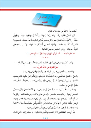 122
‫اجلاهـلـي‬ ‫الـنثر‬
‫اخلطـابـة‬
: ‫فقال‬ ‫مناف‬ ِ‫عبد‬ ُ‫بن‬ ُ‫هاشم‬ ً‫ة‬‫ر‬ّ‫م‬ َ‫طب‬ َ‫خ‬
ُ‫واجلهل‬ ،ٌ‫د‬‫سؤد‬ ُ‫د‬‫واجلو‬ ، ٌ‫نز‬َ‫ك‬ ُ‫واملعروف‬ ،ٌ‫فر‬َ‫ظ‬ ُ‫والصبر‬ . ٌ‫شرف‬ ‫م‬ْ‫ل‬ِ‫حل‬‫ا‬ ُ‫الناس‬ ‫ها‬ُّ‫ي‬‫أ‬
‫عوا‬ِ‫ن‬‫ط‬ ْ‫فاص‬ ِ‫ه‬‫بعمل‬ ٌ‫ذ‬‫ومأخو‬ ِ‫ه‬‫فعل‬ ‫إلى‬ ٌ‫منسوب‬ ُ‫ء‬‫واملر‬ ٌ‫ر‬َ‫ب‬ِ‫ع‬ ُ‫والدهر‬ ٌ‫ل‬َ‫و‬ُ‫د‬ ُ‫م‬‫ا‬ّ‫ي‬‫واأل‬ ، ٌ‫ه‬َ‫ف‬ َ‫س‬
ِ‫اجلاهل‬ َ‫ة‬‫ه‬َ‫ن‬ْ‫ه‬َ‫ن‬ َّ‫إن‬ ، ‫فهاء‬ ُّ‫الس‬ ‫م‬ ُ‫بك‬ِ‫ن‬‫تجُا‬ َ‫ُضول‬‫ف‬‫ال‬ ‫عوا‬َ‫د‬‫و‬ ، َ‫احلمد‬ ‫بوا‬ ِ‫س‬ ْ‫تك‬ َ‫املعروف‬
. ‫أثقالها‬ ُ‫ل‬ِ‫يحم‬ ‫العشيرة‬ ‫ورأس‬ ، ‫جريرته‬ ُ‫أهون‬
... ‫الفقر‬ ُ‫مفتاح‬ ُ‫ز‬ َ‫ج‬َ‫والع‬ ،‫الهوى‬ ‫الرأي‬ ‫آفة‬ ... ٌ‫ة‬‫جا‬َ‫ن‬‫م‬ ُ‫دق‬ ِّ‫الص‬
* * *
... ِ‫ه‬‫أقوال‬ ‫من‬ . ‫هم‬ِ‫ئ‬‫وحكما‬ ِ‫رب‬َ‫الع‬ ‫طباء‬ُ‫خ‬ ‫أشهر‬ ‫من‬ ‫صيفي‬ ‫بن‬ ُ‫أكثم‬ ‫وكان‬
... ‫ء‬ ُ‫البري‬ ُ‫ه‬َ‫ف‬‫خا‬ ‫من‬ ِ‫امللوك‬ ُّ‫شر‬
: ‫ته‬ّ‫ي‬‫وص‬ ‫في‬ ‫وقال‬ ‫ه‬َ‫ء‬‫أبنا‬ ‫جمع‬ ‫الوفاة‬ ‫صيفي‬ ‫بن‬ ‫أكثم‬ ‫حضرت‬ ‫وملا‬
‫بعدي‬ ‫لكم‬ ‫يكون‬ ً‫ا‬‫أمر‬ ‫م‬ُ‫ك‬َ‫د‬ِّ‫و‬‫وأز‬ ‫كم‬َ‫ب‬ِّ‫د‬‫ؤ‬ُ‫أ‬ ‫أن‬ ُ‫ت‬ْ‫ب‬َ‫أحب‬ ‫وقد‬ ‫َّبني‬‫د‬‫أ‬ ‫قد‬ ُ‫الدهر‬ : َّ‫ني‬َ‫ب‬ ‫يا‬
َّ‫فإن‬ ‫م‬ ُ‫تك‬َ‫ن‬‫ألس‬ ‫فوا‬ُ‫وك‬ َ‫د‬‫العد‬ ّ‫نمي‬ُ‫ي‬‫و‬ ‫األجل‬ ‫في‬ ُ‫ئ‬ ِ‫نس‬ُ‫ي‬ َّ‫البر‬ َّ‫فإن‬ ‫وا‬ُّ‫ر‬‫با‬َ‫ت‬ َّ‫ني‬َ‫ب‬ ‫يا‬ . ً‫ال‬ِ‫ق‬ْ‫ع‬َ‫م‬
. ‫يه‬ ّ‫ك‬َ‫ف‬ َ‫ني‬‫ب‬ ِ‫جل‬ّ‫الر‬ َ‫مقتل‬
ُ‫الناس‬ ‫ها‬ُّ‫ي‬‫أ‬ : ‫فقال‬ ‫كاظ‬ُ‫ع‬ ‫سوق‬ ‫في‬ ، ‫جنران‬ ُ‫،أسقف‬ َ‫ة‬‫ساعد‬ ُ‫بن‬ ّ‫س‬ُ‫ق‬ ً‫ة‬ّ‫مر‬ َ‫وخطب‬
‫ما‬ ‫وكل‬ ، ‫فات‬ َ‫مات‬ ‫ومن‬ ، ‫مات‬ َ‫عاش‬ ‫ن‬َ‫م‬ ‫ّه‬‫ن‬‫إ‬ . ‫فانتفعوا‬ ‫يتم‬َ‫ع‬َ‫و‬ ‫وإذا‬ ، ‫وعوا‬ ‫اسمعوا‬
‫عون‬ ِ‫يرج‬ ‫فال‬ ‫يذهبون‬ َ‫الناس‬ ‫رى‬َ‫أ‬ ‫مالي‬ ، ‫أبراج‬ ‫ذات‬ ‫وسماء‬ ، ٍ‫داج‬ ٌ‫ل‬ْ‫ي‬َ‫ل‬ . ‫آت‬ ٍ‫آت‬ ‫هو‬
ً‫ا‬‫آثم‬ ‫ال‬ ، ً‫ا‬‫حق‬ ً‫ا‬‫م‬ َ‫س‬َ‫ق‬ ِ‫هلل‬‫با‬ ٌّ‫س‬ُ‫ق‬ َ‫م‬ َ‫س‬ْ‫ق‬َ‫أ‬ ‫؟‬ ‫فناموا‬ ‫هناك‬ ‫كوا‬ِ‫ر‬ُ‫ت‬ ‫أم‬ ‫؟‬ ‫قاموا‬َ‫أ‬‫ف‬ ‫قام‬ُ‫مل‬‫با‬ ‫وا‬ َ‫أرض‬
. ‫عليه‬ ‫أنتم‬ ‫الذي‬ ‫م‬ ُ‫ِنك‬‫ي‬‫د‬ ‫من‬ ‫إليكم‬ ُّ‫أحب‬ ‫هو‬ ً‫ا‬‫دين‬ ِ‫هلل‬ ّ‫إن‬ ، ‫حانثا‬ ‫وال‬
ُ‫ء‬‫اآلبا‬ َ‫أين‬ ، ‫إياد‬ ‫معشر‬ ‫يا‬ ، ‫اخلالية‬ ‫ُرون‬‫ق‬‫وال‬ ‫املاضية‬ ِ‫مم‬‫األ‬ ‫من‬ ‫الغفلة‬ ‫رباب‬َ‫أل‬ ً‫ا‬َّ‫ب‬‫ت‬
 