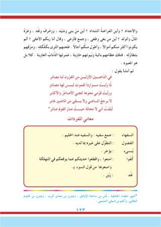 123
ُ‫ه‬َّ‫وغر‬ ، ‫د‬َّ‫جن‬‫و‬ َ‫رف‬ ْ‫زخ‬َ‫و‬ ، ‫د‬َّ‫ي‬‫وش‬ ‫بنى‬ ْ‫ن‬َ‫م‬ َ‫أين‬ ‫؟‬ ‫داد‬ ِ‫الش‬ ُ‫ة‬‫الفراعن‬ َ‫وأين‬ ‫؟‬ ‫واألجداد‬
‫ألم‬ ‫؟‬ ‫األعلى‬ ‫ربكم‬ ‫أنا‬ ‫وقال‬ ، ‫فأوعى‬ ‫وجمع‬ ، ‫وطغى‬ ‫غى‬َ‫ب‬ ‫من‬ َ‫أين‬ ‫؟‬ ‫والولد‬ ُ‫املال‬
‫هم‬َ‫ق‬ّ‫ومز‬ ، ِ‫ه‬ِ‫ل‬ َ‫ك‬ْ‫ل‬ َ‫بك‬ ‫ّرى‬‫ث‬‫ال‬ ‫طحنهم‬ . ً‫ال‬‫آجا‬ ‫م‬ ُ‫نك‬ِ‫م‬ ‫وأطول‬ ، ً‫ال‬‫أموا‬ ‫منكم‬ َ‫ر‬َ‫ث‬‫أك‬ ‫يكونوا‬
‫بل‬ ‫كال‬ . ‫العاوية‬ ُ‫ئاب‬ِّ‫الذ‬ ‫رتها‬َ‫م‬َ‫ع‬ ، ‫خاوية‬ ‫يوتهم‬ُ‫ب‬‫و‬ ‫بالية‬ ‫عظامهم‬ َ‫فتلك‬ . ِ‫ه‬ِ‫ل‬ُ‫و‬‫طا‬َ‫ت‬ِ‫ب‬
. ‫املعبود‬ ‫هو‬
: ‫يقول‬ ‫أنشأ‬ ‫ثم‬
‫صائر‬َ‫ب‬ ‫لنا‬ ِ‫ون‬ُ‫القر‬ ‫من‬ َ‫ليــن‬ّ‫األو‬ َ‫ني‬‫اهـــب‬ّ‫الذ‬ ‫في‬
‫ر‬ِ‫د‬‫صا‬َ‫م‬ ‫لها‬ َ‫ليـــس‬ ِ‫للموت‬ ً‫ا‬‫مــــوارد‬ ُ‫ـت‬ِ‫ـ‬‫رأي‬ ‫ا‬ََّ‫م‬‫ل‬
‫واألكابر‬ ُ‫األصاغر‬ ‫متضي‬ ‫ها‬َ‫نحو‬ ‫مي‬ْ‫قو‬ ُ‫ورأيت‬
‫غابر‬ ‫املاضني‬ ‫من‬ ‫يبـــقى‬ ‫وال‬ ‫املـــاضي‬ ُ‫ع‬ ِ‫يرج‬ ‫ال‬
*‫ائر‬ َ‫ص‬ ُ‫م‬‫القو‬ َ‫صار‬ ُ‫حيــــث‬ َ‫ة‬‫محال‬ ‫ال‬ ‫أني‬ ُ‫ت‬ْ‫ن‬َ‫ق‬ْ‫ي‬َ‫أ‬
‫املفردات‬ ‫معاني‬
. ‫احلليم‬ ‫ضد‬ ‫والسفيه‬ . ‫سفيه‬ ‫جمع‬ : ‫السفهاء‬
. ِ‫ه‬‫لدي‬ ‫مبا‬ ‫غيره‬ ‫على‬ ‫ل‬ُّ‫التطو‬ : ‫الفضول‬
. ‫يؤخر‬ : ‫نسىء‬ُ‫ي‬
‫التهلكة‬ ‫في‬ ‫يوقعكم‬ ‫عما‬ ‫حديثكم‬ ‫واقطعوا‬ ، ‫امنعوا‬ : ‫وا‬ّ‫ف‬ُ‫ك‬
.) ‫السوء‬ ‫قول‬ ‫من‬ ‫(امنعوها‬
. َ‫ن‬َّ‫ي‬‫ز‬ : ‫د‬َّ‫جن‬
‫كلثوم‬ ‫بن‬ ‫وعمرو‬ ، ‫كرب‬ ‫معدي‬ ‫بن‬ ‫وعمرو‬ ، ‫اإليادي‬ ‫ساعدة‬ ‫بن‬ ّ‫س‬ُ‫ق‬ ، ‫اجلاهلية‬ ‫خطباء‬ ‫*أشهر‬
. ‫التميمي‬ ‫صيفي‬ ‫بن‬ ‫وأكثم‬ ،‫التغلبي‬
 