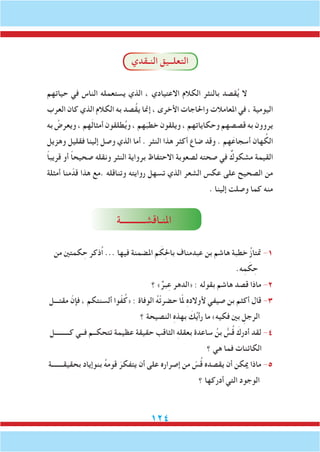 124
‫النـقدي‬ ‫التعلــيق‬
‫حياتهم‬ ‫في‬ ‫الناس‬ ‫يستعمله‬ ‫الذي‬ ، ‫االعتيادي‬ ‫الكالم‬ ‫بالنثر‬ ‫قصد‬ُ‫ي‬ ‫ال‬
‫العرب‬ ‫كان‬ ‫الذي‬ ‫الكالم‬ ‫به‬ ‫ُصد‬‫ق‬‫ي‬ ‫إمنا‬ ، ‫األخرى‬ ‫واحلاجات‬ ‫املعامالت‬ ‫في‬ ، ‫اليومية‬
‫به‬ ُ‫ويعرض‬ ، ‫هم‬َ‫ل‬‫أمثا‬ ‫طلقون‬ُ‫ي‬‫و‬ ، ‫هم‬َ‫خطب‬ ‫ويلقون‬ ، ‫وحكاياتهم‬ ‫قصصهم‬ ‫به‬ ‫يروون‬
‫وهزيل‬ ‫فقليل‬ ‫إلينا‬ ‫وصل‬ ‫الذي‬ ‫أما‬ . ‫النثر‬ ‫هذا‬ ‫أكثر‬ ‫ضاع‬ ‫وقد‬ . ‫هم‬َ‫أسجاع‬ ‫هان‬ ُ‫الك‬
ً‫ا‬‫قريب‬ ‫أو‬ ً‫ا‬‫صحيح‬ ‫ونقله‬ ‫النثر‬ ‫برواية‬ ‫االحتفاظ‬ ‫لصعوبة‬ ‫صحته‬ ‫في‬ ٌ‫مشكوك‬ ‫القيمة‬
‫أمثلة‬ ‫منا‬ّ‫قد‬ ‫هذا‬ ‫.مع‬ ‫وتناقله‬ ‫روايته‬ ‫تسهل‬ ‫الذي‬ ‫الشعر‬ ‫عكس‬ ‫على‬ ‫الصحيح‬ ‫من‬
. ‫إلينا‬ ‫وصلت‬ ‫كما‬ ‫منه‬
‫املنـاقشـــــــــــة‬
‫من‬ ‫كمتني‬ ِ‫ح‬ ‫ُذكر‬‫ا‬ ... ‫فيها‬ ‫املضمنة‬ ‫م‬ َ‫ك‬ِ‫حل‬‫با‬ ‫عبدمناف‬ ‫بن‬ ‫هاشم‬ ‫خطبة‬ ُ‫ز‬‫متتا‬ -1
.‫ه‬ِ‫م‬ َ‫ك‬ ِ‫ح‬
‫؟‬ »ٌ‫بر‬ِ‫ع‬ ‫«الدهر‬ : ‫بقوله‬ ‫هاشم‬ ‫قصد‬ ‫ماذا‬ -2
‫مقتـــل‬ ّ‫فإن‬ ، ‫ألسنتكم‬ ‫وا‬ّ‫ف‬ُ‫«ك‬ : ‫الوفاة‬ ُ‫ه‬ْ‫ت‬‫حضر‬ ‫ا‬ّ‫مل‬ ِ‫ه‬‫ألوالد‬ ‫صيفي‬ ‫بن‬ ‫أكثم‬ ‫قال‬ -3
‫؟‬ ‫النصيحة‬ ِ‫ه‬‫بهذ‬ َ‫ك‬ُ‫ي‬‫رأ‬ ‫ما‬ »‫فكيه‬ ‫بني‬ ِ‫الرجل‬
‫كـــــــــل‬ ‫فــي‬ ‫تتحكــم‬ ‫عظيمة‬ ‫حقيقة‬ ‫الثاقب‬ ِ‫ه‬‫بعقل‬ ‫ساعدة‬ ُ‫بن‬ ُّ‫س‬ُ‫ق‬ َ‫أدرك‬ ‫لقد‬ -4
‫؟‬ ‫هي‬ ‫فما‬ ‫الكائنات‬
‫بحقيقـــــــة‬ ‫بنوإياد‬ ُ‫ه‬‫قوم‬ َ‫يتفكر‬ ‫أن‬ ‫على‬ ‫إصراره‬ ‫من‬ ّ‫س‬ُ‫ق‬ ‫يقصده‬ ‫أن‬ ‫ميكن‬ ‫ماذا‬ -5
‫؟‬ ‫أدركها‬ ‫التي‬ ‫الوجود‬
 