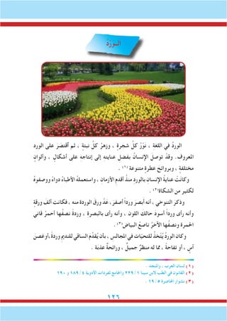 126
ُ‫د‬ْ‫ر‬َ‫الــو‬
‫الورد‬ ‫على‬ َ‫ر‬ َ‫ٱقتص‬ ‫ثم‬ ، ٍ‫نبتة‬ ِّ‫كل‬ ُ‫وزهر‬ ، ٍ‫شجرة‬ ِّ‫كل‬ ُ‫ر‬ْ‫و‬َ‫ن‬ ، ِ‫ة‬‫اللغ‬ ‫في‬ ُ‫د‬‫الور‬
ٍ‫وألوان‬ ، ٍ‫أشكال‬ ‫على‬ ِ‫ه‬‫إنتاج‬ ‫إلى‬ ِ‫ه‬‫عنايت‬ ِ‫بفضل‬ ُ‫اإلنسان‬ َ‫توصل‬ ْ‫وقد‬ . ِ‫املعروف‬
. )1(
‫متنوعة‬ ٍ‫عطرة‬ َ‫وبروائح‬ ، ٍ‫مختلفة‬
ُ‫ه‬‫ووصفو‬ ً‫ء‬‫دوا‬ ُ‫ء‬‫األطبا‬ ُ‫ه‬‫واستعمل‬ ، ِ‫األزمان‬ ِ‫م‬‫أقد‬ ُ‫منذ‬ ِ‫د‬‫بالور‬ ِ‫اإلنسان‬ ُ‫ة‬‫عناي‬ ْ‫ت‬َ‫ن‬‫وكا‬
. )2(
‫الشكاة‬ ‫من‬ ‫لكثير‬
ٍ‫ورقة‬ َ‫ألف‬ ‫فكانت‬ ، ‫منه‬ ‫الوردة‬ َ‫ورق‬ َّ‫د‬َ‫ع‬ ،َ‫أصفر‬ ً‫ا‬‫ورد‬ َ‫بصر‬َ‫أ‬ ‫أنه‬ ، ‫التنوخي‬ َ‫وذكر‬
‫قاني‬ ُ‫أحمر‬ ‫ُها‬‫ف‬‫نص‬ ً‫ة‬‫ورد‬ ، ِ‫ة‬‫بالبصر‬ ‫رأى‬ ‫وأنه‬ ، ‫اللون‬ َ‫حالك‬ َ‫د‬‫أسو‬ ً‫ا‬‫ورد‬ ‫رأى‬ ‫وأنه‬
.)3(
‫البياض‬ ُ‫ناصع‬ ُ‫اآلخر‬ ‫ُها‬‫ف‬‫ونص‬ ‫احلمرة‬
َ‫ً،أوغصن‬‫ة‬‫ورد‬ ِ‫مي‬‫للند‬‫الساقي‬ َ‫م‬ِّ‫قد‬ُ‫ي‬‫بأن‬، ِ‫املجالس‬‫في‬‫ات‬ّ‫ي‬‫للتح‬ ُ‫خذ‬َّ‫ت‬ُ‫ي‬ ُ‫د‬‫الور‬‫وكان‬
. ‫ة‬َ‫ب‬‫عذ‬ ٌ‫ة‬‫ورائح‬ ، ٌ‫جميل‬ ٌ‫منظر‬ ‫له‬ ‫مما‬ ، ً‫ة‬‫تفاح‬ ‫أو‬ ، ٍ‫آس‬
. ‫واملنجد‬ ، ‫العرب‬ ‫لسان‬ )1(
190 ‫و‬ 189/4 ‫األدوية‬ ‫ملفردات‬ ‫واجلامع‬ 229/1 ‫سينا‬ ‫البن‬ ‫الطب‬ ‫في‬ ‫القانون‬ )2(
. 19/5 ‫احملاضرة‬ ‫نشوار‬ )3(
 