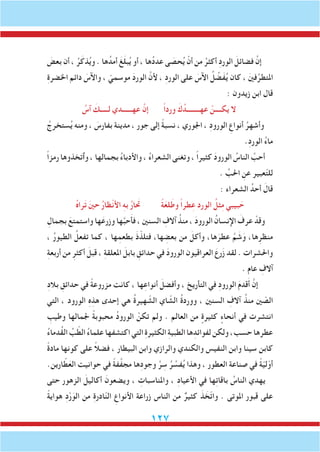 127
َ‫بعض‬ ‫أن‬ ، ُ‫ر‬َ‫ذك‬ُ‫ي‬‫و‬ . ‫ها‬ُ‫أمد‬ َ‫غ‬َ‫ل‬‫ب‬ُ‫ي‬ ‫أو‬ ، ‫ها‬ُ‫د‬‫عد‬ ‫ى‬ َ‫حص‬ُ‫ي‬ ْ‫أن‬ ‫من‬ ُ‫أكثر‬ ِ‫د‬‫الور‬ َ‫فضائل‬ َّ‫إن‬
ِ‫ة‬‫اخلضر‬ ‫دائم‬ َ‫واآلس‬ ، ّ‫موسمي‬ َ‫د‬‫الور‬ َّ‫ألن‬ ، ِ‫د‬‫الور‬ ‫على‬ َ‫اآلس‬ ُ‫ل‬ ِّ‫َض‬‫ف‬ُ‫ي‬ ‫كان‬ ، َ‫ني‬‫ف‬ِّ‫املتطر‬
: ‫زيدون‬ ‫ابن‬ ‫قال‬
ُ‫آس‬ َ‫لـــــك‬ ‫عهــــــدي‬ َّ‫إن‬ ً‫ا‬‫ورد‬ َ‫ك‬ُ‫عهــــــــد‬ ْ‫يكــــن‬ ‫ال‬
ُ‫ستخرج‬ُ‫ي‬ ‫ومنه‬ ، َ‫بفارس‬ ‫مدينة‬ ، ‫جور‬ ‫إلى‬ ً‫ة‬‫نسب‬ ، ‫اجلوري‬ ، ِ‫د‬‫الورو‬ ِ‫أنواع‬ ُ‫وأشهر‬
.ِ‫د‬‫الور‬ ُ‫ء‬‫ما‬
ً‫ا‬‫رمز‬ ‫وٱتخذوها‬ ، ‫بجمالها‬ ُ‫ء‬‫واألدبا‬ ، ُ‫ء‬‫الشعرا‬ ‫وتغنى‬ ، ً‫ا‬‫كثير‬ َ‫د‬‫الورو‬ ُ‫الناس‬ َّ‫أحب‬
. ِّ‫احلب‬ ِ‫عن‬ ‫عبير‬ّ‫ت‬‫لل‬
: ‫الشعراء‬ ُ‫أحد‬ َ‫قال‬
ُ‫ه‬‫را‬َ‫ت‬ َ‫ني‬‫ح‬ ُ‫ر‬‫ظا‬ْ‫ن‬‫األ‬ ِ‫ه‬‫ب‬ ُ‫ر‬‫تحَا‬ ً‫ة‬َ‫لع‬َ‫وط‬ ً‫ا‬‫طر‬ِ‫ع‬ ‫الورد‬ ُ‫ثل‬ِ‫م‬ ‫بيبي‬ َ‫ح‬
ِ‫بجمال‬ َ‫واستمتع‬ ‫ها‬َ‫وزرع‬ ‫ها‬َّ‫ب‬‫ح‬َ‫أ‬‫ف‬ ، ‫السنني‬ ِ‫آالف‬ ُ‫منذ‬ ، َ‫د‬‫الورو‬ ُ‫اإلنسان‬ َ‫عرف‬ ْ‫وقد‬
، ُ‫ر‬‫الطيو‬ ُ‫تفعل‬ ‫كما‬ ، ‫ها‬ِ‫بطعم‬ َ‫ذ‬ّ‫فتلذ‬ ،‫ها‬ ِ‫بعض‬ ‫من‬ َ‫وأكل‬ ،‫ها‬َ‫عطر‬ َّ‫م‬ َ‫ش‬َ‫و‬ ،‫ها‬ِ‫منظر‬
ِ‫ة‬‫أربع‬ ‫من‬ ِ‫أكثر‬ َ‫قبل‬ ، ِ‫ة‬‫املعلق‬ َ‫بابل‬ ِ‫حدائق‬ ‫في‬ َ‫د‬‫الورو‬ ‫العراقيون‬ َ‫رع‬َ‫ز‬ ‫لقد‬ . ‫واحلشرات‬
. ‫عام‬ ِ‫آالف‬
ِ‫د‬‫بال‬ ِ‫حدائق‬ ‫في‬ ً‫ة‬‫مزروع‬ ‫كانت‬ ، ‫ها‬ِ‫أنواع‬ َ‫وأفضل‬ ، ‫التأريخ‬ ‫في‬ ِ‫د‬‫الورو‬ َ‫م‬‫قد‬َ‫أ‬ َّ‫إن‬
‫التي‬ ، ‫الورود‬ ِ‫ه‬ِ‫هذ‬ ‫إحدى‬ ‫هي‬ ُ‫ة‬‫هير‬ ّ‫الش‬ ‫اي‬ ّ‫الش‬ ُ‫ة‬‫وورد‬ ، ‫السنني‬ ِ‫آالف‬ ُ‫منذ‬ ‫ني‬ ّ‫الص‬
ِ‫وطيب‬ ‫جلمالها‬ ً‫ة‬‫محبوب‬ ُ‫د‬‫الورو‬ ْ‫تكن‬ ‫ولم‬ . ‫العالم‬ ‫من‬ ٍ‫كثيرة‬ ٍ‫أنحاء‬ ‫في‬ ‫انتشرت‬
ُ‫ء‬‫ُدما‬‫ق‬‫ال‬ ِّ‫ب‬ ّ‫الط‬ ُ‫ء‬‫علما‬‫اكتشفها‬‫التي‬ ِ‫ة‬‫الكثير‬ ِ‫ة‬‫الطبي‬‫ها‬ِ‫لفوائد‬‫ولكن‬،‫حسب‬‫عطرها‬
ً‫ة‬‫ماد‬ ‫كونها‬ ‫على‬ ً‫ال‬‫فض‬ ، ‫البيطار‬ ‫وابن‬ ‫والرازي‬ ‫والكندي‬ ‫النفيس‬ ‫وابن‬ ‫سينا‬ ‫كابن‬
.‫ارين‬ ّ‫ط‬َ‫الع‬ ‫حوانيت‬ ‫في‬ ً‫ة‬‫ف‬َّ‫ف‬‫مج‬ ‫ها‬ِ‫د‬‫وجو‬ َّ‫ر‬ ِ‫س‬ ُ‫ر‬ ِّ‫فس‬ُ‫ي‬ ‫وهذا‬ ، ‫العطور‬ ‫صناعة‬ ‫في‬ ً‫ة‬ّ‫ي‬‫ل‬ّ‫أو‬
‫حتى‬ ‫الزهور‬ َ‫أكاليل‬ َ‫ويضعون‬ ، ِ‫واملناسبات‬ ، ِ‫د‬‫األعيا‬ ‫في‬ ‫ها‬ِ‫ت‬‫باقا‬ ُ‫الناس‬ ‫يهدي‬
ً‫ة‬‫هواي‬ ِ‫د‬ْ‫ر‬َ‫الو‬ ‫من‬ ِ‫ة‬‫ادر‬ّ‫ن‬‫ال‬ ِ‫األنواع‬ ‫زراعة‬ ‫الناس‬ ‫من‬ ٌ‫كثير‬ َ‫ذ‬ َ‫ّخ‬‫ت‬‫وا‬ . ‫املوتى‬ ‫قبور‬ ‫على‬
 