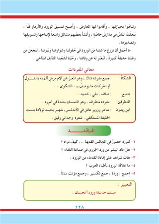128
، ً‫ا‬ّ‫ن‬َ‫ف‬ ِ‫ر‬‫واألزها‬ ِ‫د‬‫الورو‬ ُ‫تنسيق‬ َ‫صبح‬َ‫أ‬‫و‬ ، ‫املعارض‬ ‫لها‬ ‫قاموا‬َ‫أ‬‫و‬ ، ‫بحيازتها‬ ‫وا‬َ‫وتباه‬
‫ها‬ِ‫ق‬‫وتسوي‬ ‫ها‬ ِ‫إلنتاج‬ ً‫ة‬‫ع‬ ِ‫واس‬ َ‫ِل‬‫ت‬‫مشا‬ ‫هم‬ ُ‫بعض‬ َ‫أ‬‫نش‬َ‫أ‬‫و‬ ، ٍ‫ة‬ ّ‫خاص‬ َ‫مدارس‬ ‫في‬ ُ‫اس‬ّ‫ن‬‫ال‬ ُ‫ه‬‫م‬َّ‫ل‬‫ع‬َ‫ت‬َ‫ي‬
.‫وتصديرها‬
‫من‬ َ‫جعل‬َ‫ن‬ِ‫ل‬ ، ‫يوتنا‬ُ‫ب‬‫و‬ ‫ا‬ِ‫ن‬‫وشوارع‬ ‫قولنا‬ُ‫ح‬ ‫في‬ ِ‫د‬‫الورو‬ َ‫من‬ ‫ئنا‬ ِ‫ش‬ ‫ما‬ َ‫نزرع‬ ‫أن‬ َ‫ل‬َ‫م‬ َ‫أج‬ ‫ما‬
.‫املتآخي‬ ‫املتآلف‬ ‫ِنا‬‫ب‬ْ‫ع‬ َ‫لش‬ ‫نا‬ِّ‫ب‬ُ‫وح‬ ، ‫نا‬ِ‫ئ‬‫وفا‬ ‫عن‬ ‫له‬ َ‫ر‬ِّ‫ب‬‫ع‬ُ‫ن‬ِ‫ل‬ ، ً‫ة‬‫كبير‬ ً‫ة‬‫حديق‬ ‫نا‬ِ‫ن‬‫وط‬
‫املفردات‬ ‫معاني‬
‫بالقــــــول‬ ‫به‬ َّ‫ألم‬ ٍ‫مرض‬ ‫آالم‬ ‫عن‬ ُ‫املعبر‬ ‫وهو‬ ، ‫شاك‬ ‫مفرده‬ ‫جمع‬ : ُ‫ة‬‫الشكا‬
. - ‫الشكوى‬ - ‫بـ‬ ُ‫يوصف‬ ‫ما‬ ‫احلركات‬ ‫أو‬
. ‫شديد‬ ، ‫نقي‬ ، ‫صاف‬ : ‫ناصع‬
. ‫أموره‬ ‫في‬ ‫بشدة‬ ‫املتمسك‬ ‫وهو‬ ، ‫متطرف‬ ‫مفرده‬ : ‫املتطرفني‬
‫بنـــت‬ ‫لوالدة‬ ‫بحبــه‬ ‫شهــر‬ ،‫األندلــس‬ ‫في‬ ‫عاش‬ ‫ووزير‬ ‫شاعر‬ : ‫زيدون‬ ‫ابن‬
. ‫رقيق‬ ‫وجداني‬ ‫شعره‬ .‫املستكفي‬ ‫اخلليفة‬
‫ملنـاقشـــــــــــة‬‫ا‬
‫؟‬ ‫تراه‬ َ‫كيف‬ ... ‫القدمية‬ ‫املجالس‬ ‫في‬ ٌ‫ر‬‫حضو‬ ‫للورد‬ -1
‫؟‬ ‫الغذاء‬ ‫صناعة‬ ‫في‬ ‫اجلوري‬ ‫ورد‬ ‫من‬ ‫البشر‬ ‫أفاد‬ ‫هل‬ -2
. ‫الورود‬ ‫من‬ ‫القدماء‬ ‫إفادة‬ ‫على‬ ‫شواهد‬ ‫هات‬ -3
‫؟‬ ‫العرب‬ ‫بأطباء‬ ‫الورود‬ ‫عالقة‬ ‫ما‬ -4
. ً‫ا‬‫سامل‬ ‫مؤنث‬ ‫وجمع‬ ، ‫تكسير‬ َ‫جمع‬ ، ‫وردة‬ : ‫جمع‬ِ‫ا‬ -5
: ‫التعبير‬
. ‫أعجبـتك‬ ‫ورود‬ ‫حديـقة‬ ‫صــف‬
 